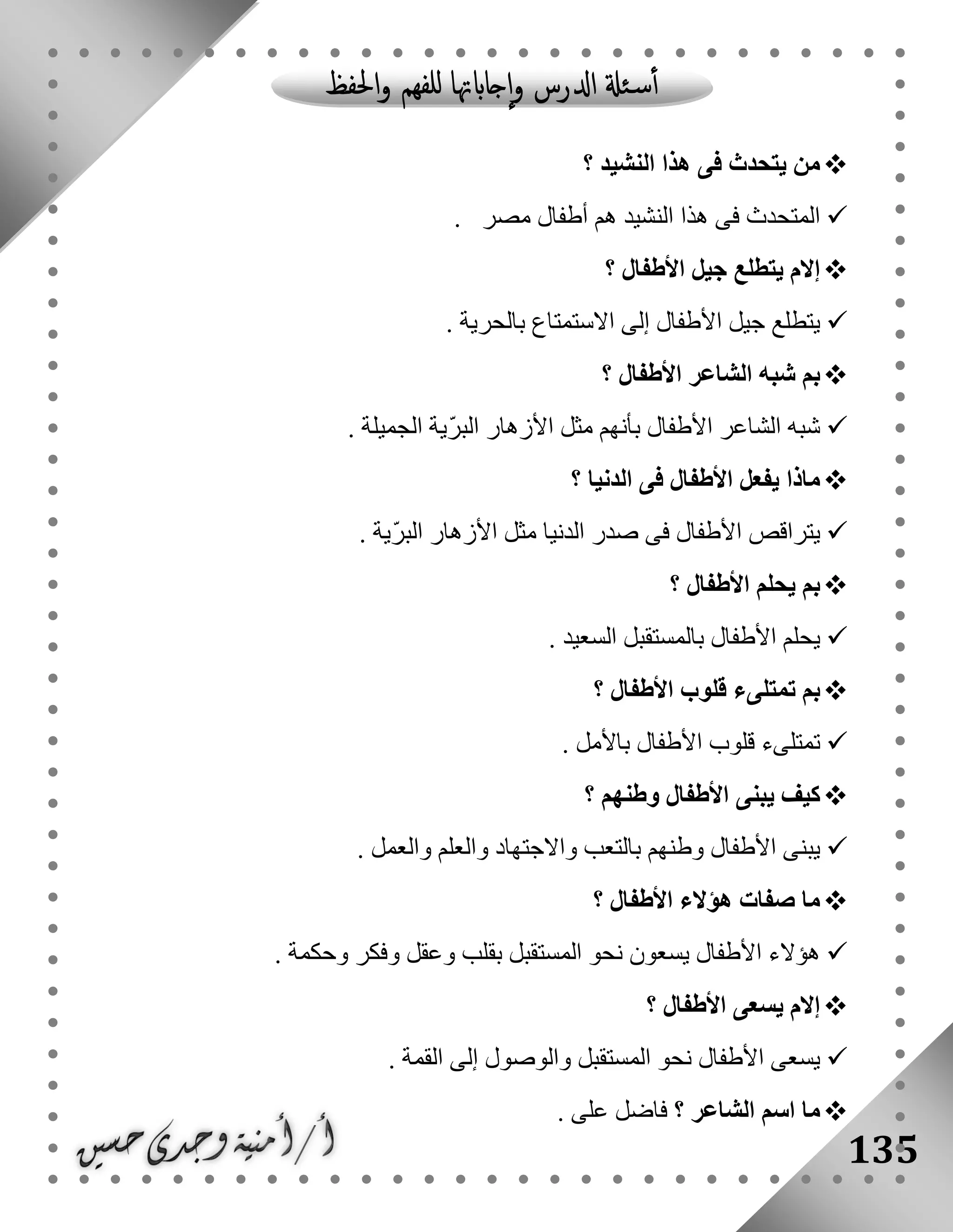 135
‫النشيد‬ ‫هذا‬ ‫فى‬ ‫يتحدث‬ ‫من‬‫؟‬
‫مصر‬ ‫أطفال‬ ‫هم‬ ‫النشيد‬ ‫هذا‬ ‫فى‬ ‫المتحدث‬.
‫األطفال‬ ‫جيل‬ ‫يتطلع‬ ‫إالم‬‫؟‬
‫بالحرية‬ ‫االستمتاع‬ ‫إلى‬ ‫األطفال‬ ‫جيل‬ ‫يتطلع‬.
‫األطفال‬ ‫الشاعر‬ ‫شبه‬ ‫بم‬‫؟‬
‫الشاعر‬ ‫شبه‬‫الجميلة‬ ‫ّية‬‫ر‬‫الب‬ ‫األزهار‬ ‫مثل‬ ‫بأنهم‬ ‫األطفال‬.
‫الدنيا‬ ‫فى‬ ‫األطفال‬ ‫يفعل‬ ‫ماذا‬‫؟‬
‫ّية‬‫ر‬‫الب‬ ‫األزهار‬ ‫مثل‬ ‫الدنيا‬ ‫صدر‬ ‫فى‬ ‫األطفال‬ ‫يتراقص‬.
‫األطفال‬ ‫يحلم‬ ‫بم‬‫؟‬
‫السعيد‬ ‫بالمستقبل‬ ‫األطفال‬ ‫يحلم‬.
‫األطفال‬ ‫قلوب‬ ‫تمتلىء‬ ‫بم‬‫؟‬
‫األطفال‬ ‫قلوب‬ ‫تمتلىء‬‫باألمل‬.
‫؟‬ ‫وطنهم‬ ‫األطفال‬ ‫يبنى‬ ‫كيف‬
. ‫والعمل‬ ‫والعلم‬ ‫واالجتهاد‬ ‫بالتعب‬ ‫وطنهم‬ ‫األطفال‬ ‫يبنى‬
‫؟‬ ‫األطفال‬ ‫هؤالء‬ ‫صفات‬ ‫ما‬
. ‫وحكمة‬ ‫وفكر‬ ‫وعقل‬ ‫بقلب‬ ‫المستقبل‬ ‫نحو‬ ‫يسعون‬ ‫األطفال‬ ‫هؤالء‬
‫؟‬ ‫األطفال‬ ‫يسعى‬ ‫إالم‬
. ‫القمة‬ ‫إلى‬ ‫والوصول‬ ‫المستقبل‬ ‫نحو‬ ‫األطفال‬ ‫يسعى‬
‫؟‬ ‫الشاعر‬ ‫اسم‬ ‫ما‬‫ف‬. ‫على‬ ‫اضل‬
 