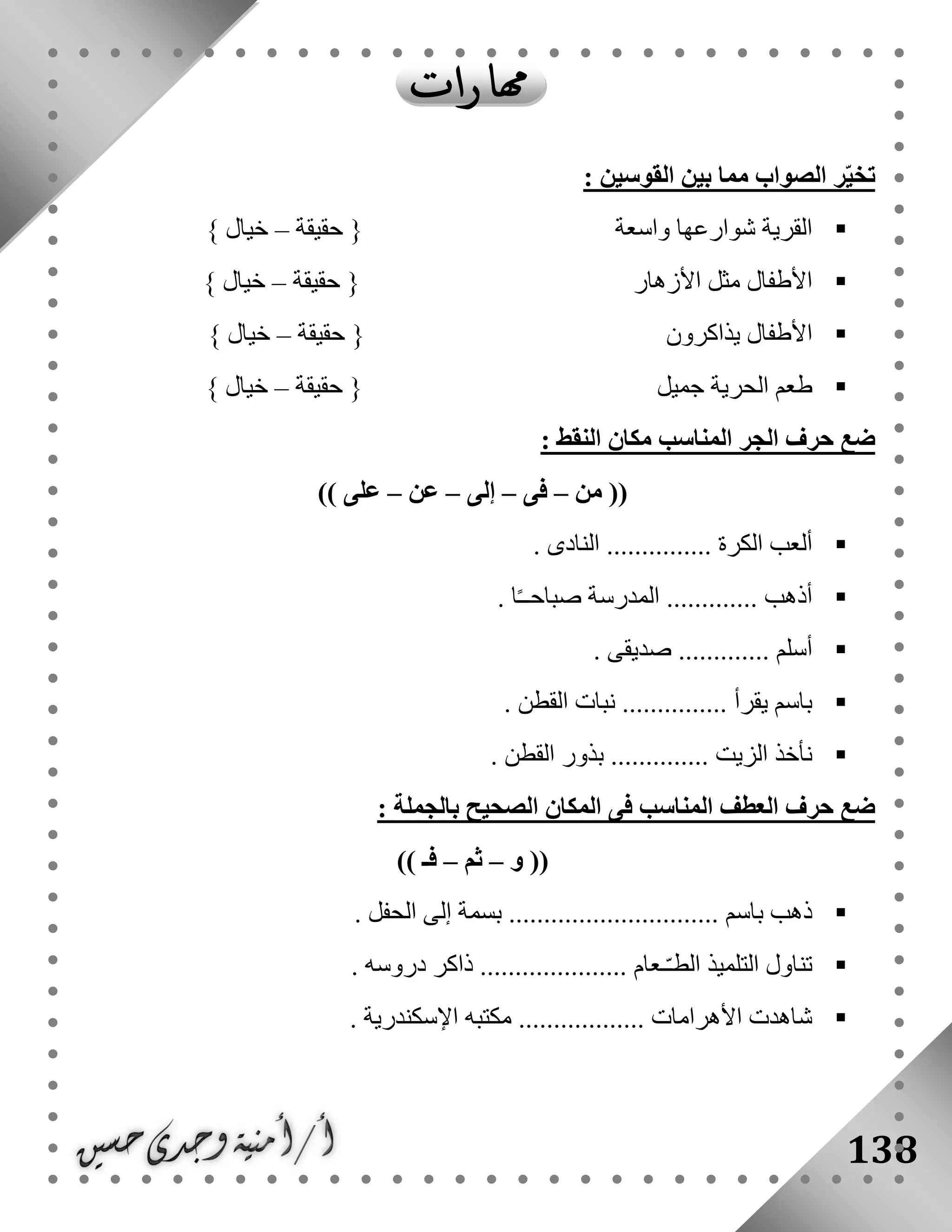 138
: ‫القوسين‬ ‫بين‬ ‫مما‬ ‫الصواب‬ ‫ر‬ّ‫ي‬‫تخ‬
‫واسعة‬ ‫شوارعها‬ ‫القرية‬‫حقيقة‬ {–} ‫خيال‬
‫األزهار‬ ‫مثل‬ ‫األطفال‬‫حقيقة‬ {–} ‫خيال‬
‫األطف‬‫يذاكرون‬ ‫ال‬‫حقيقة‬ {–} ‫خيال‬
‫جميل‬ ‫الحرية‬ ‫طعم‬‫حقيقة‬ {–} ‫خيال‬
: ‫النقط‬ ‫مكان‬ ‫المناسب‬ ‫الجر‬ ‫حرف‬ ‫ضع‬
‫من‬ ((–‫فى‬–‫إلى‬–‫عن‬–)) ‫على‬
. ‫النادى‬ ............... ‫الكرة‬ ‫ألعب‬
... ‫أذهب‬. ‫ا‬ً‫ـ‬‫صباحـ‬ ‫المدرسة‬ ..........
. ‫صديقى‬ ............. ‫أسلم‬
. ‫القطن‬ ‫نبات‬ ............... ‫يقرأ‬ ‫باسم‬
. ‫القطن‬ ‫بذور‬ .............. ‫الزيت‬ ‫نأخذ‬
: ‫بالجملة‬ ‫الصحيح‬ ‫المكان‬ ‫فى‬ ‫المناسب‬ ‫العطف‬ ‫حرف‬ ‫ضع‬
‫و‬ ((–‫ثم‬–)) ‫فـ‬
‫ا‬ ‫إلى‬ ‫بسمة‬ .............................. ‫باسم‬ ‫ذهب‬. ‫لحفل‬
. ‫دروسه‬ ‫ذاكر‬ ..................... ‫ـعام‬ّ‫ـ‬‫الط‬ ‫التلميذ‬ ‫تناول‬
. ‫اإلسكندرية‬ ‫مكتبه‬ .................. ‫األهرامات‬ ‫شاهدت‬
 