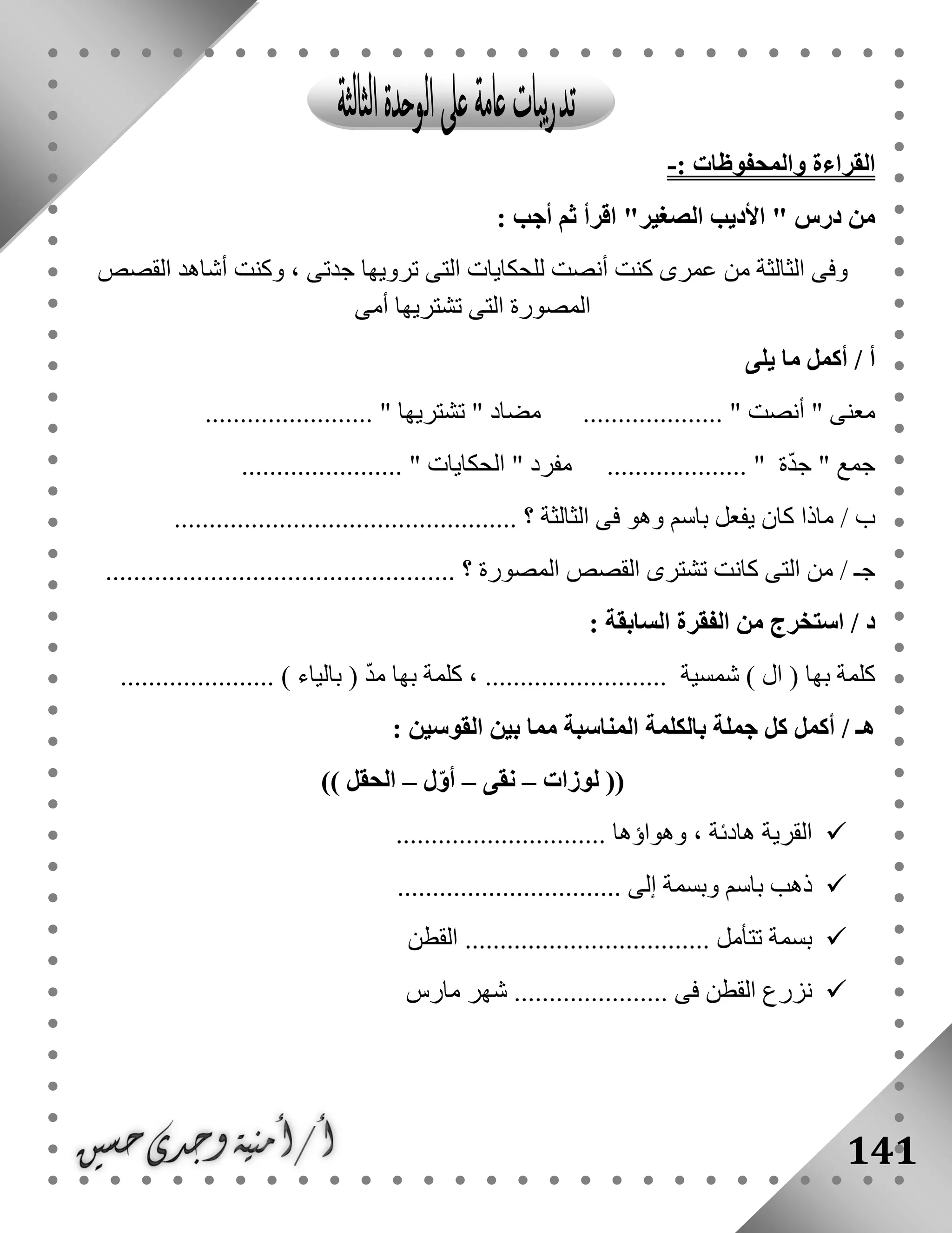 141
: ‫والمحفوظات‬ ‫القراءة‬-
" ‫درس‬ ‫من‬‫الصغير‬ ‫األديب‬: ‫أجب‬ ‫ثم‬ ‫اقرأ‬ "
‫القصص‬ ‫أشاهد‬ ‫وكنت‬ ، ‫جدتى‬ ‫ترويها‬ ‫التى‬ ‫للحكايات‬ ‫أنصت‬ ‫كنت‬ ‫عمرى‬ ‫من‬ ‫الثالثة‬ ‫وفى‬
‫أمى‬ ‫تشتريها‬ ‫التى‬ ‫المصورة‬
‫يل‬ ‫ما‬ ‫أكمل‬ / ‫أ‬‫ى‬
" ‫معنى‬‫أنصت‬" ‫مضاد‬ .................... "‫تشتريها‬........................ "
" ‫جمع‬‫ة‬ّ‫د‬‫ج‬" ‫مفرد‬ .................... "‫الحكايات‬....................... "
/ ‫ب‬‫الثالثة‬ ‫فى‬ ‫وهو‬ ‫باسم‬ ‫يفعل‬ ‫كان‬ ‫ماذا‬................................................. ‫؟‬
/ ‫جـ‬‫؟‬ ‫المصورة‬ ‫القصص‬ ‫تشترى‬ ‫كانت‬ ‫التى‬ ‫من‬..................................................
: ‫السابقة‬ ‫الفقرة‬ ‫من‬ ‫استخرج‬ / ‫د‬
) ‫ال‬ ( ‫بها‬ ‫كلمة‬‫شمسية‬..................‫بالياء‬ ( ّ‫د‬‫م‬ ‫بها‬ ‫كلمة‬ ، .............................. )
‫المناسبة‬ ‫بالكلمة‬ ‫جملة‬ ‫كل‬ ‫أكمل‬ / ‫هـ‬: ‫القوسين‬ ‫بين‬ ‫مما‬
‫لوزات‬ ((–‫نقى‬–‫ل‬ّ‫و‬‫أ‬–)) ‫الحقل‬
.............................. ‫وهواؤها‬ ، ‫هادئة‬ ‫القرية‬
................................ ‫إلى‬ ‫وبسمة‬ ‫باسم‬ ‫ذهب‬
‫القطن‬ ................................... ‫تتأمل‬ ‫بسمة‬
‫مار‬ ‫شهر‬ ...................... ‫فى‬ ‫القطن‬ ‫نزرع‬‫س‬
 
