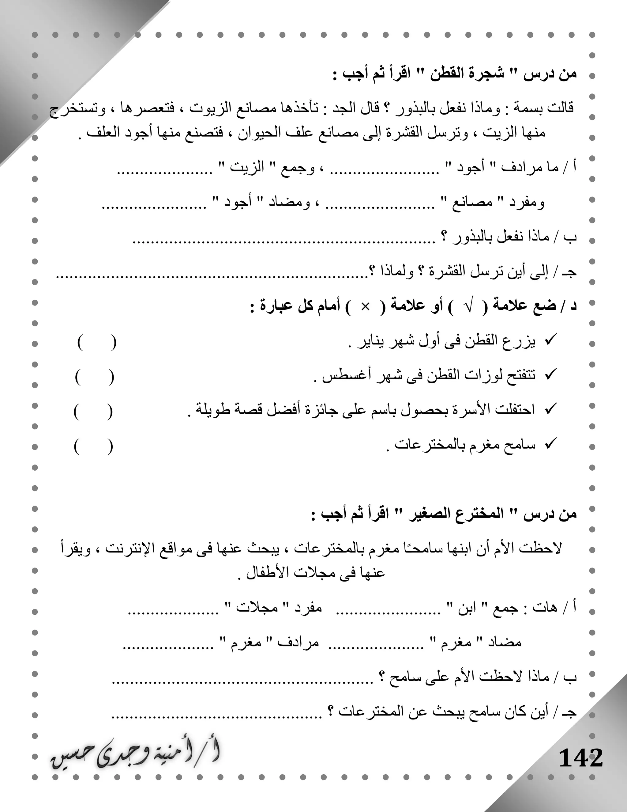 142
" ‫درس‬ ‫من‬‫القطن‬ ‫شجرة‬": ‫أجب‬ ‫ثم‬ ‫اقرأ‬
‫وتستخرج‬ ، ‫فتعصرها‬ ، ‫الزيوت‬ ‫مصانع‬ ‫تأخذها‬ : ‫الجد‬ ‫قال‬ ‫؟‬ ‫بالبذور‬ ‫نفعل‬ ‫وماذا‬ : ‫بسمة‬ ‫قالت‬
‫العلف‬ ‫أجود‬ ‫منها‬ ‫فتصنع‬ ، ‫الحيوان‬ ‫علف‬ ‫مصانع‬ ‫إلى‬ ‫القشرة‬ ‫وترسل‬ ، ‫الزيت‬ ‫منها‬.
" ‫مرادف‬ ‫ما‬ / ‫أ‬‫أجود‬" ‫وجمع‬ ، ........................ "‫الزيت‬..................... "
" ‫ومفرد‬‫مصانع‬" ‫ومضاد‬ ، ........................ "‫أجود‬....................... "
/ ‫ب‬‫بالبذور‬ ‫نفعل‬ ‫ماذا‬.................................................................. ‫؟‬
/ ‫جـ‬‫القشرة‬ ‫ترسل‬ ‫أين‬ ‫إلى‬‫؟‬...‫؟‬ ‫ولماذا‬.................................................................
/ ‫د‬( ‫عالمة‬ ‫ضع‬√( ‫عالمة‬ ‫أو‬ )×: ‫عبارة‬ ‫كل‬ ‫أمام‬ )
. ‫يناير‬ ‫شهر‬ ‫أول‬ ‫فى‬ ‫القطن‬ ‫يزرع‬) (
. ‫أغسطس‬ ‫شهر‬ ‫فى‬ ‫القطن‬ ‫لوزات‬ ‫تتفتح‬) (
. ‫طويلة‬ ‫قصة‬ ‫أفضل‬ ‫جائزة‬ ‫على‬ ‫باسم‬ ‫بحصول‬ ‫األسرة‬ ‫احتفلت‬) (
. ‫بالمخترعات‬ ‫مغرم‬ ‫سامح‬) (
" ‫درس‬ ‫من‬‫الصغير‬ ‫المخترع‬: ‫أجب‬ ‫ثم‬ ‫اقرأ‬ "
‫األم‬ ‫الحظت‬‫ابن‬ ‫أن‬‫ويقرأ‬ ، ‫اإلنترنت‬ ‫مواقع‬ ‫فى‬ ‫عنها‬ ‫يبحث‬ ، ‫بالمخترعات‬ ‫مغرم‬ ‫ا‬ً‫ـ‬‫سامح‬ ‫ها‬
‫األطفال‬ ‫مجالت‬ ‫فى‬ ‫عنها‬.
‫ابن‬ " ‫جمع‬ : ‫هات‬ / ‫أ‬" ‫مفرد‬ ....................... "‫مجالت‬.................... "
" ‫مضاد‬‫مغرم‬" ‫مرادف‬ ..................... "‫مغرم‬................... ".
‫ماذا‬ / ‫ب‬‫سامح‬ ‫على‬ ‫األم‬ ‫الحظت‬........ ‫؟‬.................................................
.............................................. ‫؟‬ ‫المخترعات‬ ‫عن‬ ‫يبحث‬ ‫سامح‬ ‫كان‬ ‫أين‬ / ‫جـ‬
 