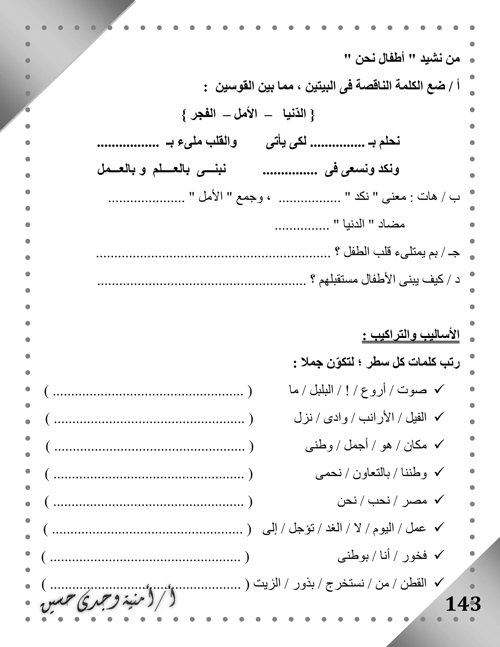 143
" ‫نشيد‬ ‫من‬‫نحن‬ ‫أطفال‬"
/ ‫أ‬‫القوسين‬ ‫بين‬ ‫مما‬ ، ‫البيتين‬ ‫فى‬ ‫الناقصة‬ ‫الكلمة‬ ‫ضع‬:
{‫ّنيا‬‫د‬‫ال‬–‫األمل‬–‫الفجر‬}
‫بـ‬ ‫نحلم‬‫ل‬ ...............‫يأتى‬ ‫كى‬................. ‫بـ‬ ‫ملىء‬ ‫والقلب‬
‫بالعـــمل‬ ‫و‬ ‫بالعــــلم‬ ‫نبنـــى‬ ............... ‫فى‬ ‫ونسعى‬ ‫ونكد‬
" ‫معنى‬ : ‫هات‬ / ‫ب‬‫نكد‬" ‫وجمع‬ ، ................. "‫األمل‬................. "....
" ‫مضاد‬‫الدنيا‬............... "
‫بم‬ / ‫جـ‬‫الطفل‬ ‫قلب‬ ‫يمتلىء‬.................................... ‫؟‬............................
......................................................... ‫؟‬ ‫مستقبلهم‬ ‫األطفال‬ ‫يبنى‬ ‫كيف‬ / ‫د‬
: ‫والتراكيب‬ ‫األساليب‬
: ‫جمال‬ ‫ن‬ّ‫و‬‫لتك‬ ‫؛‬ ‫سطر‬ ‫كل‬ ‫كلمات‬ ‫رتب‬
‫ما‬ / ‫البلبل‬ / ! / ‫أروع‬ / ‫صوت‬.... (...............) .................................
‫نزل‬ / ‫وادى‬ / ‫األرانب‬ / ‫الفيل‬....... (...............) ..............................
‫وطنى‬ / ‫أجمل‬ / ‫هو‬ / ‫مكان‬............. (...............) ........................
‫نحمى‬ / ‫بالتعاون‬ / ‫وطننا‬.......... (...............) ...........................
‫نحن‬ / ‫نحب‬ / ‫مصر‬) .................................................... (
‫إلى‬ / ‫تؤجل‬ / ‫الغد‬ / ‫ال‬ / ‫اليوم‬ / ‫عمل‬) .................................................... (
‫بوطنى‬ / ‫أنا‬ / ‫فخور‬) .................................................... (
‫الق‬....................... ( ‫الزيت‬ / ‫بذور‬ / ‫نستخرج‬ / ‫من‬ / ‫طن‬) .............................
 