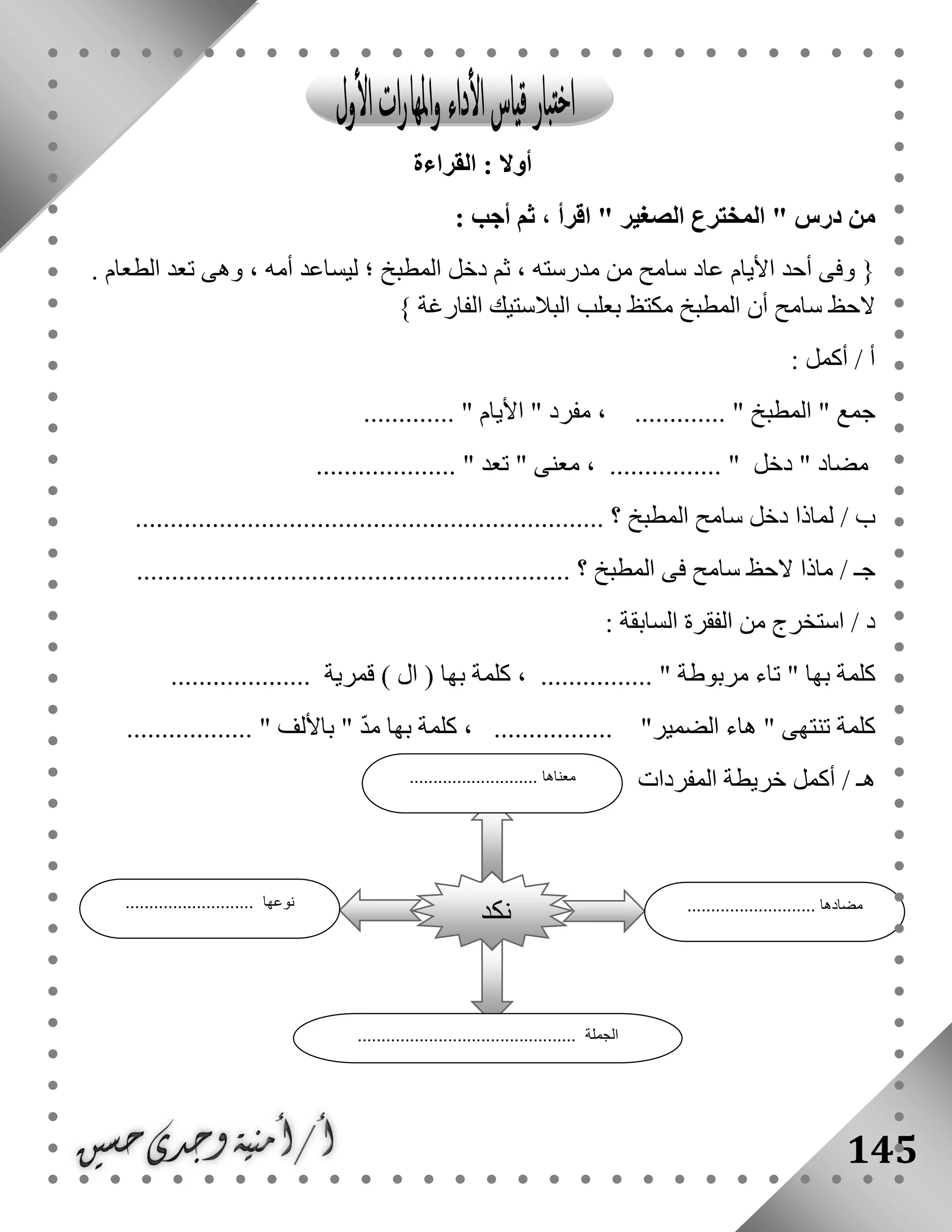 145
‫القراءة‬ : ‫أوال‬
" ‫درس‬ ‫من‬‫الصغير‬ ‫المخترع‬: ‫أجب‬ ‫ثم‬ ، ‫اقرأ‬ "
{‫األيام‬ ‫أحد‬ ‫وفى‬. ‫الطعام‬ ‫تعد‬ ‫وهى‬ ، ‫أمه‬ ‫ليساعد‬ ‫؛‬ ‫المطبخ‬ ‫دخل‬ ‫ثم‬ ، ‫مدرسته‬ ‫من‬ ‫سامح‬ ‫عاد‬
‫الفارغة‬ ‫البالستيك‬ ‫بعلب‬ ‫مكتظ‬ ‫المطبخ‬ ‫أن‬ ‫سامح‬ ‫الحظ‬}
: ‫أكمل‬ / ‫أ‬
" ‫جمع‬‫المطبخ‬" ‫مفرد‬ ، ............. "‫األيام‬............. "
" ‫مضاد‬‫دخل‬" ‫معنى‬ ، ................ "‫تعد‬.................... "
/ ‫ب‬................................................................... ‫؟‬ ‫المطبخ‬ ‫سامح‬ ‫دخل‬ ‫لماذا‬
/ ‫جـ‬‫المطبخ‬ ‫فى‬ ‫سامح‬ ‫الحظ‬ ‫ماذا‬.............................................................. ‫؟‬
: ‫السابقة‬ ‫الفقرة‬ ‫من‬ ‫استخرج‬ / ‫د‬
‫بها‬ ‫كلمة‬‫مربوطة‬ ‫تاء‬ ") ‫ال‬ ( ‫بها‬ ‫كلمة‬ ، ................ "‫قمرية‬....................
................. "‫الضمير‬ ‫هاء‬ " ‫تنتهى‬ ‫كلمة‬.................. " ‫باأللف‬ " ّ‫د‬‫م‬ ‫بها‬ ‫كلمة‬ ،
‫المفردات‬ ‫خريطة‬ ‫أكمل‬ / ‫هـ‬
‫نكد‬
........................... ‫معناها‬
........................... ‫مضادها‬........................... ‫نوعها‬
.............................................. ‫الجملة‬
 