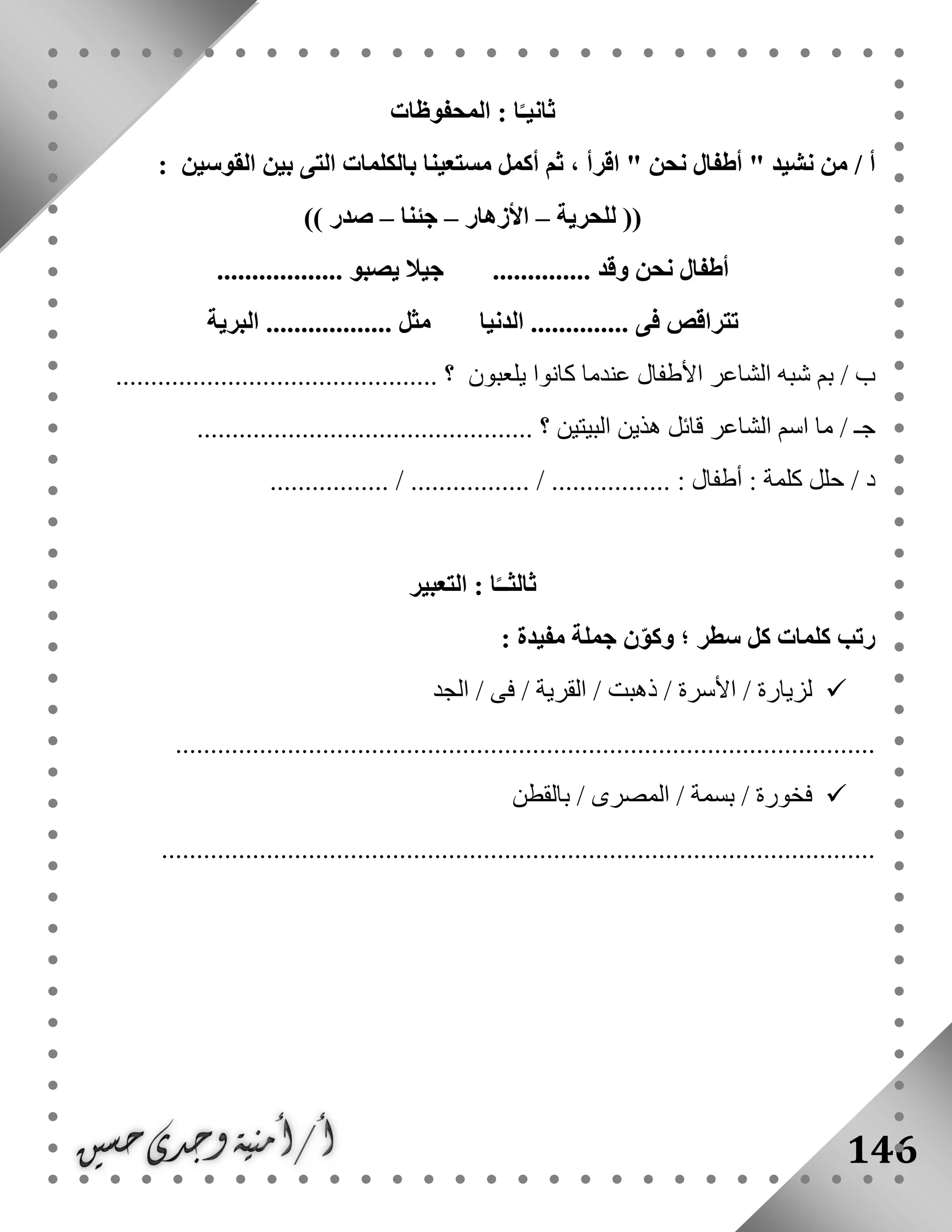 146
‫المحفوظات‬ : ‫ا‬ً‫ثانيـ‬
/ ‫أ‬" ‫نشيد‬ ‫من‬‫نحن‬ ‫أطفال‬، ‫اقرأ‬ "‫القوسين‬ ‫بين‬ ‫التى‬ ‫بالكلمات‬ ‫مستعينا‬ ‫أكمل‬ ‫ثم‬:
‫للحرية‬ ((–‫األزهار‬–‫جئنا‬–)) ‫صدر‬
.................. ‫يصبو‬ ‫جيال‬ .............. ‫وقد‬ ‫نحن‬ ‫أطفال‬
‫البرية‬ .................. ‫مثل‬ ‫الدنيا‬ .............. ‫فى‬ ‫تتراقص‬
/ ‫ب‬‫يلع‬ ‫كانوا‬ ‫عندما‬ ‫األطفال‬ ‫الشاعر‬ ‫شبه‬ ‫بم‬‫بون‬.............................................. ‫؟‬
/ ‫جـ‬‫البيتين‬ ‫هذين‬ ‫قائل‬ ‫الشاعر‬ ‫اسم‬ ‫ما‬................................................ ‫؟‬
/ ‫د‬................. / ................. / ................. : ‫أطفال‬ : ‫كلمة‬ ‫حلل‬
‫التعبير‬ : ‫ا‬ً‫ثالثــ‬
‫كل‬ ‫كلمات‬ ‫رتب‬: ‫مفيدة‬ ‫جملة‬ ‫ن‬ّ‫و‬‫وك‬ ‫؛‬ ‫سطر‬
‫الجد‬ / ‫فى‬ / ‫القرية‬ / ‫ذهبت‬ / ‫األسرة‬ / ‫لزيارة‬
....................................................................................................
‫بالقطن‬ / ‫المصرى‬ / ‫بسمة‬ / ‫فخورة‬
......................................................................................................
 