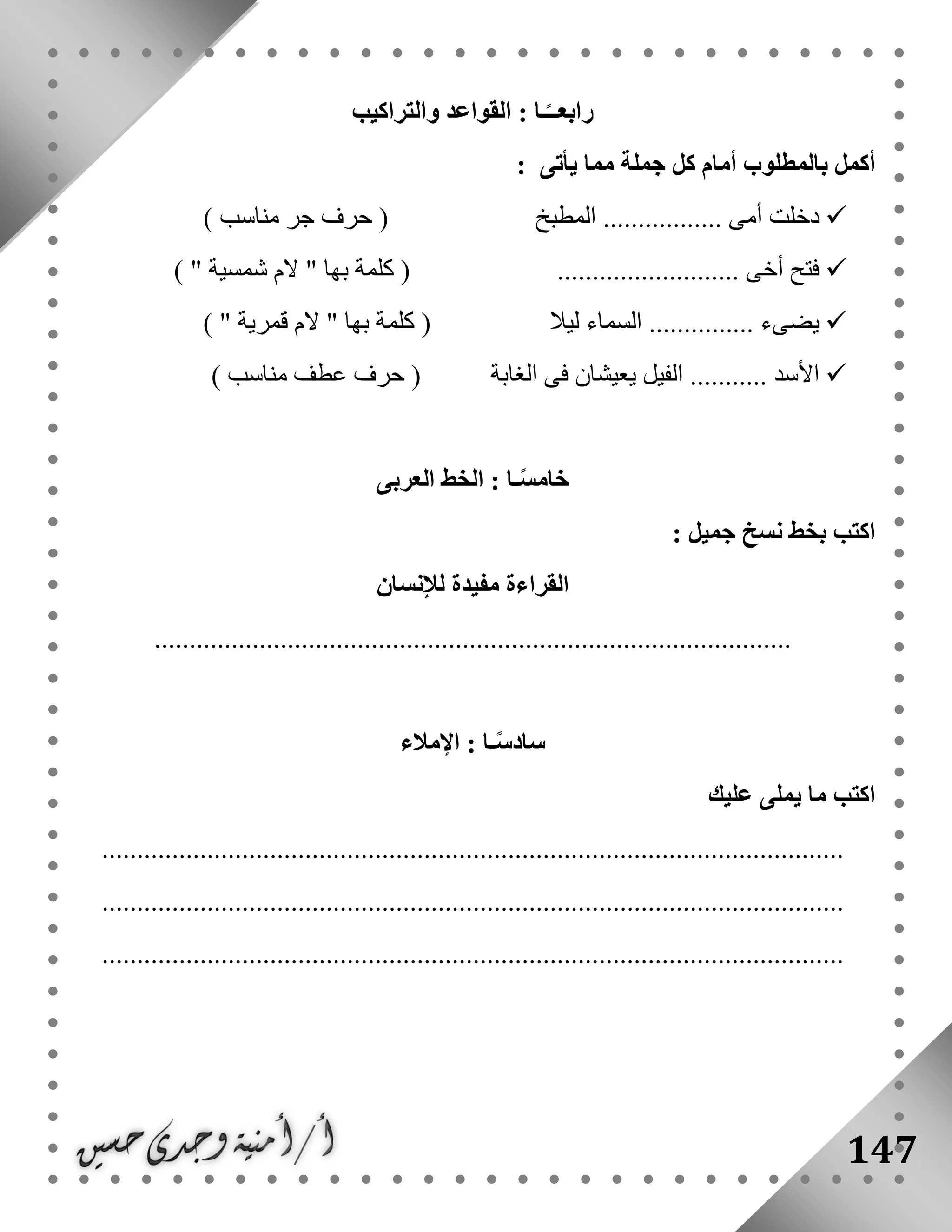 147
‫والتراكيب‬ ‫القواعد‬ : ‫ـا‬ً‫رابعــ‬
: ‫يأتى‬ ‫مما‬ ‫جملة‬ ‫كل‬ ‫أمام‬ ‫بالمطلوب‬ ‫أكمل‬
‫المطبخ‬ ................. ‫أمى‬ ‫دخلت‬) ‫مناسب‬ ‫جر‬ ‫حرف‬ (
.......................... ‫أخى‬ ‫فتح‬‫ك‬ () " ‫شمسية‬ ‫الم‬ " ‫بها‬ ‫لمة‬
‫ليال‬ ‫السماء‬ ............... ‫يضىء‬) " ‫قمرية‬ ‫الم‬ " ‫بها‬ ‫كلمة‬ (
‫الفيل‬ ........... ‫األسد‬‫الغابة‬ ‫فى‬ ‫يعيشان‬) ‫مناسب‬ ‫عطف‬ ‫حرف‬ (
‫العربى‬ ‫الخط‬ : ‫ـا‬ً‫س‬‫خام‬
: ‫جميل‬ ‫نسخ‬ ‫بخط‬ ‫اكتب‬
‫لإلنسان‬ ‫مفيدة‬ ‫القراءة‬
...........................................................................................
‫اإلمالء‬ : ‫ـا‬ً‫س‬‫ساد‬
‫عليك‬ ‫يملى‬ ‫ما‬ ‫اكتب‬
..........................................................................................................
..........................................................................................................
..........................................................................................................
 