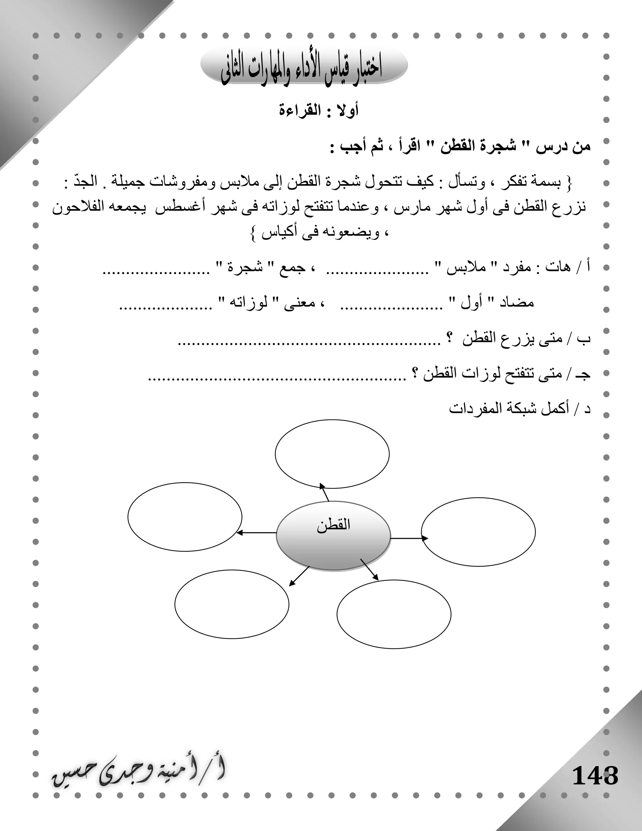 148
‫القراءة‬ : ‫أوال‬
" ‫درس‬ ‫من‬‫القطن‬ ‫شجرة‬: ‫أجب‬ ‫ثم‬ ، ‫اقرأ‬ "
{: ‫وتسأل‬ ، ‫تفكر‬ ‫بسمة‬: ّ‫د‬‫الج‬ . ‫جميلة‬ ‫ومفروشات‬ ‫مالبس‬ ‫إلى‬ ‫القطن‬ ‫شجرة‬ ‫تتحول‬ ‫كيف‬
‫الفالحون‬ ‫يجمعه‬ ‫أغسطس‬ ‫شهر‬ ‫فى‬ ‫لوزاته‬ ‫تتفتح‬ ‫وعندما‬ ، ‫مارس‬ ‫شهر‬ ‫أول‬ ‫فى‬ ‫القطن‬ ‫نزرع‬
‫أكياس‬ ‫فى‬ ‫ويضعونه‬ ،}
" ‫مفرد‬ : ‫هات‬ / ‫أ‬‫مالبس‬" ‫جمع‬ ، ...................... "‫شجرة‬....................... "
" ‫مضاد‬‫أول‬......... "‫لوزاته‬ " ‫معنى‬ ، ................................. "
/ ‫ب‬‫القطن‬ ‫يزرع‬ ‫متى‬........................................................ ‫؟‬
/ ‫جـ‬‫القطن‬ ‫لوزات‬ ‫تتفتح‬ ‫متى‬....................................................... ‫؟‬
‫أكمل‬ / ‫د‬‫شبكة‬‫المفردات‬
‫القطن‬
 