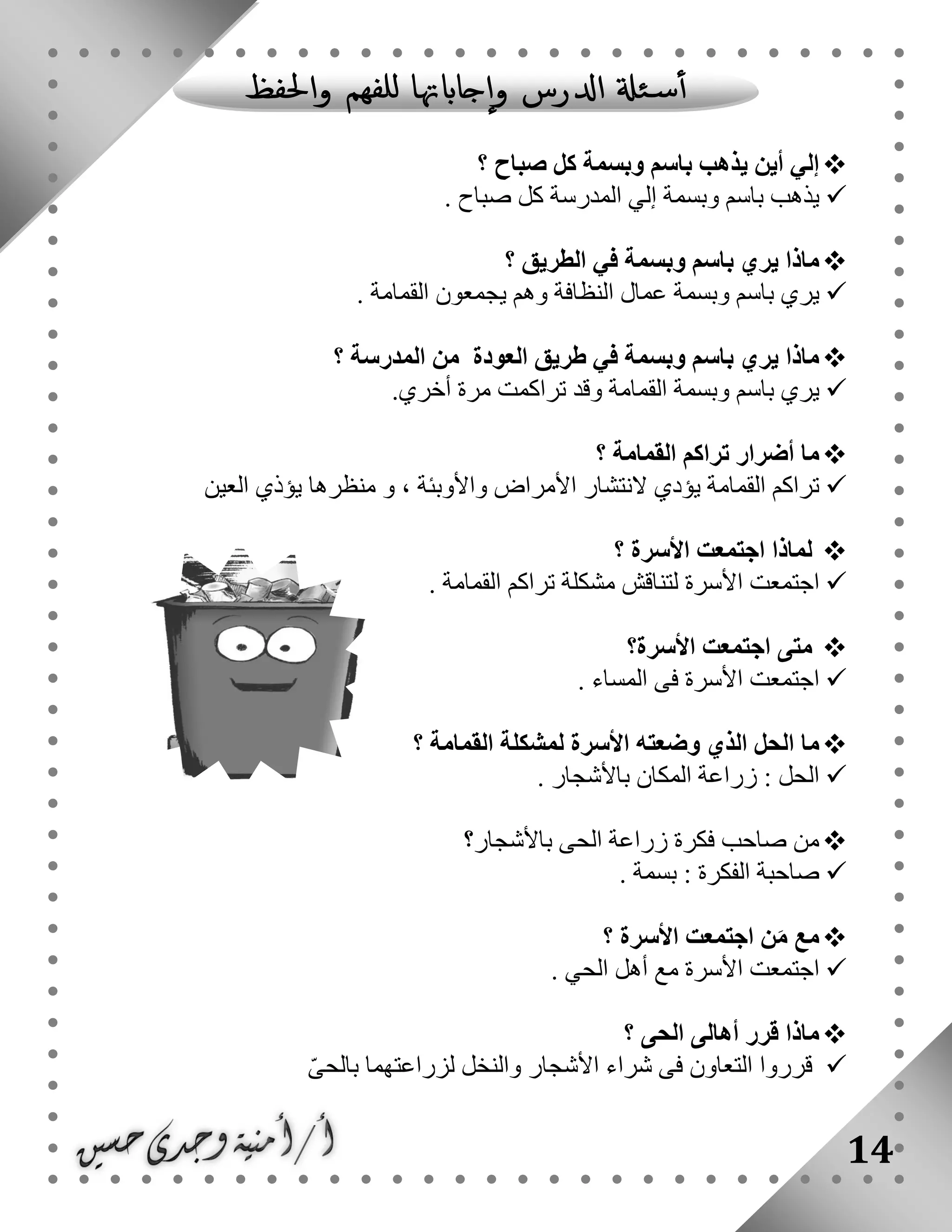 14
‫؟‬ ‫صباح‬ ‫كل‬ ‫وبسمة‬ ‫باسم‬ ‫يذهب‬ ‫أين‬ ‫إلي‬
‫المدرسة‬ ‫إلي‬ ‫وبسمة‬ ‫باسم‬ ‫يذهب‬‫صباح‬ ‫كل‬.
‫؟‬ ‫الطريق‬ ‫في‬ ‫وبسمة‬ ‫باسم‬ ‫يري‬ ‫ماذا‬
‫عمال‬ ‫وبسمة‬ ‫باسم‬ ‫يري‬. ‫القمامة‬ ‫يجمعون‬ ‫وهم‬ ‫النظافة‬
‫؟‬ ‫المدرسة‬ ‫من‬ ‫العودة‬ ‫طريق‬ ‫في‬ ‫وبسمة‬ ‫باسم‬ ‫يري‬ ‫ماذا‬
‫تر‬ ‫وقد‬ ‫القمامة‬ ‫وبسمة‬ ‫باسم‬ ‫يري‬‫ا‬.‫أخري‬ ‫مرة‬ ‫كمت‬
‫ما‬‫أضرار‬‫؟‬ ‫القمامة‬ ‫تراكم‬
‫واألوبئة‬ ‫األمراض‬ ‫النتشار‬ ‫يؤدي‬ ‫القمامة‬ ‫تراكم‬،‫و‬‫العين‬ ‫يؤذي‬ ‫منظرها‬
‫؟‬ ‫األسرة‬ ‫اجتمعت‬ ‫لماذا‬
‫األسرة‬ ‫اجتمعت‬. ‫القمامة‬ ‫تراكم‬ ‫مشكلة‬ ‫لتناقش‬
‫األسرة؟‬ ‫اجتمعت‬ ‫متى‬
. ‫المساء‬ ‫فى‬ ‫األسرة‬ ‫اجتمعت‬
‫الذي‬ ‫الحل‬ ‫ما‬‫وضعته‬‫األسرة‬‫ل‬‫القمامة‬ ‫مشكلة‬‫؟‬
. ‫باألشجار‬ ‫المكان‬ ‫زراعة‬ : ‫الحل‬
‫باألشجار؟‬ ‫الحى‬ ‫زراعة‬ ‫فكرة‬ ‫صاحب‬ ‫من‬
. ‫بسمة‬ : ‫الفكرة‬ ‫صاحبة‬
‫؟‬ ‫األسرة‬ ‫اجتمعت‬ ‫ن‬َ‫م‬ ‫مع‬
‫ال‬ ‫أهل‬ ‫مع‬ ‫األسرة‬ ‫اجتمعت‬‫حي‬.
‫؟‬ ‫الحى‬ ‫أهالى‬ ‫قرر‬ ‫ماذا‬
ّ‫ى‬‫بالح‬ ‫لزراعتهما‬ ‫والنخل‬ ‫األشجار‬ ‫شراء‬ ‫فى‬ ‫التعاون‬ ‫قرروا‬
 