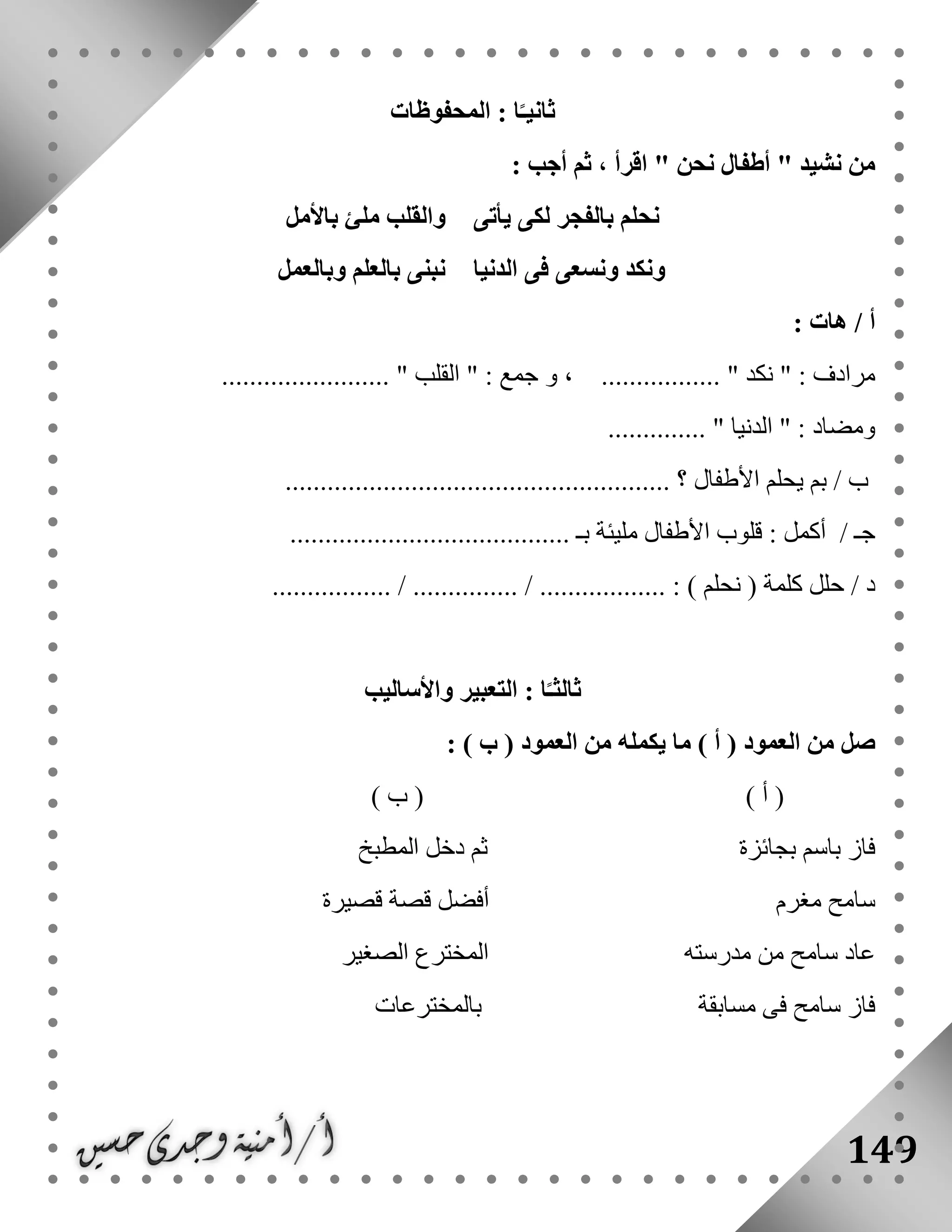 149
‫المحفوظات‬ : ‫ا‬ً‫ثانيـ‬
" ‫نشيد‬ ‫من‬‫نحن‬ ‫أطفال‬: ‫أجب‬ ‫ثم‬ ، ‫اقرأ‬ "
‫باألمل‬ ‫ملئ‬ ‫والقلب‬ ‫يأتى‬ ‫لكى‬ ‫بالفجر‬ ‫نحلم‬
‫وبالعمل‬ ‫بالعلم‬ ‫نبنى‬ ‫الدنيا‬ ‫فى‬ ‫ونسعى‬ ‫ونكد‬
/ ‫أ‬: ‫هات‬
" : ‫جمع‬ ‫و‬ ، ................. " ‫نكد‬ " : ‫مرادف‬........................ " ‫القلب‬
.............. " ‫الدنيا‬ " : ‫ومضاد‬
‫بم‬ / ‫ب‬‫األطفال‬ ‫يحلم‬‫؟‬.......................................................
........................................ ‫بـ‬ ‫مليئة‬ ‫األطفال‬ ‫قلوب‬ : ‫أكمل‬ / ‫جـ‬
...... : ) ‫نحلم‬ ( ‫كلمة‬ ‫حلل‬ / ‫د‬................. / ............... / ............
‫واألساليب‬ ‫التعبير‬ : ‫ا‬ً‫ثالثـ‬
: ) ‫ب‬ ( ‫العمود‬ ‫من‬ ‫يكمله‬ ‫ما‬ ) ‫أ‬ ( ‫العمود‬ ‫من‬ ‫صل‬
) ‫ب‬ ( ) ‫أ‬ (
‫دخل‬ ‫ثم‬ ‫بجائزة‬ ‫باسم‬ ‫فاز‬‫المطبخ‬
‫قصيرة‬ ‫قصة‬ ‫أفضل‬ ‫مغرم‬ ‫سامح‬
‫الصغير‬ ‫المخترع‬ ‫مدرسته‬ ‫من‬ ‫سامح‬ ‫عاد‬
‫بالمخترعات‬ ‫مسابقة‬ ‫فى‬ ‫سامح‬ ‫فاز‬
 