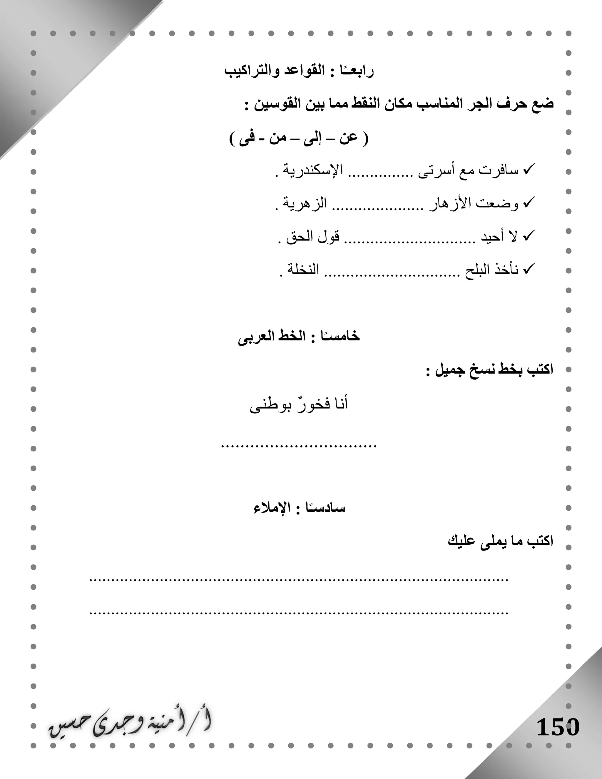 150
‫والتراكيب‬ ‫القواعد‬ : ‫ا‬ً‫رابعــ‬
‫حرف‬ ‫ضع‬‫الجر‬‫ال‬ ‫مكان‬ ‫المناسب‬: ‫القوسين‬ ‫بين‬ ‫مما‬ ‫نقط‬
(‫عن‬–‫إلى‬–‫من‬-‫فى‬)
. ‫اإلسكندرية‬ ............... ‫أسرتى‬ ‫مع‬ ‫سافرت‬
. ‫الزهرية‬ ..................... ‫األزهار‬ ‫وضعت‬
. ‫الحق‬ ‫قول‬ .............................. ‫أحيد‬ ‫ال‬
. ‫النخلة‬ ............................... ‫البلح‬ ‫نأخذ‬
‫الخط‬ : ‫ا‬ً‫خامسـ‬‫العربى‬
: ‫جميل‬ ‫نسخ‬ ‫بخط‬ ‫اكتب‬
‫بوطنى‬ ٌ‫ر‬‫فخو‬ ‫أنا‬
................................
‫اإلمالء‬ : ‫ا‬ً‫سادسـ‬
‫عليك‬ ‫يملى‬ ‫ما‬ ‫اكتب‬
...............................................................................................
...............................................................................................
 