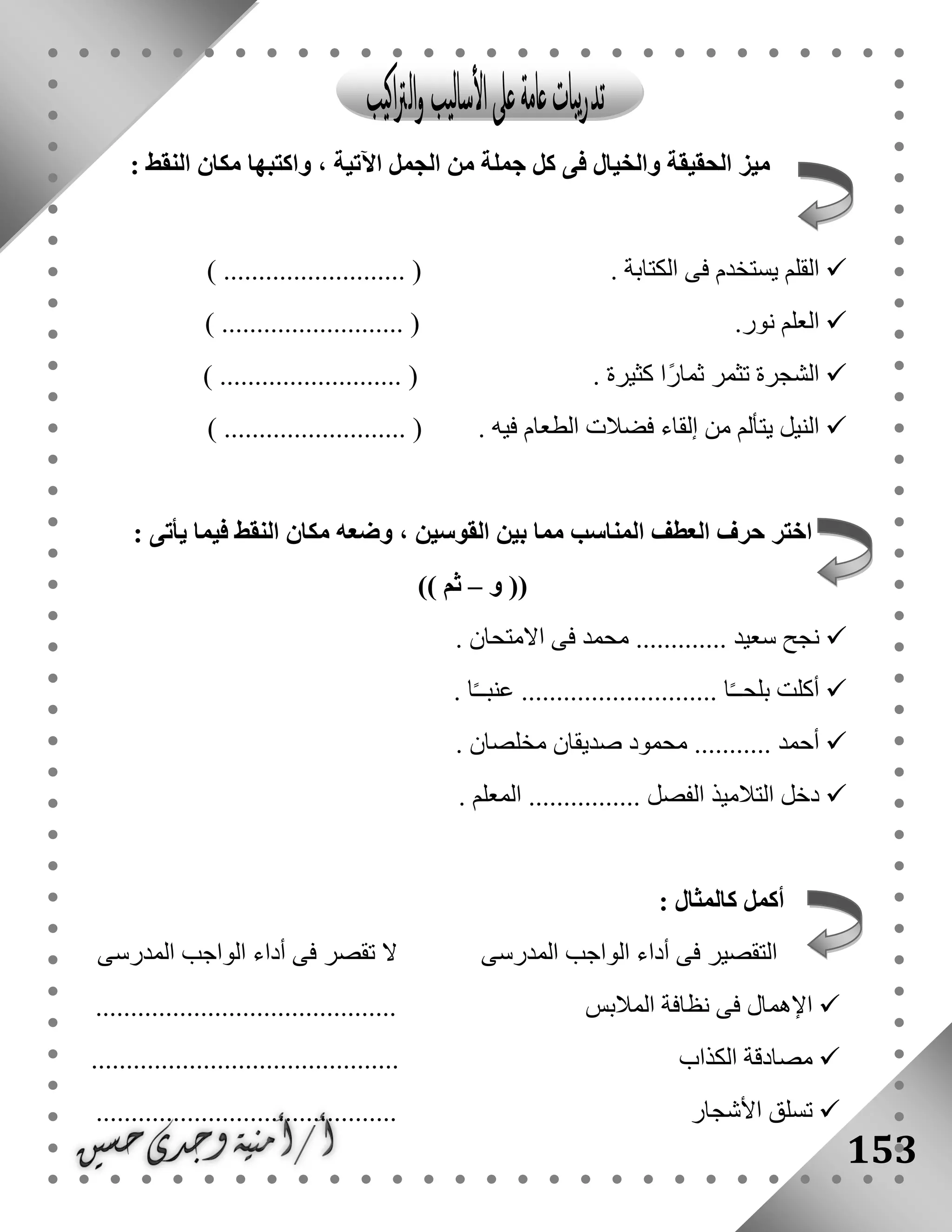 153
: ‫النقط‬ ‫مكان‬ ‫واكتبها‬ ، ‫اآلتية‬ ‫الجمل‬ ‫من‬ ‫جملة‬ ‫كل‬ ‫فى‬ ‫والخيال‬ ‫الحقيقة‬ ‫ميز‬
. ‫الكتابة‬ ‫فى‬ ‫يستخدم‬ ‫القلم‬.... () ......................
.‫نور‬ ‫العلم‬) .......................... (
. ‫كثيرة‬ ‫ًا‬‫ر‬‫ثما‬ ‫تثمر‬ ‫الشجرة‬) .......................... (
........... ( . ‫فيه‬ ‫الطعام‬ ‫فضالت‬ ‫إلقاء‬ ‫من‬ ‫يتألم‬ ‫النيل‬) ...............
: ‫يأتى‬ ‫فيما‬ ‫النقط‬ ‫مكان‬ ‫وضعه‬ ، ‫القوسين‬ ‫بين‬ ‫مما‬ ‫المناسب‬ ‫العطف‬ ‫حرف‬ ‫اختر‬
‫و‬ ((–)) ‫ثم‬
. ‫االمتحان‬ ‫فى‬ ‫محمد‬ ............. ‫سعيد‬ ‫نجح‬
. ‫ا‬ً‫ـ‬‫عنبـ‬ ............................ ‫ا‬ً‫ـ‬‫بلحـ‬ ‫أكلت‬
. ‫مخلصان‬ ‫صديقان‬ ‫محمود‬ ........... ‫أحمد‬
‫ال‬ ‫التالميذ‬ ‫دخل‬. ‫المعلم‬ ................ ‫فصل‬
: ‫كالمثال‬ ‫أكمل‬
‫المدرسى‬ ‫الواجب‬ ‫أداء‬ ‫فى‬ ‫تقصر‬ ‫ال‬ ‫المدرسى‬ ‫الواجب‬ ‫أداء‬ ‫فى‬ ‫التقصير‬
........................................... ‫المالبس‬ ‫نظافة‬ ‫فى‬ ‫اإلهمال‬
‫الكذا‬ ‫مصادقة‬............................................ ‫ب‬
........................................... ‫األشجار‬ ‫تسلق‬
 