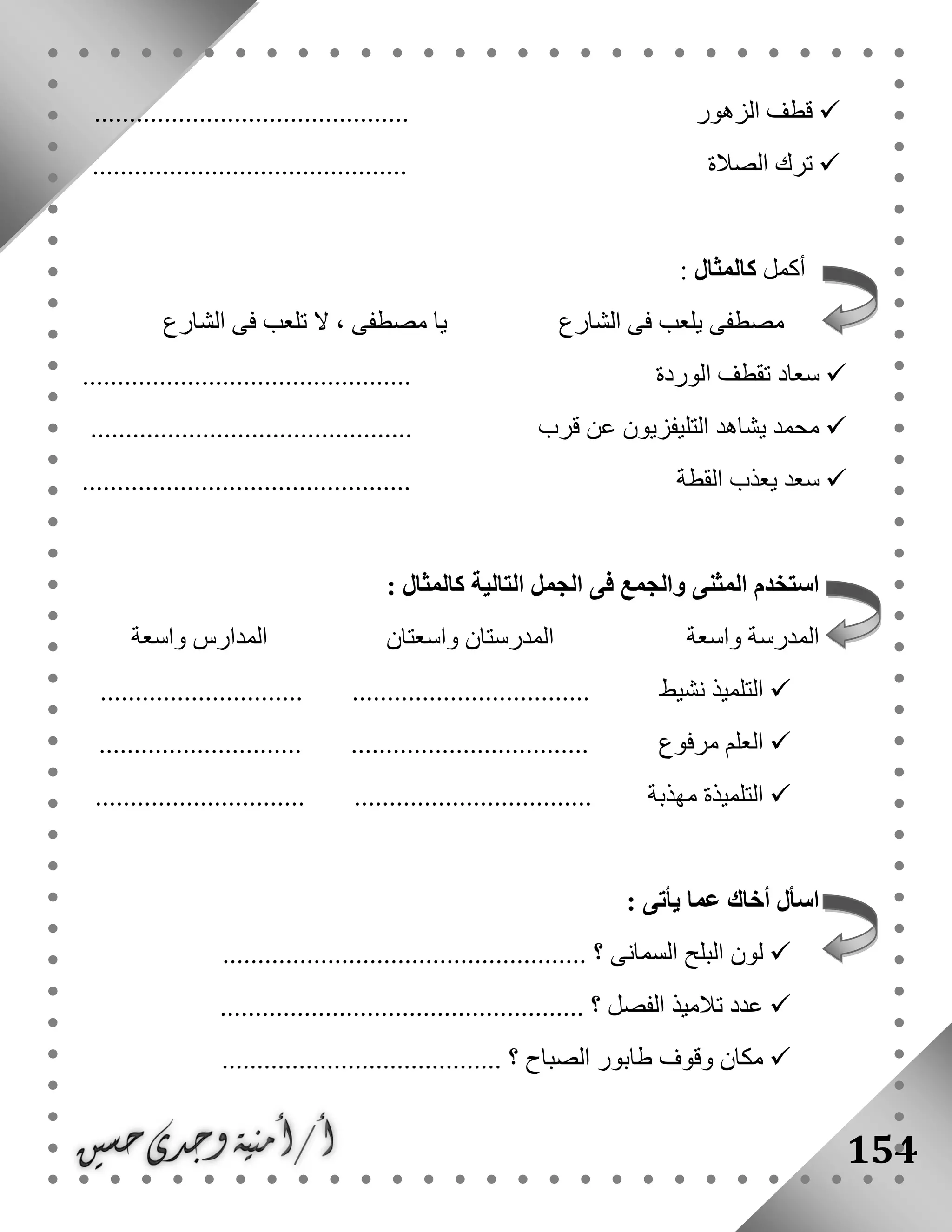 154
..................... ‫الزهور‬ ‫قطف‬........................
............................................. ‫الصالة‬ ‫ترك‬
‫أكمل‬‫كالمثال‬:
‫الشارع‬ ‫فى‬ ‫تلعب‬ ‫ال‬ ، ‫مصطفى‬ ‫يا‬ ‫الشارع‬ ‫فى‬ ‫يلعب‬ ‫مصطفى‬
‫الوردة‬ ‫تقطف‬ ‫سعاد‬...............................................
.............................................. ‫قرب‬ ‫عن‬ ‫التليفزيون‬ ‫يشاهد‬ ‫محمد‬
..................................... ‫القطة‬ ‫يعذب‬ ‫سعد‬..........
: ‫كالمثال‬ ‫التالية‬ ‫الجمل‬ ‫فى‬ ‫والجمع‬ ‫المثنى‬ ‫استخدم‬
‫واسعة‬ ‫المدرسة‬‫واسعتان‬ ‫المدرستان‬‫واسعة‬ ‫المدارس‬
‫نشيط‬ ‫التلميذ‬............................. ..................................
‫مرفوع‬ ‫العلم‬............................. ..................................
‫مهذبة‬ ‫التلميذة‬.............................. ..................................
: ‫يأتى‬ ‫عما‬ ‫أخاك‬ ‫اسأل‬
...................................... ‫؟‬ ‫السمانى‬ ‫البلح‬ ‫لون‬..............
...................................... ‫؟‬ ‫الفصل‬ ‫تالميذ‬ ‫عدد‬..............
........................................ ‫؟‬ ‫الصباح‬ ‫طابور‬ ‫وقوف‬ ‫مكان‬
 