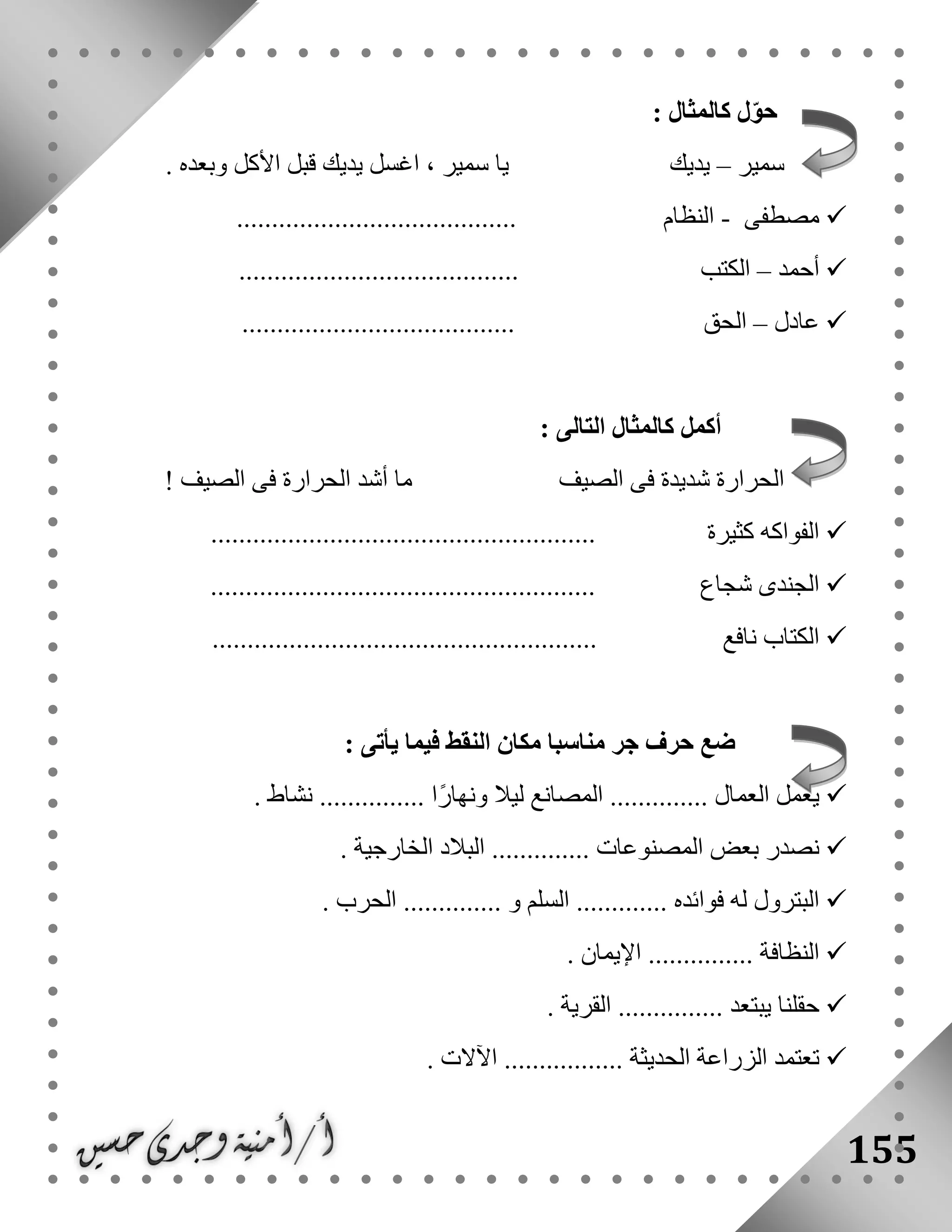 155
: ‫كالمثال‬ ‫ل‬ّ‫و‬‫ح‬
‫سمير‬–‫األكل‬ ‫قبل‬ ‫يديك‬ ‫اغسل‬ ، ‫سمير‬ ‫يا‬ ‫يديك‬. ‫وبعده‬
‫مصطفى‬-........................................ ‫النظام‬
‫أحمد‬–........................................ ‫الكتب‬
‫عادل‬–....................................... ‫الحق‬
: ‫التالى‬ ‫كالمثال‬ ‫أكمل‬
! ‫الصيف‬ ‫فى‬ ‫الحرارة‬ ‫أشد‬ ‫ما‬ ‫الصيف‬ ‫فى‬ ‫شديدة‬ ‫الحرارة‬
....................................................... ‫كثيرة‬ ‫الفواكه‬
......................... ‫شجاع‬ ‫الجندى‬..............................
....................................................... ‫نافع‬ ‫الكتاب‬
: ‫يأتى‬ ‫فيما‬ ‫النقط‬ ‫مكان‬ ‫مناسبا‬ ‫جر‬ ‫حرف‬ ‫ضع‬
. ‫نشاط‬ ............... ‫ًا‬‫ر‬‫ونها‬ ‫ليال‬ ‫المصانع‬ .............. ‫العمال‬ ‫يعمل‬
‫نصدر‬‫بعض‬. ‫الخارجية‬ ‫البالد‬ .............. ‫المصنوعات‬
. ‫الحرب‬ .............. ‫و‬ ‫السلم‬ ............. ‫فوائده‬ ‫له‬ ‫البترول‬
. ‫اإليمان‬ ............... ‫النظافة‬
. ‫القرية‬ ............... ‫يبتعد‬ ‫حقلنا‬
. ‫اآلالت‬ ................. ‫الحديثة‬ ‫الزراعة‬ ‫تعتمد‬
 