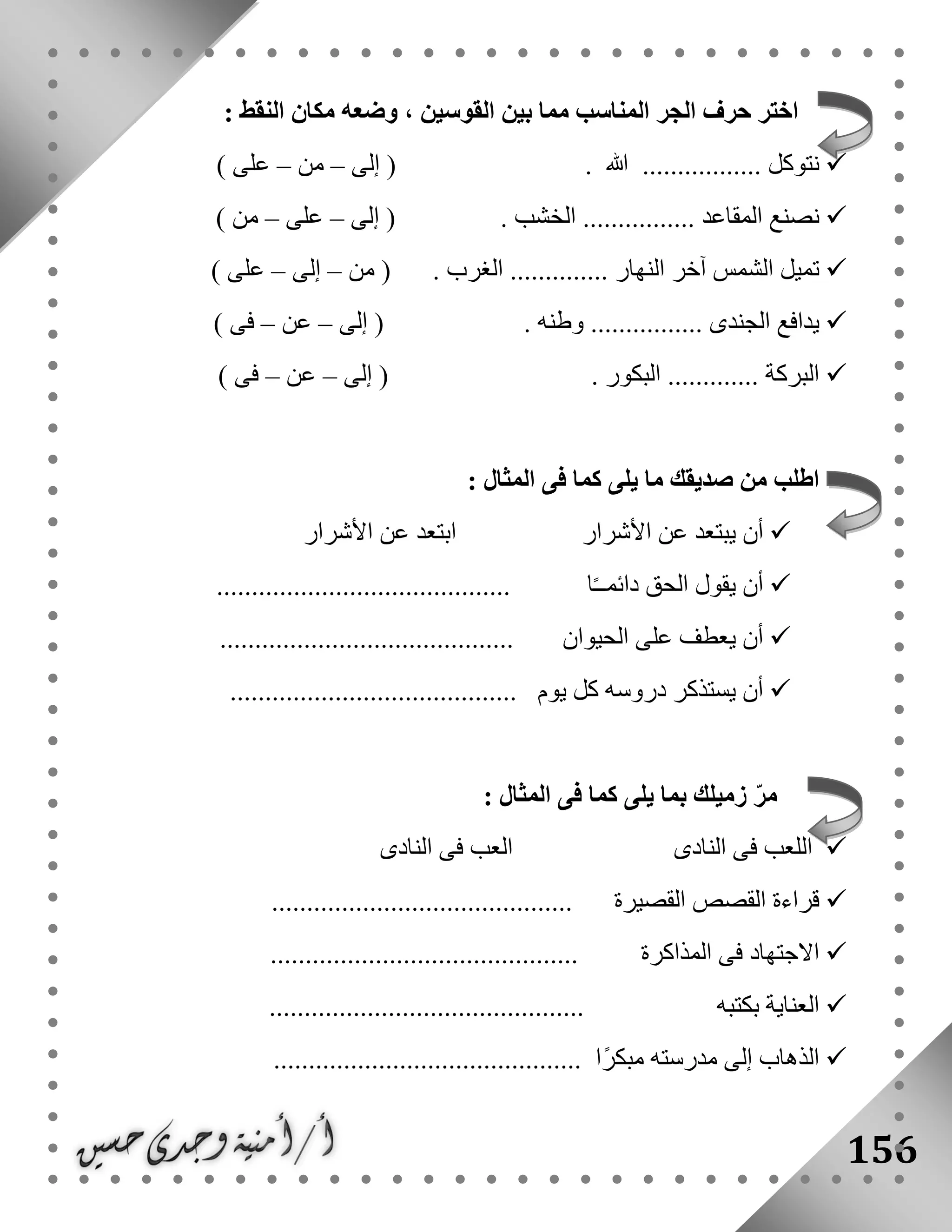 156
‫حرف‬ ‫اختر‬: ‫النقط‬ ‫مكان‬ ‫وضعه‬ ، ‫القوسين‬ ‫بين‬ ‫مما‬ ‫المناسب‬ ‫الجر‬
. ‫هللا‬ ................. ‫نتوكل‬‫إلى‬ (–‫من‬–) ‫على‬
. ‫الخشب‬ ................ ‫المقاعد‬ ‫نصنع‬‫إلى‬ (–‫على‬–) ‫من‬
. ‫الغرب‬ .............. ‫النهار‬ ‫آخر‬ ‫الشمس‬ ‫تميل‬‫من‬ (–‫إلى‬–) ‫على‬
. ‫وطنه‬ ................ ‫الجندى‬ ‫يدافع‬‫إلى‬ (–‫عن‬–) ‫فى‬
. ‫البكور‬ ............. ‫البركة‬‫إلى‬ (–‫عن‬–) ‫فى‬
: ‫المثال‬ ‫فى‬ ‫كما‬ ‫يلى‬ ‫ما‬ ‫صديقك‬ ‫من‬ ‫اطلب‬
‫األشرار‬ ‫عن‬ ‫يبتعد‬ ‫أن‬‫األ‬ ‫عن‬ ‫ابتعد‬‫شرار‬
‫ا‬ً‫ـ‬‫دائمـ‬ ‫الحق‬ ‫يقول‬ ‫أن‬..........................................
‫الحيوان‬ ‫على‬ ‫يعطف‬ ‫أن‬..........................................
......................................... ‫يوم‬ ‫كل‬ ‫دروسه‬ ‫يستذكر‬ ‫أن‬
‫كما‬ ‫يلى‬ ‫بما‬ ‫زميلك‬ ّ‫ر‬‫م‬: ‫المثال‬ ‫فى‬
‫النادى‬ ‫فى‬ ‫اللعب‬‫النادى‬ ‫فى‬ ‫العب‬
........................................... ‫القصيرة‬ ‫القصص‬ ‫قراءة‬
............................................ ‫المذاكرة‬ ‫فى‬ ‫االجتهاد‬
............. ‫بكتبه‬ ‫العناية‬................................
............................................ ‫ًا‬‫ر‬‫مبك‬ ‫مدرسته‬ ‫إلى‬ ‫الذهاب‬
 