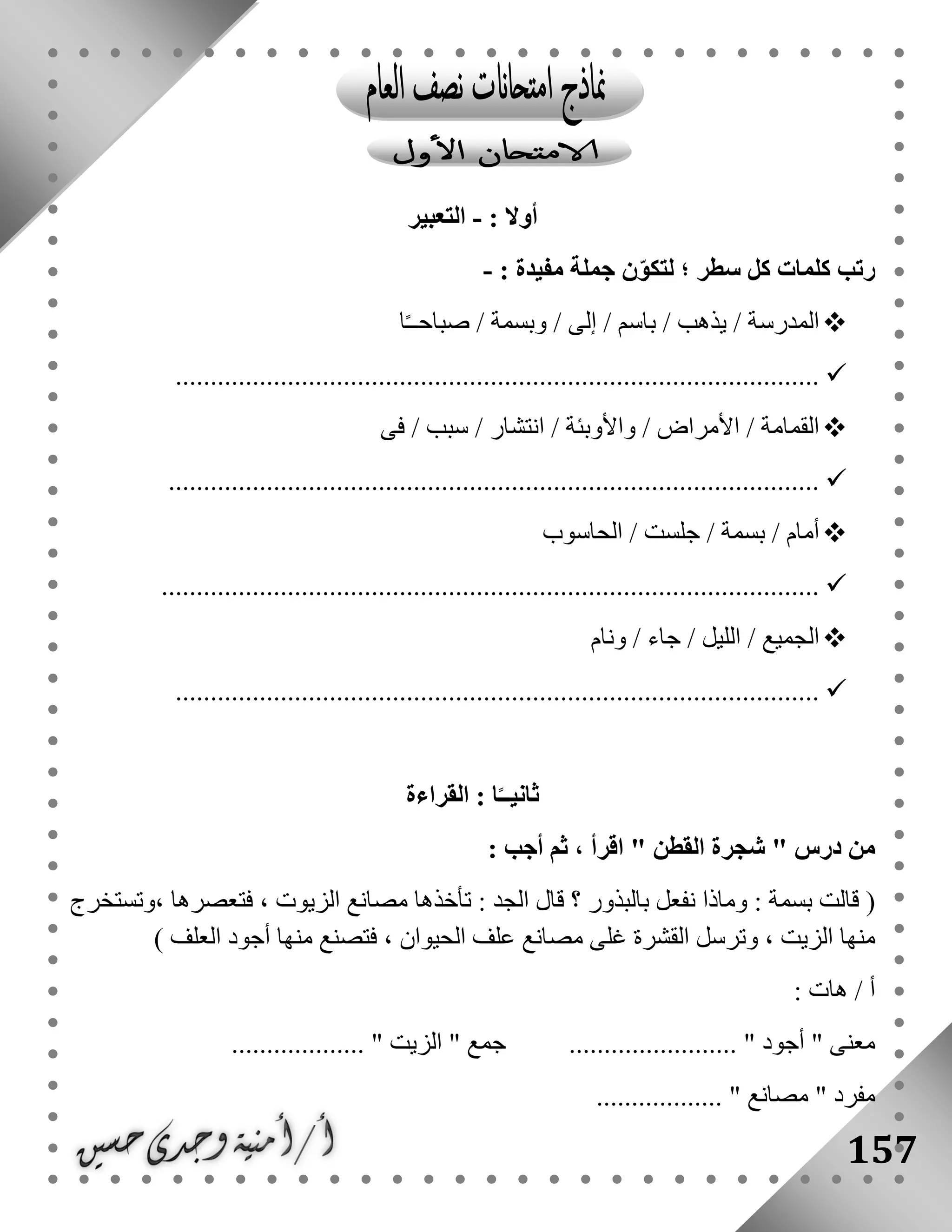 157
: ‫أوال‬-‫التعبير‬
: ‫مفيدة‬ ‫جملة‬ ‫ن‬ّ‫و‬‫لتك‬ ‫؛‬ ‫سطر‬ ‫كل‬ ‫كلمات‬ ‫رتب‬-
‫ا‬ً‫ـ‬‫صباحـ‬ / ‫وبسمة‬ / ‫إلى‬ / ‫باسم‬ / ‫يذهب‬ / ‫المدرسة‬
............................................................................................
‫فى‬ / ‫سبب‬ / ‫انتشار‬ / ‫واألوبئة‬ / ‫األمراض‬ / ‫القمامة‬
.............................................................................................
‫الحاسوب‬ / ‫جلست‬ / ‫بسمة‬ / ‫أمام‬
..............................................................................................
‫ونام‬ / ‫جاء‬ / ‫الليل‬ / ‫الجميع‬
............................................................................................
‫القراءة‬ : ‫ا‬ً‫ثانيــ‬
: ‫أجب‬ ‫ثم‬ ، ‫اقرأ‬ " ‫القطن‬ ‫شجرة‬ " ‫درس‬ ‫من‬
‫قالت‬ (: ‫الجد‬ ‫قال‬ ‫؟‬ ‫بالبذور‬ ‫نفعل‬ ‫وماذا‬ : ‫بسمة‬، ‫فتعصرها‬ ، ‫الزيوت‬ ‫مصانع‬ ‫تأخذها‬‫وتستخرج‬
، ‫الزيت‬ ‫منها‬‫ال‬ ‫علف‬ ‫مصانع‬ ‫غلى‬ ‫القشرة‬ ‫وترسل‬) ‫العلف‬ ‫أجود‬ ‫منها‬ ‫فتصنع‬ ، ‫حيوان‬
: ‫هات‬ / ‫أ‬
................... " ‫الزيت‬ " ‫جمع‬ ........................ " ‫أجود‬ " ‫معنى‬
‫مصانع‬ " ‫مفرد‬.................. "
 