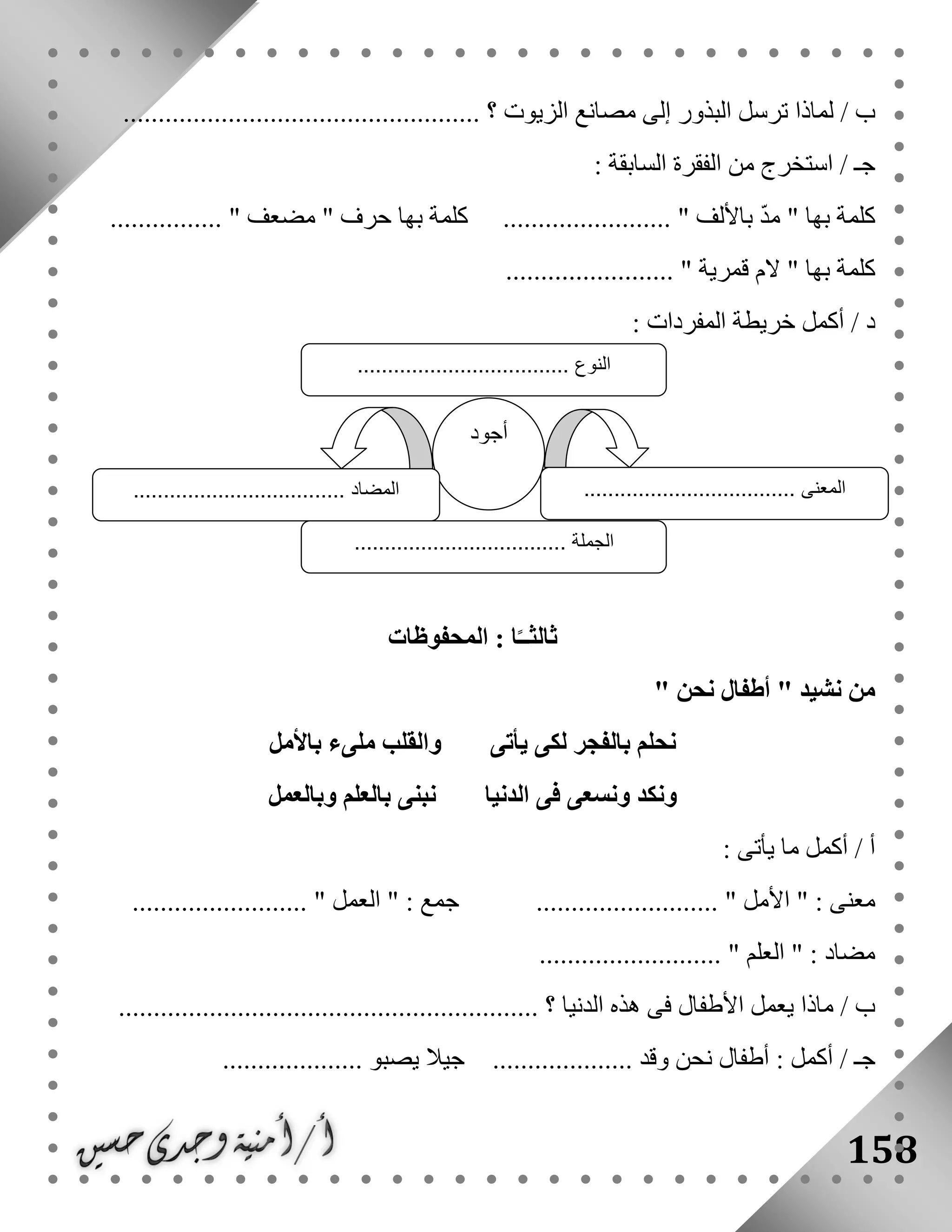 158
................................................... ‫؟‬ ‫الزيوت‬ ‫مصانع‬ ‫إلى‬ ‫البذور‬ ‫ترسل‬ ‫لماذا‬ / ‫ب‬
: ‫السابقة‬ ‫الفقرة‬ ‫من‬ ‫استخرج‬ / ‫جـ‬
................ " ‫مضعف‬ " ‫حرف‬ ‫بها‬ ‫كلمة‬ ........................ " ‫باأللف‬ ّ‫د‬‫م‬ " ‫بها‬ ‫كلمة‬
‫ق‬ ‫الم‬ " ‫بها‬ ‫كلمة‬........................ " ‫مرية‬
: ‫المفردات‬ ‫خريطة‬ ‫أكمل‬ / ‫د‬
‫المحفوظات‬ : ‫ا‬ً‫ثالثــ‬
" ‫نحن‬ ‫أطفال‬ " ‫نشيد‬ ‫من‬
‫باألمل‬ ‫ملىء‬ ‫والقلب‬ ‫يأتى‬ ‫لكى‬ ‫بالفجر‬ ‫نحلم‬
‫وبالعمل‬ ‫بالعلم‬ ‫نبنى‬ ‫الدنيا‬ ‫فى‬ ‫ونسعى‬ ‫ونكد‬
: ‫يأتى‬ ‫ما‬ ‫أكمل‬ / ‫أ‬
................ " ‫األمل‬ " : ‫معنى‬......................... " ‫العمل‬ " : ‫جمع‬ ..........
.......................... " ‫العلم‬ " : ‫مضاد‬
............................................................ ‫؟‬ ‫الدنيا‬ ‫هذه‬ ‫فى‬ ‫األطفال‬ ‫يعمل‬ ‫ماذا‬ / ‫ب‬
.............. ‫وقد‬ ‫نحن‬ ‫أطفال‬ : ‫أكمل‬ / ‫جـ‬.................... ‫يصبو‬ ‫جيال‬ ......
‫أجود‬
................................... ‫المعنى‬‫المضاد‬...................................
‫الجملة‬...................................
‫النوع‬...................................
 
