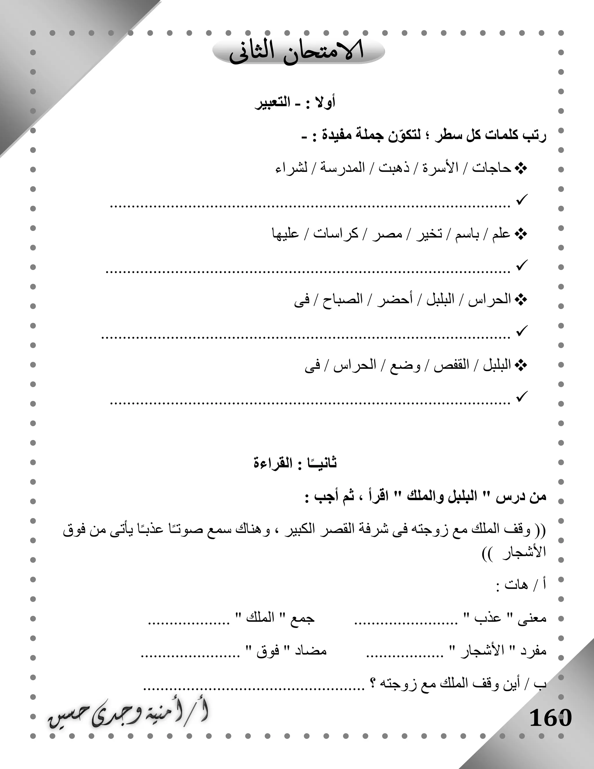 160
: ‫أوال‬-‫التعبير‬
: ‫مفيدة‬ ‫جملة‬ ‫ن‬ّ‫و‬‫لتك‬ ‫؛‬ ‫سطر‬ ‫كل‬ ‫كلمات‬ ‫رتب‬-
‫لشراء‬ / ‫المدرسة‬ / ‫ذهبت‬ / ‫األسرة‬ / ‫حاجات‬
............................................................................................
‫كراسات‬ / ‫مصر‬ / ‫تخير‬ / ‫باسم‬ / ‫علم‬‫عليها‬ /
.............................................................................................
‫فى‬ / ‫الصباح‬ / ‫أحضر‬ / ‫البلبل‬ / ‫الحراس‬
..............................................................................................
‫وض‬ / ‫القفص‬ / ‫البلبل‬‫فى‬ / ‫الحراس‬ / ‫ع‬
............................................................................................
‫القراءة‬ : ‫ا‬ً‫ثانيــ‬
" ‫درس‬ ‫من‬‫والملك‬ ‫البلبل‬: ‫أجب‬ ‫ثم‬ ، ‫اقرأ‬ "
((‫فوق‬ ‫من‬ ‫يأتى‬ ‫ا‬ً‫ـ‬‫عذب‬ ‫ا‬ً‫ـ‬‫صوت‬ ‫سمع‬ ‫وهناك‬ ، ‫الكبير‬ ‫القصر‬ ‫شرفة‬ ‫فى‬ ‫زوجته‬ ‫مع‬ ‫الملك‬ ‫وقف‬
‫األ‬‫شجار‬))
: ‫هات‬ / ‫أ‬
" ‫معنى‬‫عذب‬" ‫جمع‬ ........................ "‫الملك‬................... "
" ‫مفرد‬‫األشجار‬.................. "....................... " ‫فوق‬ " ‫مضاد‬
/ ‫ب‬‫زوجته‬ ‫مع‬ ‫الملك‬ ‫وقف‬ ‫أين‬............................................. ‫؟‬......
 