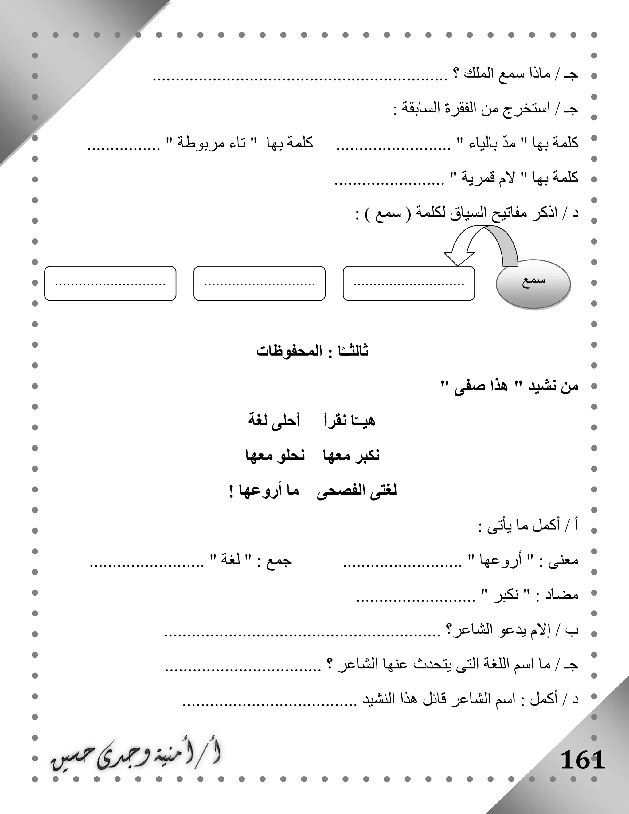 161
................................................................ ‫؟‬ ‫الملك‬ ‫سمع‬ ‫ماذا‬ / ‫جـ‬
: ‫السابقة‬ ‫الفقرة‬ ‫من‬ ‫استخرج‬ / ‫جـ‬
‫كلمة‬‫بالياء‬ ّ‫د‬‫م‬ " ‫بها‬......... "‫بها‬ ‫كلمة‬ ................"‫مربوطة‬ ‫تاء‬................ "
.......... " ‫قمرية‬ ‫الم‬ " ‫بها‬ ‫كلمة‬..............
/ ‫د‬) ‫سمع‬ ( ‫لكلمة‬ ‫السياق‬ ‫مفاتيح‬ ‫اذكر‬:
‫المحفوظات‬ : ‫ا‬ً‫ثالثــ‬
" ‫نشيد‬ ‫من‬‫صفى‬ ‫هذا‬"
‫لغة‬ ‫أحلى‬ ‫نقرأ‬ ‫ا‬ّ‫هيــ‬
‫معها‬ ‫نحلو‬ ‫معها‬ ‫نكبر‬
! ‫أروعها‬ ‫ما‬ ‫الفصحى‬ ‫لغتى‬
: ‫يأتى‬ ‫ما‬ ‫أكمل‬ / ‫أ‬
" : ‫معنى‬‫أروعها‬‫جمع‬ .......................... "" :‫لغة‬......................... "
" : ‫مضاد‬‫نكبر‬.......................... "
/ ‫ب‬‫الشاعر‬ ‫يدعو‬ ‫إالم‬............................................................ ‫؟‬
.................................. ‫؟‬ ‫الشاعر‬ ‫عنها‬ ‫يتحدث‬ ‫التى‬ ‫اللغة‬ ‫اسم‬ ‫ما‬ / ‫جـ‬
‫د‬‫أك‬ /: ‫مل‬...................................... ‫النشيد‬ ‫هذا‬ ‫قائل‬ ‫الشاعر‬ ‫اسم‬
‫سمع‬............................
.......
............................
.......
............................
.......
 