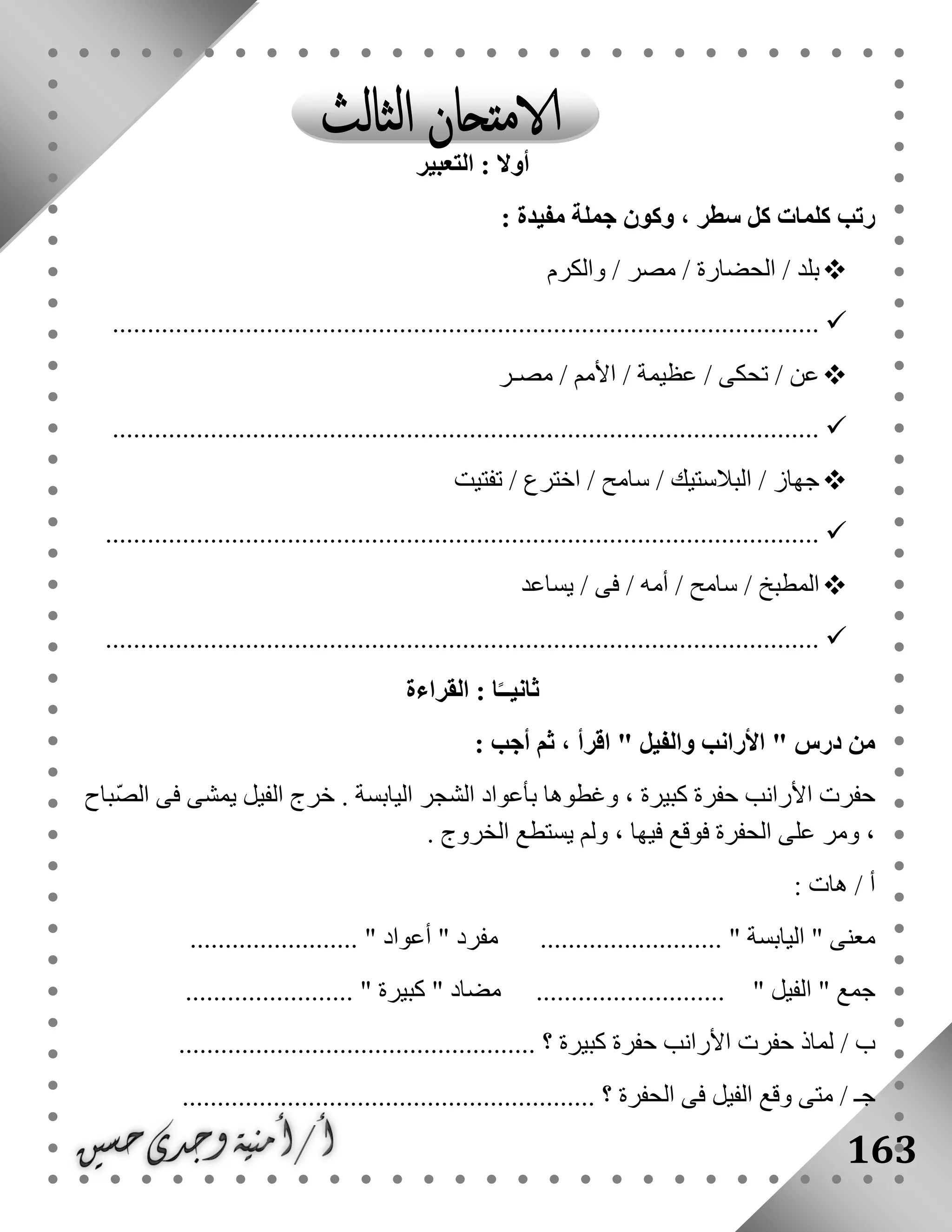 163
‫التعبير‬ : ‫أوال‬
: ‫مفيدة‬ ‫جملة‬ ‫وكون‬ ، ‫سطر‬ ‫كل‬ ‫كلمات‬ ‫رتب‬
‫الحضار‬ / ‫بلد‬‫والكرم‬ / ‫مصر‬ / ‫ة‬
.....................................................................................................
‫ع‬ / ‫تحكى‬ / ‫عن‬‫مصـر‬ / ‫األمم‬ / ‫ظيمة‬
.....................................................................................................
‫تفتيت‬ / ‫اخترع‬ / ‫سامح‬ / ‫البالستيك‬ / ‫جهاز‬
......................................................................................................
‫يساعد‬ / ‫فى‬ / ‫أمه‬ / ‫سامح‬ / ‫المطبخ‬
......................................................................................................
‫القراءة‬ : ‫ا‬ً‫ثانيــ‬
‫درس‬ ‫من‬: ‫أجب‬ ‫ثم‬ ، ‫اقرأ‬ " ‫والفيل‬ ‫األرانب‬ "
ّ‫ص‬‫ال‬ ‫فى‬ ‫يمشى‬ ‫الفيل‬ ‫خرج‬ . ‫اليابسة‬ ‫الشجر‬ ‫بأعواد‬ ‫وغطوها‬ ، ‫كبيرة‬ ‫حفرة‬ ‫األرانب‬ ‫حفرت‬‫باح‬
. ‫الخروج‬ ‫يستطع‬ ‫ولم‬ ، ‫فيها‬ ‫فوقع‬ ‫الحفرة‬ ‫على‬ ‫ومر‬ ،
: ‫هات‬ / ‫أ‬
.......... " ‫اليابسة‬ " ‫معنى‬........................ " ‫أعواد‬ " ‫مفرد‬ ................
........................ " ‫كبيرة‬ " ‫مضاد‬ ........................... " ‫الفيل‬ " ‫جمع‬
/ ‫ب‬................................................... ‫؟‬ ‫كبيرة‬ ‫حفرة‬ ‫األرانب‬ ‫حفرت‬ ‫لماذ‬
‫الفيل‬ ‫وقع‬ ‫متى‬ / ‫جـ‬........................................................... ‫؟‬ ‫الحفرة‬ ‫فى‬
 