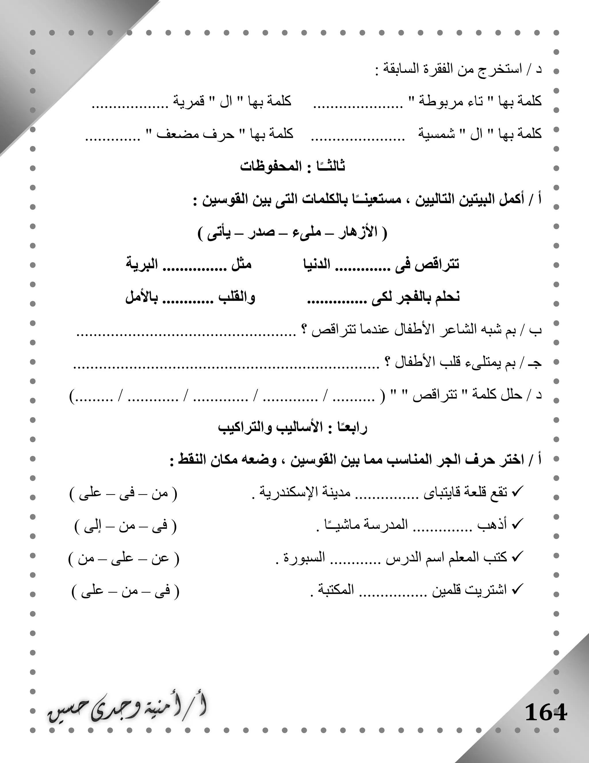 164
: ‫السابقة‬ ‫الفقرة‬ ‫من‬ ‫استخرج‬ / ‫د‬
.................. ‫قمرية‬ " ‫ال‬ " ‫بها‬ ‫كلمة‬ ..................... " ‫مربوطة‬ ‫تاء‬ " ‫بها‬ ‫كلمة‬
" ‫بها‬ ‫كلمة‬ ...................... ‫شمسية‬ " ‫ال‬ " ‫بها‬ ‫كلمة‬............. " ‫مضعف‬ ‫حرف‬
‫المحفوظات‬ : ‫ا‬ً‫ثالثــ‬
‫ا‬ً‫مستعينــ‬ ، ‫التاليين‬ ‫البيتين‬ ‫أكمل‬ / ‫أ‬: ‫القوسين‬ ‫بين‬ ‫التى‬ ‫بالكلمات‬
‫األزهار‬ (–‫ملىء‬–‫صدر‬–) ‫يأتى‬
‫البرية‬ ............... ‫مثل‬ ‫الدنيا‬ ............. ‫فى‬ ‫تتراقص‬
.............. ‫لكى‬ ‫بالفجر‬ ‫نحلم‬‫باألمل‬ ............ ‫والقلب‬
................................................... ‫؟‬ ‫تتراقص‬ ‫عندما‬ ‫األطفال‬ ‫الشاعر‬ ‫شبه‬ ‫بم‬ / ‫ب‬
....................................................................... ‫؟‬ ‫األطفال‬ ‫قلب‬ ‫يمتلىء‬ ‫بم‬ / ‫جـ‬
.... ( " " ‫تتراقص‬ " ‫كلمة‬ ‫حلل‬ / ‫د‬)......... / ............ / ............. / ............. / ......
‫والتراكيب‬ ‫األساليب‬ : ‫ا‬ً‫رابعـ‬
: ‫النقط‬ ‫مكان‬ ‫وضعه‬ ، ‫القوسين‬ ‫بين‬ ‫مما‬ ‫المناسب‬ ‫الجر‬ ‫حرف‬ ‫اختر‬ / ‫أ‬
. ‫اإلسكندرية‬ ‫مدينة‬ ............... ‫قايتباى‬ ‫قلعة‬ ‫تقع‬‫من‬ (–‫فى‬–) ‫على‬
.... ‫أذهب‬. ‫ا‬ً‫ـ‬‫ماشيـ‬ ‫المدرسة‬ ..........‫فى‬ (–‫من‬–) ‫إلى‬
. ‫السبورة‬ ............ ‫الدرس‬ ‫اسم‬ ‫المعلم‬ ‫كتب‬‫عن‬ (–‫على‬–) ‫من‬
. ‫المكتبة‬ ................ ‫قلمين‬ ‫اشتريت‬‫فى‬ (–‫من‬–) ‫على‬
 