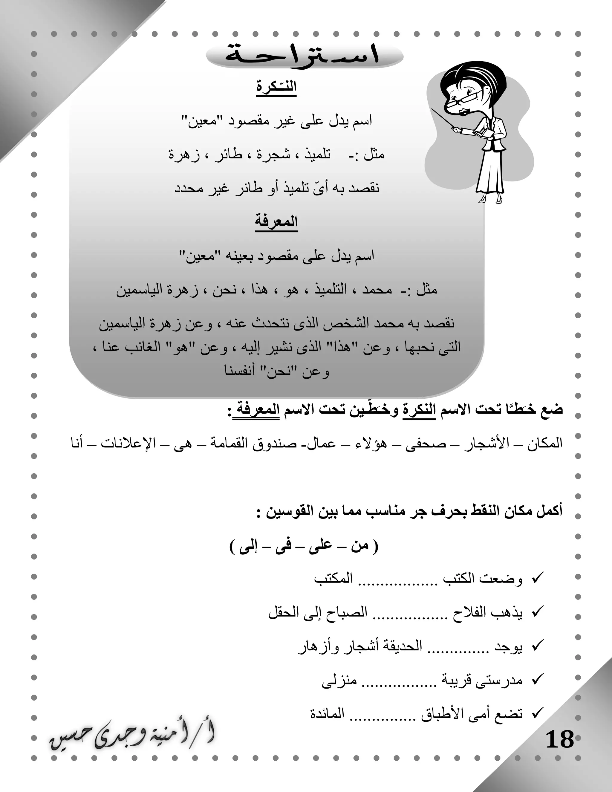 18
‫االسم‬ ‫تحت‬ ‫ا‬َّ‫طـ‬َ‫خـ‬ ‫ضع‬‫النكرة‬‫االسم‬ ‫تحت‬ ‫ـين‬ّ‫ط‬َ‫وخـ‬‫المعرفة‬:
‫المكان‬–‫األشجار‬–‫صحفى‬–‫هؤالء‬–‫عمال‬-‫القمامة‬ ‫صندوق‬–‫هى‬–‫اإلعالنات‬–‫أنا‬
: ‫القوسين‬ ‫بين‬ ‫مما‬ ‫مناسب‬ ‫جر‬ ‫بحرف‬ ‫النقط‬ ‫مكان‬ ‫أكمل‬
‫من‬ (–‫على‬–‫فى‬–) ‫إلى‬
‫الم‬ .................. ‫الكتب‬ ‫وضعت‬‫كتب‬
‫الحقل‬ ‫إلى‬ ‫الصباح‬ ................. ‫الفالح‬ ‫يذهب‬
‫وأزهار‬ ‫أشجار‬ ‫الحديقة‬ .............. ‫يوجد‬
‫منزلى‬ ................. ‫قريبة‬ ‫مدرستى‬
‫المائدة‬ ............... ‫األطباق‬ ‫أمى‬ ‫تضع‬
‫ـكرة‬ّ‫النـ‬
"‫"معين‬ ‫مقصود‬ ‫غير‬ ‫على‬ ‫يدل‬ ‫اسم‬
: ‫مثل‬-‫زهرة‬ ، ‫طائر‬ ، ‫شجرة‬ ، ‫تلميذ‬
‫محدد‬ ‫غير‬ ‫طائر‬ ‫أو‬ ‫تلميذ‬ ّ‫ى‬‫أ‬ ‫به‬ ‫نقصد‬
‫المعرفة‬
"‫"معين‬ ‫بعينه‬ ‫مقصود‬ ‫على‬ ‫يدل‬ ‫اسم‬
: ‫مثل‬-‫الياسمين‬ ‫زهرة‬ ، ‫نحن‬ ، ‫هذا‬ ، ‫هو‬ ، ‫التلميذ‬ ، ‫محمد‬
‫و‬ ، ‫عنه‬ ‫نتحدث‬ ‫الذى‬ ‫الشخص‬ ‫محمد‬ ‫به‬ ‫نقصد‬‫الياسمين‬ ‫زهرة‬ ‫عن‬
، ‫عنا‬ ‫الغائب‬ "‫"هو‬ ‫وعن‬ ، ‫إليه‬ ‫نشير‬ ‫الذى‬ "‫"هذا‬ ‫وعن‬ ، ‫نحبها‬ ‫التى‬
‫أنفسنا‬ "‫"نحن‬ ‫وعن‬
 