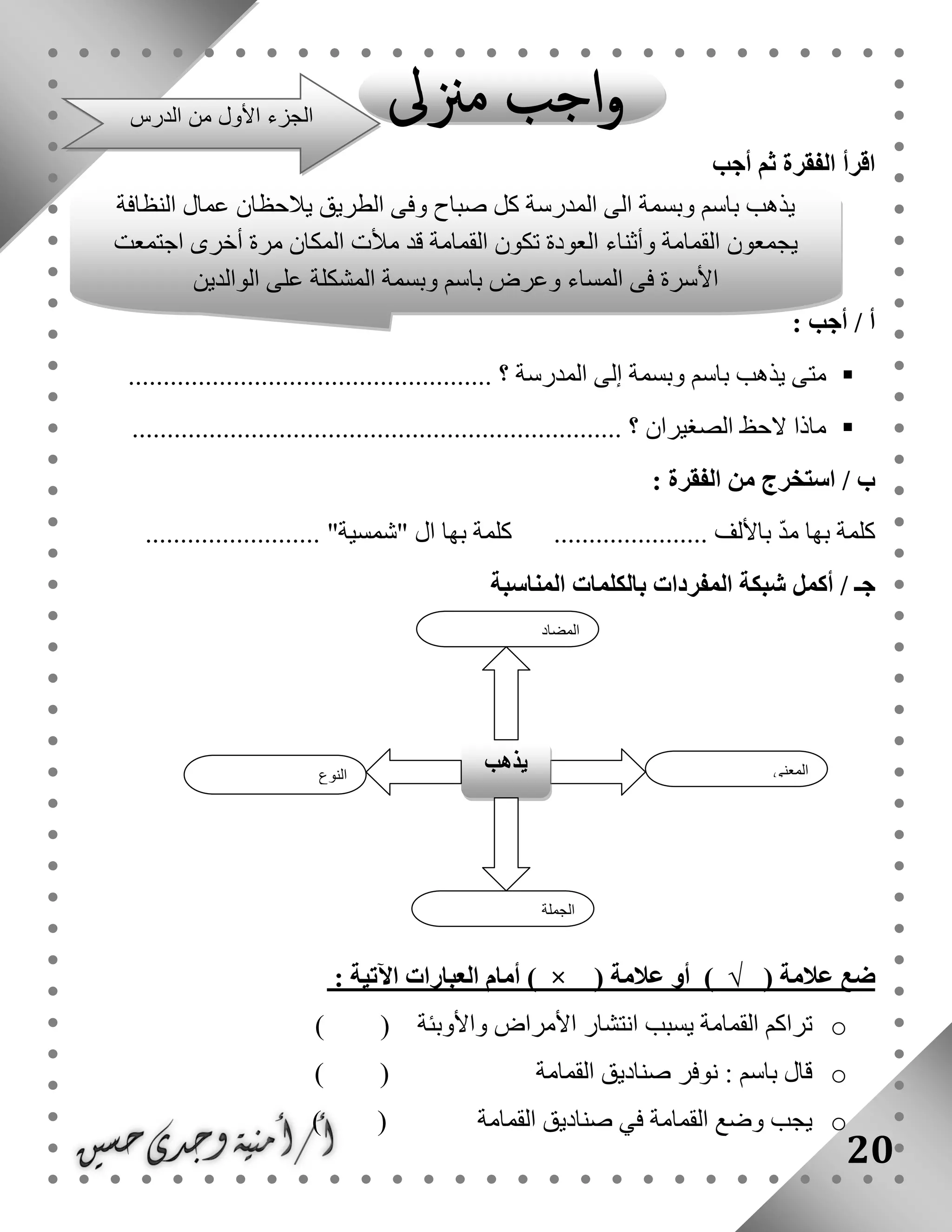 20
‫أجب‬ ‫ثم‬ ‫الفقرة‬ ‫اقرأ‬
: ‫أجب‬ / ‫أ‬
..................................... ‫؟‬ ‫المدرسة‬ ‫إلى‬ ‫وبسمة‬ ‫باسم‬ ‫يذهب‬ ‫متى‬...............
...................................................................... ‫؟‬ ‫الصغيران‬ ‫الحظ‬ ‫ماذا‬
: ‫الفقرة‬ ‫من‬ ‫استخرج‬ / ‫ب‬
......................... "‫"شمسية‬ ‫ال‬ ‫بها‬ ‫كلمة‬ ...................... ‫باأللف‬ ّ‫د‬‫م‬ ‫بها‬ ‫كلمة‬
‫بالكلم‬ ‫المفردات‬ ‫شبكة‬ ‫أكمل‬ / ‫جـ‬‫المناسبة‬ ‫ات‬
‫ضع‬‫عالمة‬)√(‫أو‬‫عالمة‬) × (‫أمام‬‫العبارات‬‫اآلتية‬:
o‫تراكم‬‫القمامة‬‫يسبب‬‫انتشار‬‫األمراض‬‫واألوبئة‬( )
o‫قال‬‫باسم‬:‫نوفر‬‫صناديق‬‫القمامة‬( )
o‫يجب‬‫وضع‬‫القمامة‬‫في‬‫صناديق‬‫القمام‬‫ة‬( )
‫النوع‬
‫يذهب‬ ‫المعنى‬
‫الجملة‬
‫المضاد‬
‫يذهب‬‫باسم‬‫وبسمة‬‫الى‬‫المدرسة‬‫كل‬‫صباح‬‫وفى‬‫الطريق‬‫يالحظان‬‫عمال‬‫النظافة‬
‫يجمعون‬‫القمامة‬‫وأثناء‬‫العودة‬‫تكون‬‫القمامة‬‫قد‬‫مألت‬‫المكان‬‫مرة‬‫أخرى‬‫ا‬‫جتمعت‬
‫األسرة‬‫فى‬‫المساء‬‫وعرض‬‫باسم‬‫وبسمة‬‫المشكلة‬‫على‬‫الوالدين‬
‫الدرس‬ ‫من‬ ‫األول‬ ‫الجزء‬
 