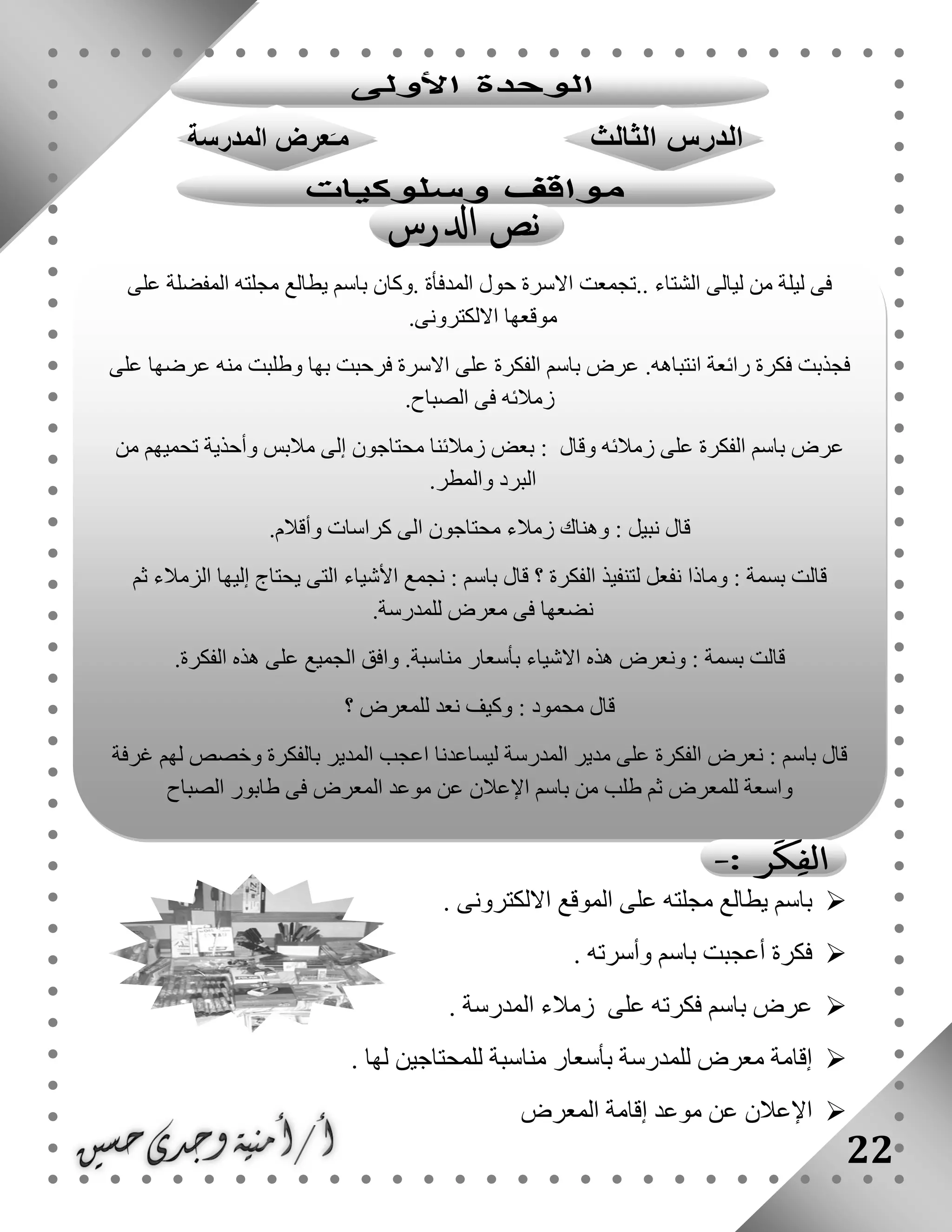 22
. ‫االلكترونى‬ ‫الموقع‬ ‫على‬ ‫مجلته‬ ‫يطالع‬ ‫باسم‬
. ‫وأسرته‬ ‫باسم‬ ‫أعجبت‬ ‫فكرة‬
. ‫المدرسة‬ ‫زمالء‬ ‫على‬ ‫فكرته‬ ‫باسم‬ ‫عرض‬
. ‫لها‬ ‫للمحتاجين‬ ‫مناسبة‬ ‫بأسعار‬ ‫للمدرسة‬ ‫معرض‬ ‫إقامة‬
‫إقام‬ ‫موعد‬ ‫عن‬ ‫اإلعالن‬‫المعرض‬ ‫ة‬
‫على‬ ‫المفضلة‬ ‫مجلته‬ ‫يطالع‬ ‫باسم‬ ‫.وكان‬ ‫المدفأة‬ ‫حول‬ ‫االسرة‬ ‫..تجمعت‬ ‫الشتاء‬ ‫ليالى‬ ‫من‬ ‫ليلة‬ ‫فى‬
‫االلكترونى‬ ‫موقعها‬.
‫على‬ ‫الفكرة‬ ‫باسم‬ ‫عرض‬ .‫انتباهه‬ ‫رائعة‬ ‫فكرة‬ ‫فجذبت‬‫على‬ ‫عرضها‬ ‫منه‬ ‫وطلبت‬ ‫بها‬ ‫فرحبت‬ ‫االسرة‬
‫الصباح‬ ‫فى‬ ‫زمالئه‬.
‫من‬ ‫تحميهم‬ ‫وأحذية‬ ‫مالبس‬ ‫إلى‬ ‫محتاجون‬ ‫زمالئنا‬ ‫بعض‬ : ‫وقال‬ ‫زمالئه‬ ‫على‬ ‫الفكرة‬ ‫باسم‬ ‫عرض‬
‫والمطر‬ ‫البرد‬.
‫وأقالم‬ ‫كراسات‬ ‫الى‬ ‫محتاجون‬ ‫زمالء‬ ‫وهناك‬ : ‫نبيل‬ ‫قال‬.
‫نجمع‬ : ‫باسم‬ ‫قال‬ ‫؟‬ ‫الفكرة‬ ‫لتنفيذ‬ ‫نفعل‬ ‫وماذا‬ : ‫بسمة‬ ‫قالت‬‫ثم‬ ‫الزمالء‬ ‫إليها‬ ‫يحتاج‬ ‫التى‬ ‫األشياء‬
‫للمدرسة‬ ‫معرض‬ ‫فى‬ ‫نضعها‬.
‫الفكرة‬ ‫هذه‬ ‫على‬ ‫الجميع‬ ‫وافق‬ .‫مناسبة‬ ‫بأسعار‬ ‫االشياء‬ ‫هذه‬ ‫ونعرض‬ : ‫بسمة‬ ‫قالت‬.
‫؟‬ ‫للمعرض‬ ‫نعد‬ ‫وكيف‬ : ‫محمود‬ ‫قال‬
‫غرفة‬ ‫لهم‬ ‫وخصص‬ ‫بالفكرة‬ ‫المدير‬ ‫اعجب‬ ‫ليساعدنا‬ ‫المدرسة‬ ‫مدير‬ ‫على‬ ‫الفكرة‬ ‫نعرض‬ : ‫باسم‬ ‫قال‬
‫للم‬ ‫واسعة‬‫الصباح‬ ‫طابور‬ ‫فى‬ ‫المعرض‬ ‫موعد‬ ‫عن‬ ‫اإلعالن‬ ‫باسم‬ ‫من‬ ‫طلب‬ ‫ثم‬ ‫عرض‬
 