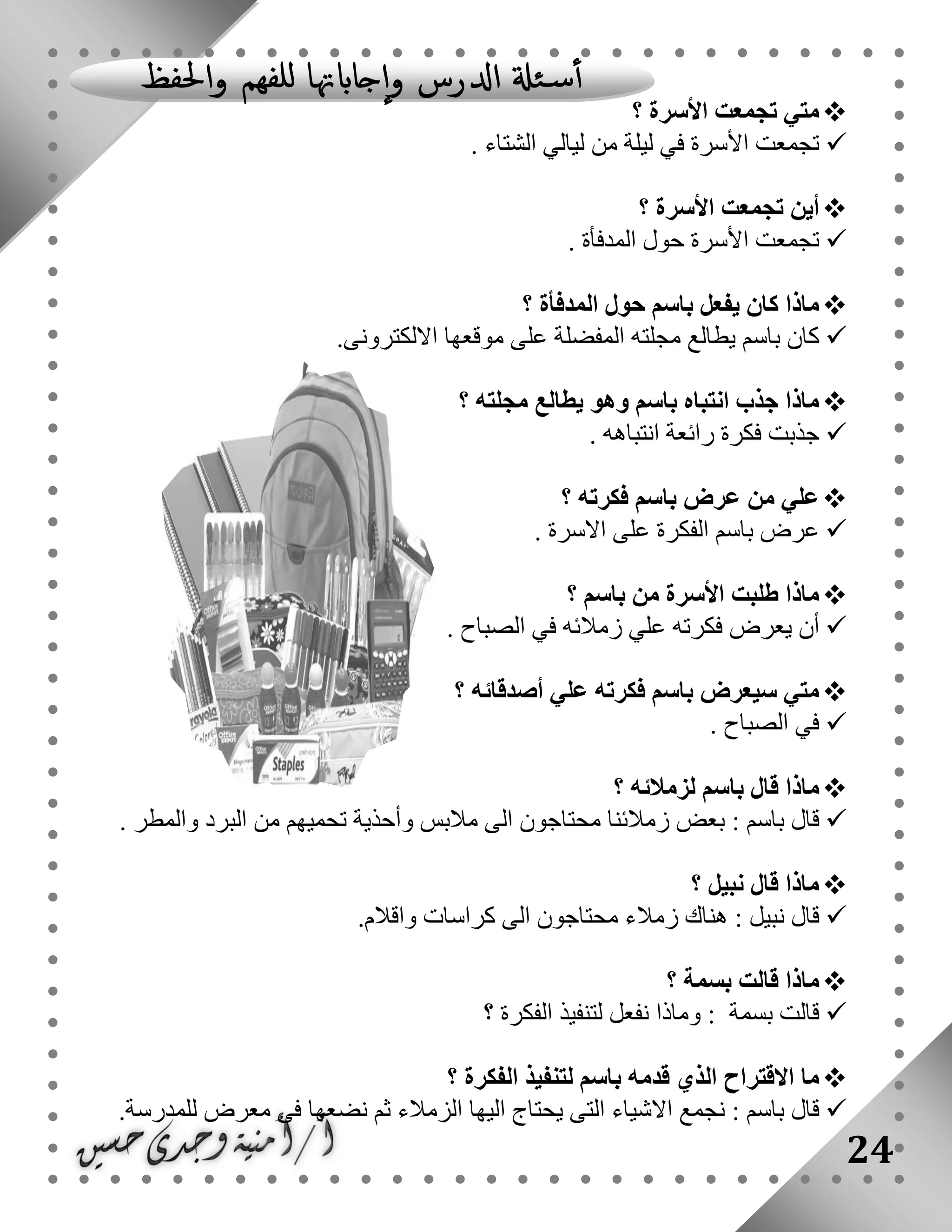 24
‫؟‬ ‫األسرة‬ ‫تجمعت‬ ‫متي‬
. ‫الشتاء‬ ‫ليالي‬ ‫من‬ ‫ليلة‬ ‫في‬ ‫األسرة‬ ‫تجمعت‬
‫؟‬ ‫األسرة‬ ‫تجمعت‬ ‫أين‬
. ‫المدفأة‬ ‫حول‬ ‫األسرة‬ ‫تجمعت‬
‫؟‬ ‫المدفأة‬ ‫حول‬ ‫باسم‬ ‫يفعل‬ ‫كان‬ ‫ماذا‬
‫باسم‬ ‫كان‬‫مجلت‬ ‫يطالع‬‫االلكترونى‬ ‫موقعها‬ ‫على‬ ‫المفضلة‬ ‫ه‬.
‫؟‬ ‫مجلته‬ ‫يطالع‬ ‫وهو‬ ‫باسم‬ ‫انتباه‬ ‫جذب‬ ‫ماذا‬
‫انتباهه‬ ‫رائعة‬ ‫فكرة‬ ‫جذبت‬.
‫؟‬ ‫فكرته‬ ‫باسم‬ ‫عرض‬ ‫من‬ ‫علي‬
‫االسرة‬ ‫على‬ ‫الفكرة‬ ‫باسم‬ ‫عرض‬.
‫؟‬ ‫باسم‬ ‫من‬ ‫األسرة‬ ‫طلبت‬ ‫ماذا‬
. ‫الصباح‬ ‫في‬ ‫زمالئه‬ ‫علي‬ ‫فكرته‬ ‫يعرض‬ ‫أن‬
‫أصدقا‬ ‫علي‬ ‫فكرته‬ ‫باسم‬ ‫سيعرض‬ ‫متي‬‫؟‬ ‫ئه‬
. ‫الصباح‬ ‫في‬
‫؟‬ ‫لزمالئه‬ ‫باسم‬ ‫قال‬ ‫ماذا‬
‫قال‬: ‫باسم‬‫و‬ ‫مالبس‬ ‫الى‬ ‫محتاجون‬ ‫زمالئنا‬ ‫بعض‬‫أ‬. ‫والمطر‬ ‫البرد‬ ‫من‬ ‫تحميهم‬ ‫حذية‬
‫؟‬ ‫نبيل‬ ‫قال‬ ‫ماذا‬
‫نبيل‬ ‫قال‬:.‫واقالم‬ ‫كراسات‬ ‫الى‬ ‫محتاجون‬ ‫زمالء‬ ‫هناك‬
‫؟‬ ‫بسمة‬ ‫قالت‬ ‫ماذا‬
‫بسمة‬ ‫قالت‬:‫؟‬ ‫الفكرة‬ ‫لتنفيذ‬ ‫نفعل‬ ‫وماذا‬
‫االقترا‬ ‫ما‬‫؟‬ ‫الفكرة‬ ‫لتنفيذ‬ ‫باسم‬ ‫قدمه‬ ‫الذي‬ ‫ح‬
‫باسم‬ ‫قال‬:.‫للمدرسة‬ ‫معرض‬ ‫فى‬ ‫نضعها‬ ‫ثم‬ ‫الزمالء‬ ‫اليها‬ ‫يحتاج‬ ‫التى‬ ‫االشياء‬ ‫نجمع‬
 