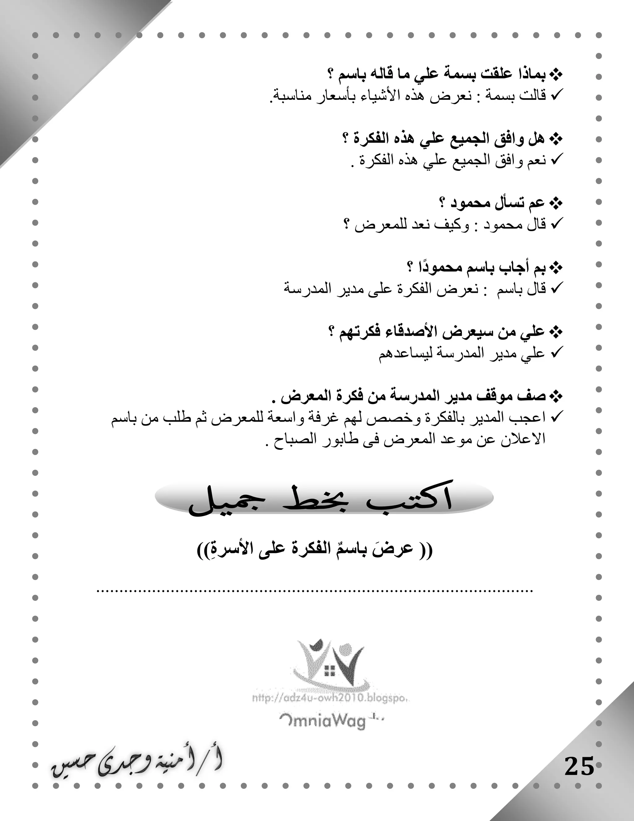 25
‫؟‬ ‫باسم‬ ‫قاله‬ ‫ما‬ ‫علي‬ ‫بسمة‬ ‫علقت‬ ‫بماذا‬
‫بسمة‬ ‫قالت‬:‫هذ‬ ‫نعرض‬‫ه‬‫األ‬‫ب‬ ‫شياء‬‫أ‬.‫مناسبة‬ ‫سعار‬
‫؟‬ ‫الفكرة‬ ‫هذه‬ ‫علي‬ ‫الجميع‬ ‫وافق‬ ‫هل‬
. ‫الفكرة‬ ‫هذه‬ ‫علي‬ ‫الجميع‬ ‫وافق‬ ‫نعم‬
‫؟‬ ‫محمود‬ ‫تسأل‬ ‫عم‬
‫محمود‬ ‫قال‬:‫؟‬ ‫للمعرض‬ ‫نعد‬ ‫وكيف‬
‫؟‬ ‫ا‬ً‫د‬‫محمو‬ ‫باسم‬ ‫أجاب‬ ‫بم‬
‫باسم‬ ‫قال‬:‫المدرسة‬ ‫مدير‬ ‫على‬ ‫الفكرة‬ ‫نعرض‬
‫؟‬ ‫فكرتهم‬ ‫األصدقاء‬ ‫سيعرض‬ ‫من‬ ‫علي‬
‫المدرسة‬ ‫مدير‬ ‫علي‬‫ليساعد‬‫هم‬
. ‫المعرض‬ ‫فكرة‬ ‫من‬ ‫المدرسة‬ ‫مدير‬ ‫موقف‬ ‫صف‬
‫ا‬‫بالفكرة‬ ‫المدير‬ ‫عجب‬‫غرفة‬ ‫لهم‬ ‫وخصص‬‫للم‬ ‫واسعة‬‫باسم‬ ‫من‬ ‫طلب‬ ‫ثم‬ ‫عرض‬
‫الصباح‬ ‫طابور‬ ‫فى‬ ‫المعرض‬ ‫موعد‬ ‫عن‬ ‫االعالن‬.
))ِ‫ة‬‫األسر‬ ‫على‬ ‫الفكرة‬ ٌ‫م‬‫باس‬ َ‫عرض‬ ((
..............................................................................................
 