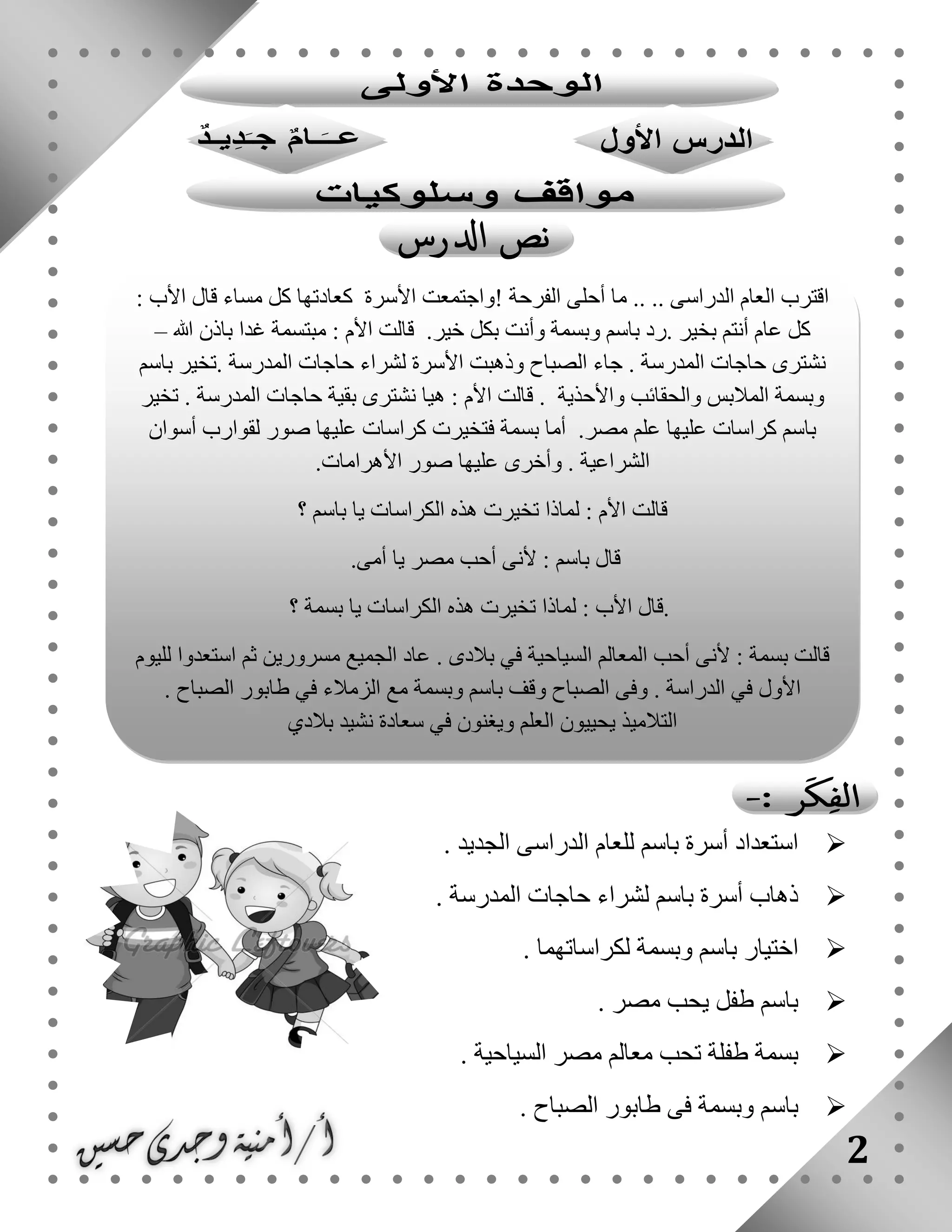 2
. ‫الجديد‬ ‫الدراسى‬ ‫للعام‬ ‫باسم‬ ‫أسرة‬ ‫استعداد‬
. ‫المدرسة‬ ‫حاجات‬ ‫لشراء‬ ‫باسم‬ ‫أسرة‬ ‫ذهاب‬
. ‫لكراساتهما‬ ‫وبسمة‬ ‫باسم‬ ‫اختيار‬
. ‫مصر‬ ‫يحب‬ ‫طفل‬ ‫باسم‬
. ‫السياحية‬ ‫مصر‬ ‫معالم‬ ‫تحب‬ ‫طفلة‬ ‫بسمة‬
. ‫الصباح‬ ‫طابور‬ ‫فى‬ ‫وبسمة‬ ‫باسم‬
: ‫األب‬ ‫قال‬ ‫مساء‬ ‫كل‬ ‫كعادتها‬ ‫األسرة‬ ‫!واجتمعت‬ ‫الفرحة‬ ‫أحلى‬ ‫ما‬ .. .. ‫الدراسى‬ ‫العام‬ ‫اقترب‬
‫غدا‬ ‫مبتسمة‬ : ‫األم‬ ‫قالت‬ .‫خير‬ ‫بكل‬ ‫وأنت‬ ‫وبسمة‬ ‫باسم‬ ‫.رد‬ ‫بخير‬ ‫أنتم‬ ‫عام‬ ‫كل‬‫هللا‬ ‫باذن‬–
‫باسم‬ ‫.تخير‬ ‫المدرسة‬ ‫حاجات‬ ‫لشراء‬ ‫األسرة‬ ‫وذهبت‬ ‫الصباح‬ ‫جاء‬ . ‫المدرسة‬ ‫حاجات‬ ‫نشترى‬
‫تخير‬ . ‫المدرسة‬ ‫حاجات‬ ‫بقية‬ ‫نشترى‬ ‫هيا‬ : ‫األم‬ ‫قالت‬ . ‫واألحذية‬ ‫والحقائب‬ ‫المالبس‬ ‫وبسمة‬
‫أسوان‬ ‫لقوارب‬ ‫صور‬ ‫عليها‬ ‫كراسات‬ ‫فتخيرت‬ ‫بسمة‬ ‫أما‬ .‫مصر‬ ‫علم‬ ‫عليها‬ ‫كراسات‬ ‫باسم‬
‫الشراعية‬‫األهرامات‬ ‫صور‬ ‫عليها‬ ‫وأخرى‬ ..
‫؟‬ ‫باسم‬ ‫يا‬ ‫الكراسات‬ ‫هذه‬ ‫تخيرت‬ ‫لماذا‬ : ‫األم‬ ‫قالت‬
‫أمى‬ ‫يا‬ ‫مصر‬ ‫أحب‬ ‫ألنى‬ : ‫باسم‬ ‫قال‬.
.‫؟‬ ‫بسمة‬ ‫يا‬ ‫الكراسات‬ ‫هذه‬ ‫تخيرت‬ ‫لماذا‬ : ‫األب‬ ‫قال‬
‫لليوم‬ ‫استعدوا‬ ‫ثم‬ ‫مسرورين‬ ‫الجميع‬ ‫عاد‬ . ‫بالدى‬ ‫في‬ ‫السياحية‬ ‫المعالم‬ ‫أحب‬ ‫ألنى‬ : ‫بسمة‬ ‫قالت‬
‫الدرا‬ ‫في‬ ‫األول‬. ‫الصباح‬ ‫طابور‬ ‫في‬ ‫الزمالء‬ ‫مع‬ ‫وبسمة‬ ‫باسم‬ ‫وقف‬ ‫الصباح‬ ‫وفى‬ . ‫سة‬
‫بالدي‬ ‫نشيد‬ ‫سعادة‬ ‫في‬ ‫ويغنون‬ ‫العلم‬ ‫يحييون‬ ‫التالميذ‬
 