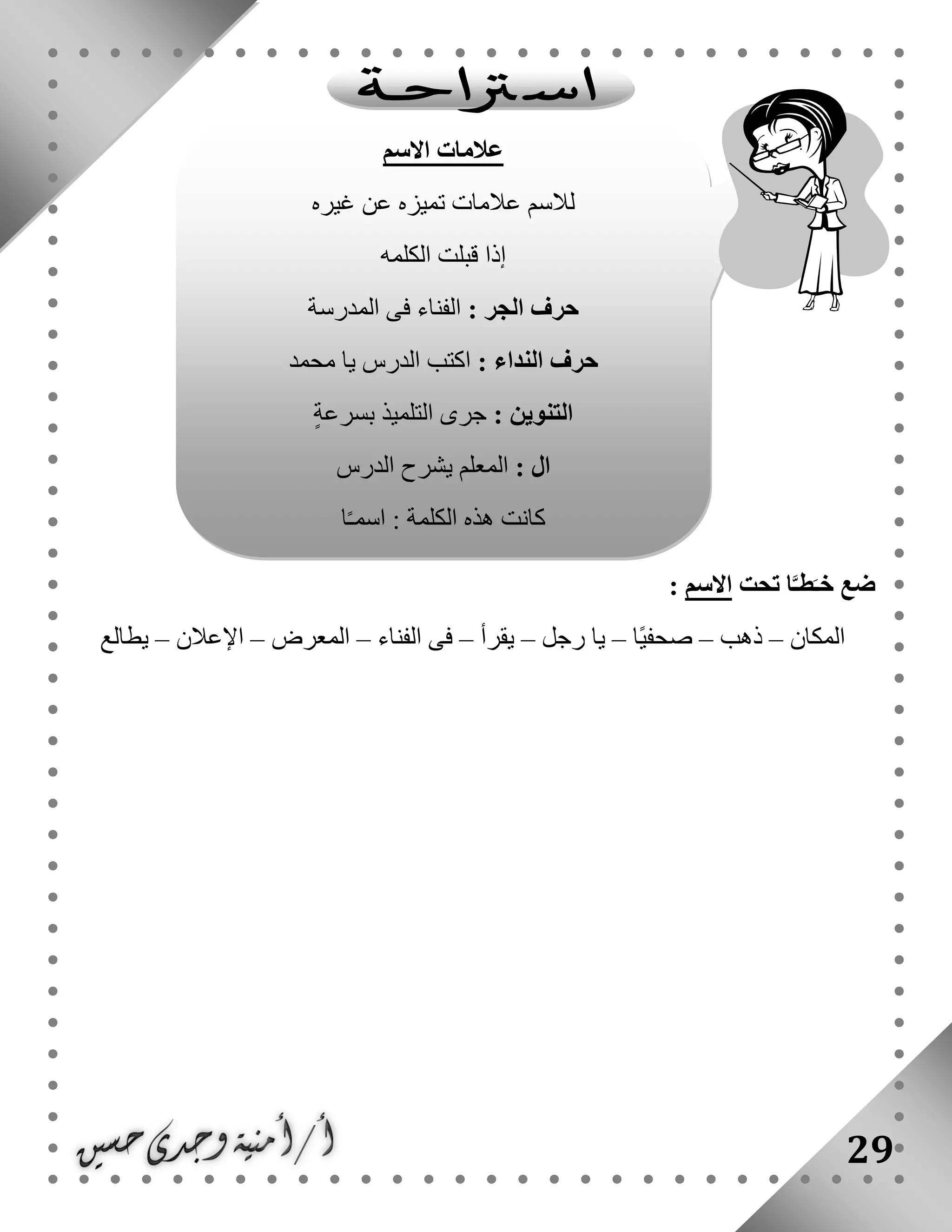 29
‫تحت‬ ‫ا‬َّ‫طـ‬َ‫خـ‬ ‫ضع‬‫االسم‬:
‫المكان‬–‫ذهب‬–‫ًا‬‫ي‬‫صحف‬–‫رجل‬ ‫يا‬–‫يقرأ‬–‫الفناء‬ ‫فى‬–‫المعرض‬–‫اإلعالن‬–‫يطالع‬
‫االسم‬ ‫عالمات‬
‫غيره‬ ‫عن‬ ‫تميزه‬ ‫عالمات‬ ‫لالسم‬
‫الكلمه‬ ‫قبلت‬ ‫إذا‬
: ‫الجر‬ ‫حرف‬‫المدرسة‬ ‫فى‬ ‫الفناء‬
: ‫النداء‬ ‫حرف‬‫محمد‬ ‫يا‬ ‫الدرس‬ ‫اكتب‬
: ‫التنوين‬ٍ‫ة‬‫بسرع‬ ‫التلميذ‬ ‫جرى‬
: ‫ال‬‫الدرس‬ ‫يشرح‬ ‫المعلم‬
‫ا‬ ‫هذه‬ ‫كانت‬‫ا‬ً‫ـ‬‫اسم‬ : ‫لكلمة‬
 