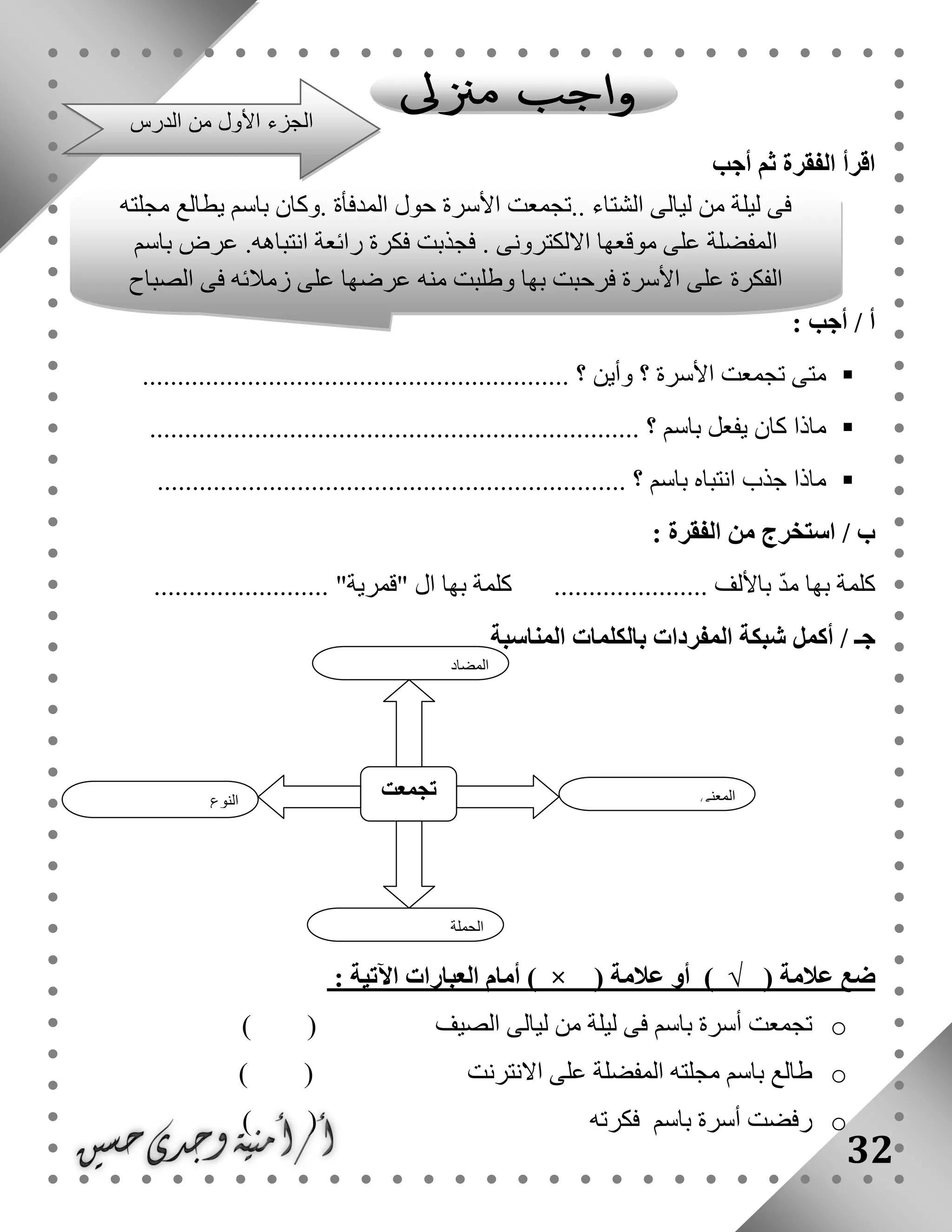 32
‫أجب‬ ‫ثم‬ ‫الفقرة‬ ‫اقرأ‬
: ‫أجب‬ / ‫أ‬
............................................................. ‫؟‬ ‫وأين‬ ‫؟‬ ‫األسرة‬ ‫تجمعت‬ ‫متى‬
..................................................... ‫؟‬ ‫باسم‬ ‫يفعل‬ ‫كان‬ ‫ماذا‬.................
................................................................... ‫؟‬ ‫باسم‬ ‫انتباه‬ ‫جذب‬ ‫ماذا‬
: ‫الفقرة‬ ‫من‬ ‫استخرج‬ / ‫ب‬
......................... "‫"قمرية‬ ‫ال‬ ‫بها‬ ‫كلمة‬ ...................... ‫باأللف‬ ّ‫د‬‫م‬ ‫بها‬ ‫كلمة‬
‫بالك‬ ‫المفردات‬ ‫شبكة‬ ‫أكمل‬ / ‫جـ‬‫المناسبة‬ ‫لمات‬
‫ضع‬‫عالمة‬)√(‫أو‬‫عالمة‬) × (‫أمام‬‫العبارات‬‫اآلتية‬:
o‫الصيف‬ ‫ليالى‬ ‫من‬ ‫ليلة‬ ‫فى‬ ‫باسم‬ ‫أسرة‬ ‫تجمعت‬( )
o‫االنترنت‬ ‫على‬ ‫المفضلة‬ ‫مجلته‬ ‫باسم‬ ‫طالع‬( )
o‫باسم‬ ‫أسرة‬ ‫رفضت‬‫فكرته‬( )
‫النوع‬
‫ت‬‫جمعت‬ ‫المعنى‬
‫الجملة‬
‫المضاد‬
‫فى‬‫ليلة‬‫من‬‫ليالى‬‫الشتاء‬..‫تجمعت‬‫األ‬‫سرة‬‫حول‬‫المدفأة‬.‫وكان‬‫باسم‬‫يطالع‬‫مجلته‬
‫المفضلة‬‫على‬‫موقعها‬‫االلكترونى‬.‫فجذبت‬‫فكرة‬‫رائعة‬‫انتباهه‬.‫عرض‬‫باسم‬
‫الفكرة‬‫على‬‫األ‬‫سرة‬‫فرحبت‬‫بها‬‫وطلبت‬‫منه‬‫عرضها‬‫على‬‫زمالئه‬‫فى‬‫الصباح‬
‫الدرس‬ ‫من‬ ‫األول‬ ‫الجزء‬
 