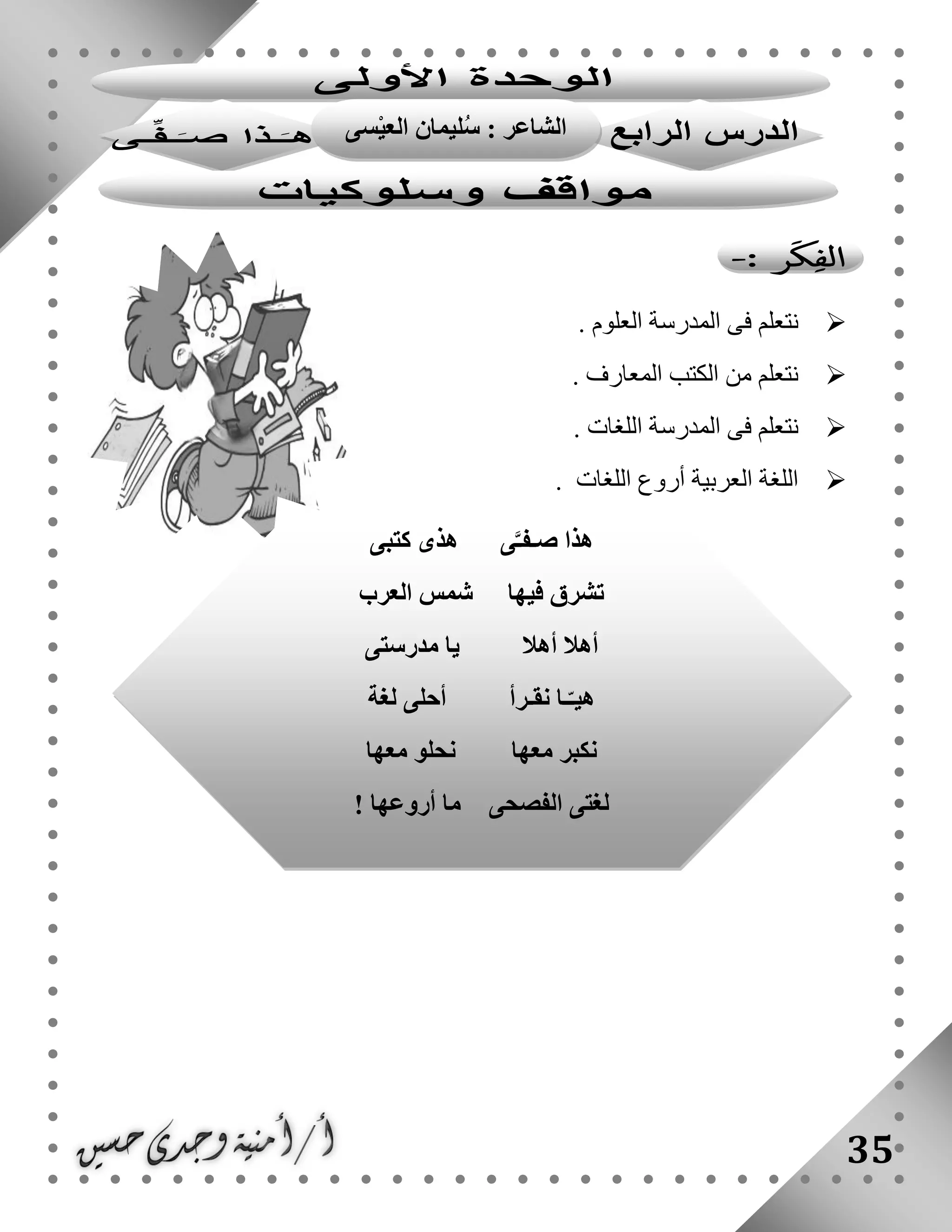 35
. ‫العلوم‬ ‫المدرسة‬ ‫فى‬ ‫نتعلم‬
. ‫المعارف‬ ‫الكتب‬ ‫من‬ ‫نتعلم‬
. ‫اللغات‬ ‫المدرسة‬ ‫فى‬ ‫نتعلم‬
. ‫اللغات‬ ‫أروع‬ ‫العربية‬ ‫اللغة‬
‫ى‬َّ‫صـفـ‬ ‫هذا‬‫كتبى‬ ‫هذى‬
‫فيها‬ ‫تشرق‬‫العرب‬ ‫شمس‬
‫أهال‬ ‫أهال‬‫مدرستى‬ ‫يا‬
‫نقـرأ‬ ‫ـا‬ّ‫هيـ‬‫لغة‬ ‫أحلى‬
‫معها‬ ‫نكبر‬‫معها‬ ‫نحلو‬
‫الفصحى‬ ‫لغتى‬‫أروعها‬ ‫ما‬!
‫سى‬ْ‫ي‬‫الع‬ ‫ليمان‬ُ‫س‬ : ‫الشاعر‬
 