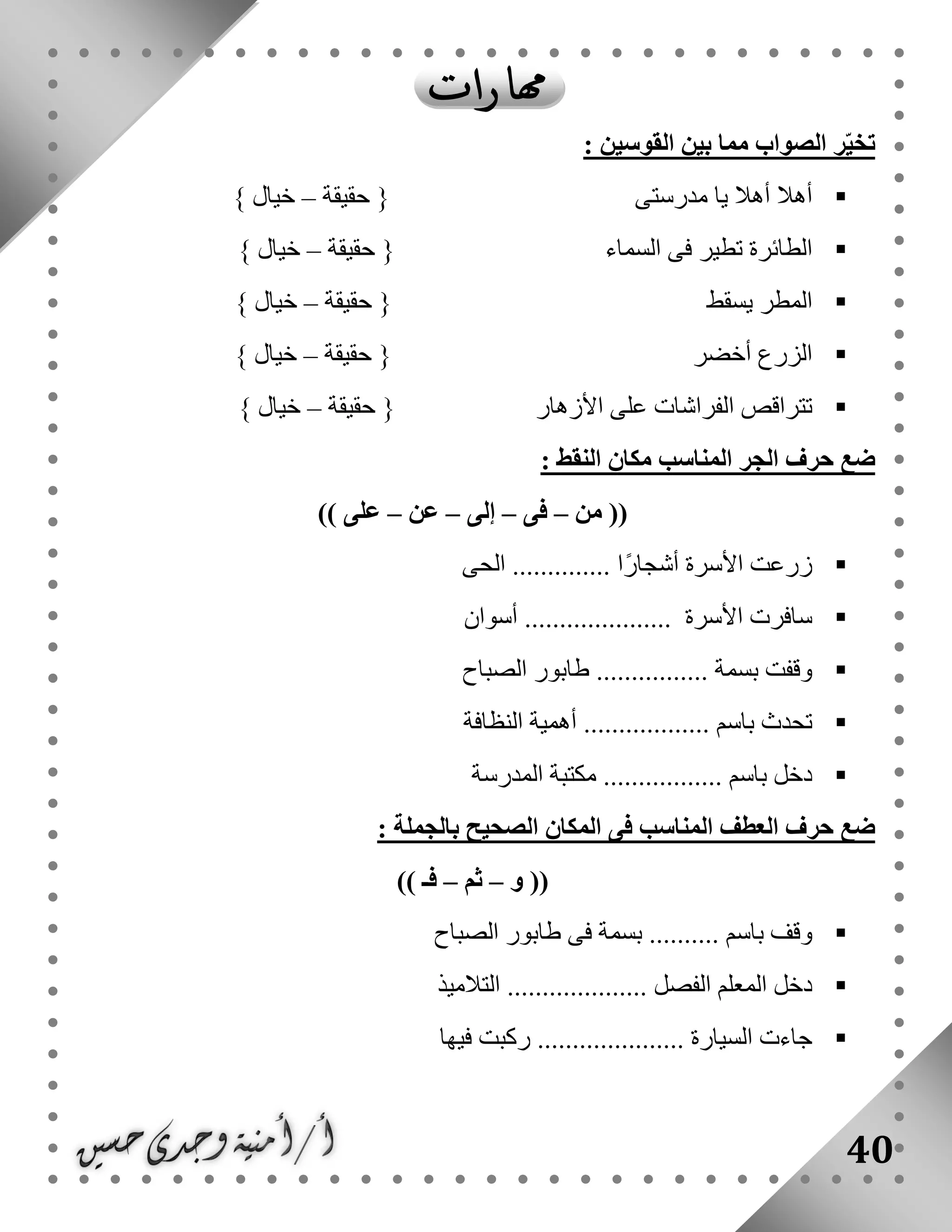 40
: ‫القوسين‬ ‫بين‬ ‫مما‬ ‫الصواب‬ ‫ر‬ّ‫ي‬‫تخ‬
‫حقيقة‬ { ‫مدرستى‬ ‫يا‬ ‫أهال‬ ‫أهال‬–} ‫خيال‬
‫حقيقة‬ { ‫السماء‬ ‫فى‬ ‫تطير‬ ‫الطائرة‬–} ‫خيال‬
‫يسقط‬ ‫المطر‬‫حقيقة‬ {–} ‫خيال‬
‫حقيقة‬ { ‫أخضر‬ ‫الزرع‬–} ‫خيال‬
‫حقيقة‬ { ‫األزهار‬ ‫على‬ ‫الفراشات‬ ‫تتراقص‬–} ‫خيال‬
: ‫النقط‬ ‫مكان‬ ‫المناسب‬ ‫الجر‬ ‫حرف‬ ‫ضع‬
‫من‬ ((–‫فى‬–‫إلى‬–‫عن‬–)) ‫على‬
‫ال‬ .............. ‫ًا‬‫ر‬‫أشجا‬ ‫األسرة‬ ‫زرعت‬‫حى‬
‫أسوان‬ ..................... ‫األسرة‬ ‫سافرت‬
‫الصباح‬ ‫طابور‬ ................ ‫بسمة‬ ‫وقفت‬
‫النظافة‬ ‫أهمية‬ .................. ‫باسم‬ ‫تحدث‬
‫المدرسة‬ ‫مكتبة‬ ................. ‫باسم‬ ‫دخل‬
: ‫بالجملة‬ ‫الصحيح‬ ‫المكان‬ ‫فى‬ ‫المناسب‬ ‫العطف‬ ‫حرف‬ ‫ضع‬
‫و‬ ((–‫ثم‬–)) ‫فـ‬
....... ‫باسم‬ ‫وقف‬‫الصباح‬ ‫طابور‬ ‫فى‬ ‫بسمة‬ ...
‫التالميذ‬ .................... ‫الفصل‬ ‫المعلم‬ ‫دخل‬
‫فيها‬ ‫ركبت‬ ..................... ‫السيارة‬ ‫جاءت‬
 