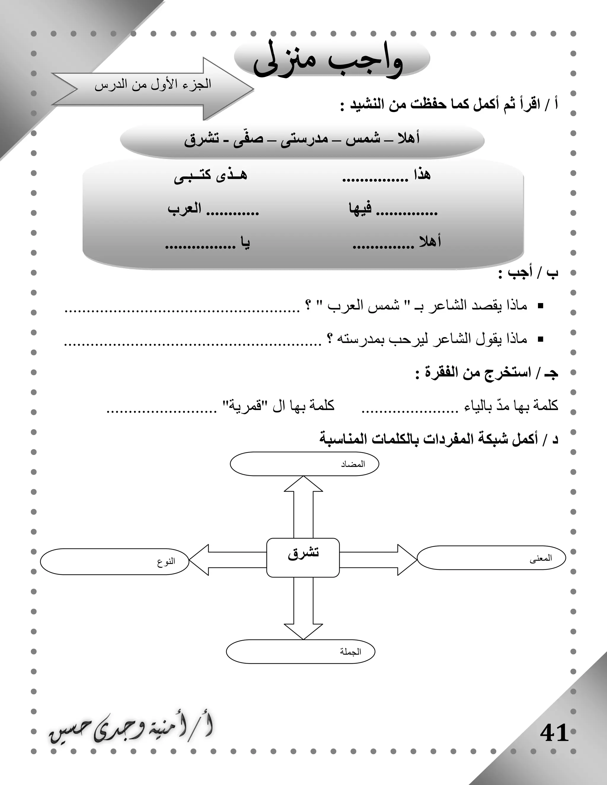 41
: ‫النشيد‬ ‫من‬ ‫حفظت‬ ‫كما‬ ‫أكمل‬ ‫ثم‬ ‫اقرأ‬ / ‫أ‬
: ‫أجب‬ / ‫ب‬
......................................... ‫؟‬ " ‫العرب‬ ‫شمس‬ " ‫بـ‬ ‫الشاعر‬ ‫يقصد‬ ‫ماذا‬............
.......................................................... ‫؟‬ ‫بمدرسته‬ ‫ليرحب‬ ‫الشاعر‬ ‫يقول‬ ‫ماذا‬
: ‫الفقرة‬ ‫من‬ ‫استخرج‬ / ‫جـ‬
......................... "‫"قمرية‬ ‫ال‬ ‫بها‬ ‫كلمة‬ ...................... ‫بالياء‬ ّ‫د‬‫م‬ ‫بها‬ ‫كلمة‬
‫بالكلمات‬ ‫المفردات‬ ‫شبكة‬ ‫أكمل‬ / ‫د‬‫المناسبة‬
‫النوع‬
‫تشرق‬ ‫المعنى‬
‫الجملة‬
‫المضاد‬
............... ‫هذا‬‫كتــبـى‬ ‫هــذى‬
‫فيها‬ ..............‫العرب‬ ............
.............. ‫أهال‬................ ‫يا‬
‫الدرس‬ ‫من‬ ‫األول‬ ‫الجزء‬
‫أهال‬–‫شمس‬–‫مدرستى‬–‫ى‬ّ‫ف‬‫ص‬-‫تشرق‬
 