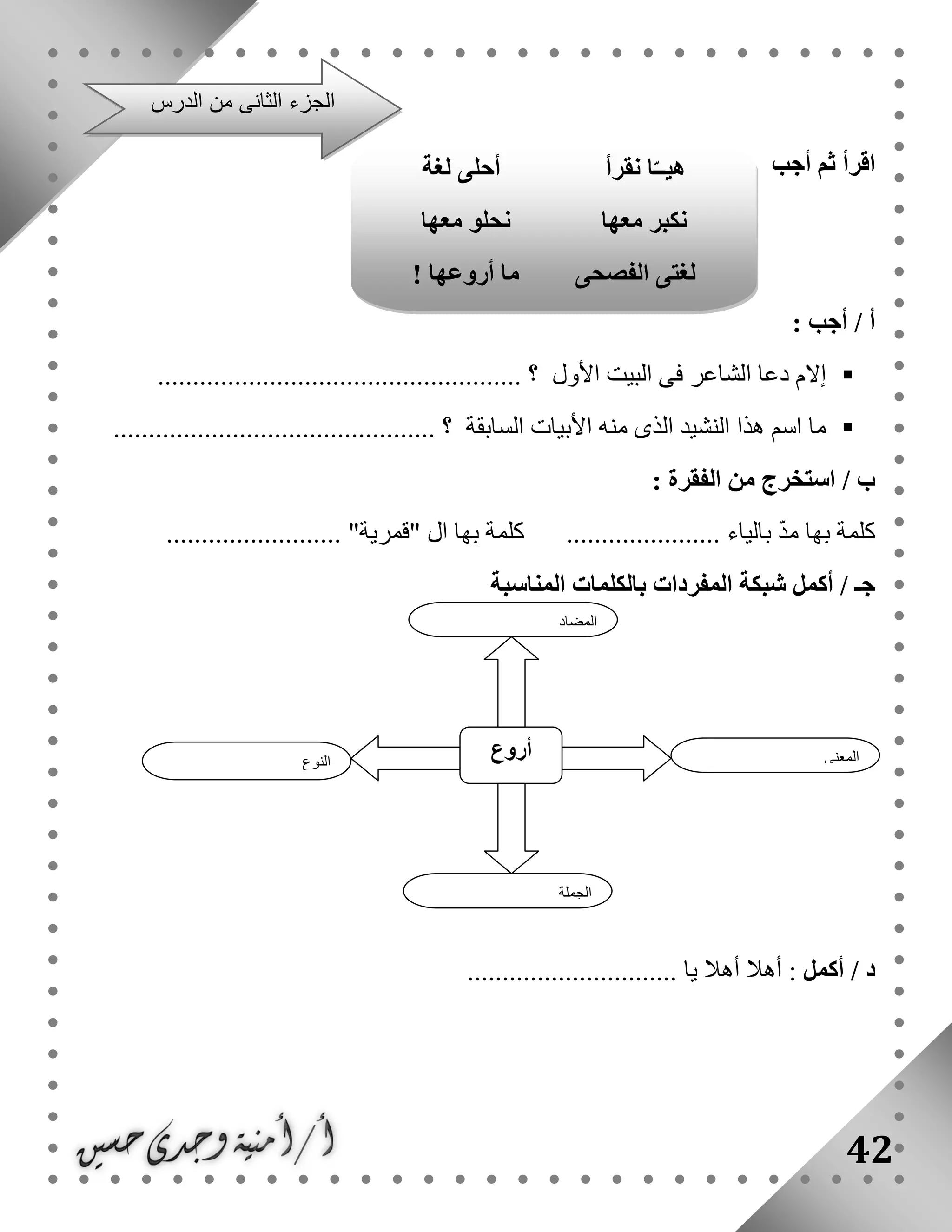 42
‫أجب‬ ‫ثم‬ ‫اقرأ‬
: ‫أجب‬ / ‫أ‬
‫األول‬ ‫البيت‬ ‫فى‬ ‫الشاعر‬ ‫دعا‬ ‫إالم‬.................................................... ‫؟‬
.............................................. ‫؟‬ ‫السابقة‬ ‫األبيات‬ ‫منه‬ ‫الذى‬ ‫النشيد‬ ‫هذا‬ ‫اسم‬ ‫ما‬
: ‫الفقرة‬ ‫من‬ ‫استخرج‬ / ‫ب‬
‫كل‬......................... "‫"قمرية‬ ‫ال‬ ‫بها‬ ‫كلمة‬ ...................... ‫بالياء‬ ّ‫د‬‫م‬ ‫بها‬ ‫مة‬
‫المناسبة‬ ‫بالكلمات‬ ‫المفردات‬ ‫شبكة‬ ‫أكمل‬ / ‫جـ‬
‫أكمل‬ / ‫د‬.............................. ‫يا‬ ‫أهال‬ ‫أهال‬ :
‫النوع‬
‫أ‬‫روع‬ ‫المعنى‬
‫الجملة‬
‫المضاد‬
‫الدرس‬ ‫من‬ ‫الثانى‬ ‫الجزء‬
‫ل‬ ‫أحلى‬ ‫نقرأ‬ ‫ا‬ّ‫هيــ‬‫غة‬
‫معها‬ ‫نحلو‬ ‫معها‬ ‫نكبر‬
‫أروعها‬ ‫ما‬ ‫الفصحى‬ ‫لغتى‬!
 