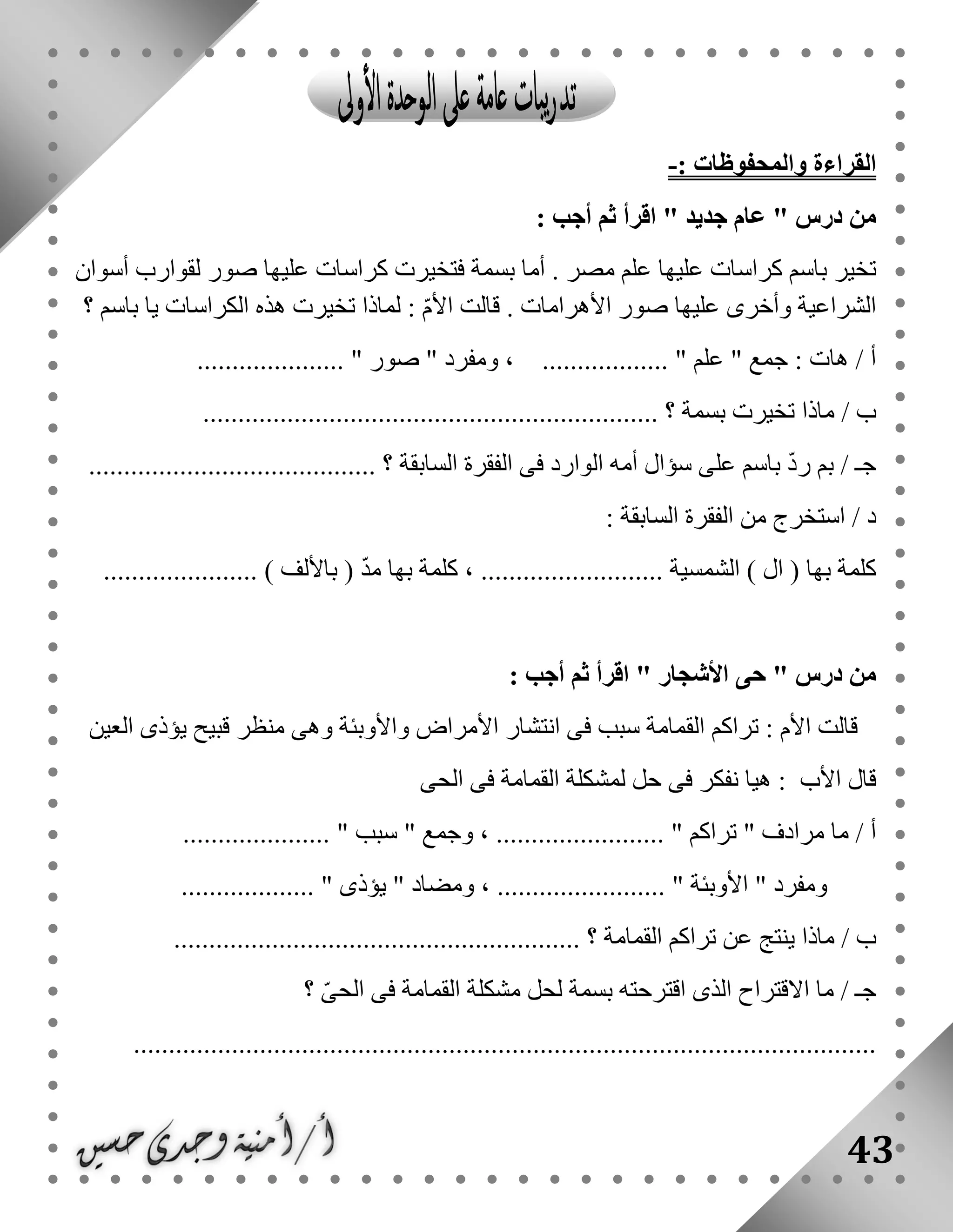 43
‫القراءة‬: ‫والمحفوظات‬-
‫أ‬ ‫ثم‬ ‫اقرأ‬ " ‫جديد‬ ‫عام‬ " ‫درس‬ ‫من‬: ‫جب‬
‫أسوان‬ ‫لقوارب‬ ‫صور‬ ‫عليها‬ ‫كراسات‬ ‫فتخيرت‬ ‫بسمة‬ ‫أما‬ . ‫مصر‬ ‫علم‬ ‫عليها‬ ‫كراسات‬ ‫باسم‬ ‫تخير‬
‫؟‬ ‫باسم‬ ‫يا‬ ‫الكراسات‬ ‫هذه‬ ‫تخيرت‬ ‫لماذا‬ : ّ‫م‬‫األ‬ ‫قالت‬ . ‫األهرامات‬ ‫صور‬ ‫عليها‬ ‫وأخرى‬ ‫الشراعية‬
..................... " ‫صور‬ " ‫ومفرد‬ ، .................. " ‫علم‬ " ‫جمع‬ : ‫هات‬ / ‫أ‬
/ ‫ب‬................................................................. ‫؟‬ ‫بسمة‬ ‫تخيرت‬ ‫ماذا‬
......................................... ‫؟‬ ‫السابقة‬ ‫الفقرة‬ ‫فى‬ ‫الوارد‬ ‫أمه‬ ‫سؤال‬ ‫على‬ ‫باسم‬ ّ‫د‬‫ر‬ ‫بم‬ / ‫جـ‬
: ‫السابقة‬ ‫الفقرة‬ ‫من‬ ‫استخرج‬ / ‫د‬
................ ‫الشمسية‬ ) ‫ال‬ ( ‫بها‬ ‫كلمة‬...................... ) ‫باأللف‬ ( ّ‫د‬‫م‬ ‫بها‬ ‫كلمة‬ ، ..........
: ‫أجب‬ ‫ثم‬ ‫اقرأ‬ " ‫األشجار‬ ‫حى‬ " ‫درس‬ ‫من‬
‫العين‬ ‫يؤذى‬ ‫قبيح‬ ‫منظر‬ ‫وهى‬ ‫واألوبئة‬ ‫األمراض‬ ‫انتشار‬ ‫فى‬ ‫سبب‬ ‫القمامة‬ ‫تراكم‬ : ‫األم‬ ‫قالت‬
‫الحى‬ ‫فى‬ ‫القمامة‬ ‫لمشكلة‬ ‫حل‬ ‫فى‬ ‫نفكر‬ ‫هيا‬ : ‫األب‬ ‫قال‬
. " ‫تراكم‬ " ‫مرادف‬ ‫ما‬ / ‫أ‬..................... " ‫سبب‬ " ‫وجمع‬ ، .......................
‫ومف‬................... " ‫يؤذى‬ " ‫ومضاد‬ ، ........................ " ‫األوبئة‬ " ‫رد‬
.......................................................... ‫؟‬ ‫القمامة‬ ‫تراكم‬ ‫عن‬ ‫ينتج‬ ‫ماذا‬ / ‫ب‬
‫االقتراح‬ ‫ما‬ / ‫جـ‬‫؟‬ ّ‫ى‬‫الح‬ ‫فى‬ ‫القمامة‬ ‫مشكلة‬ ‫لحل‬ ‫بسمة‬ ‫اقترحته‬ ‫الذى‬
..........................................................................................................
 