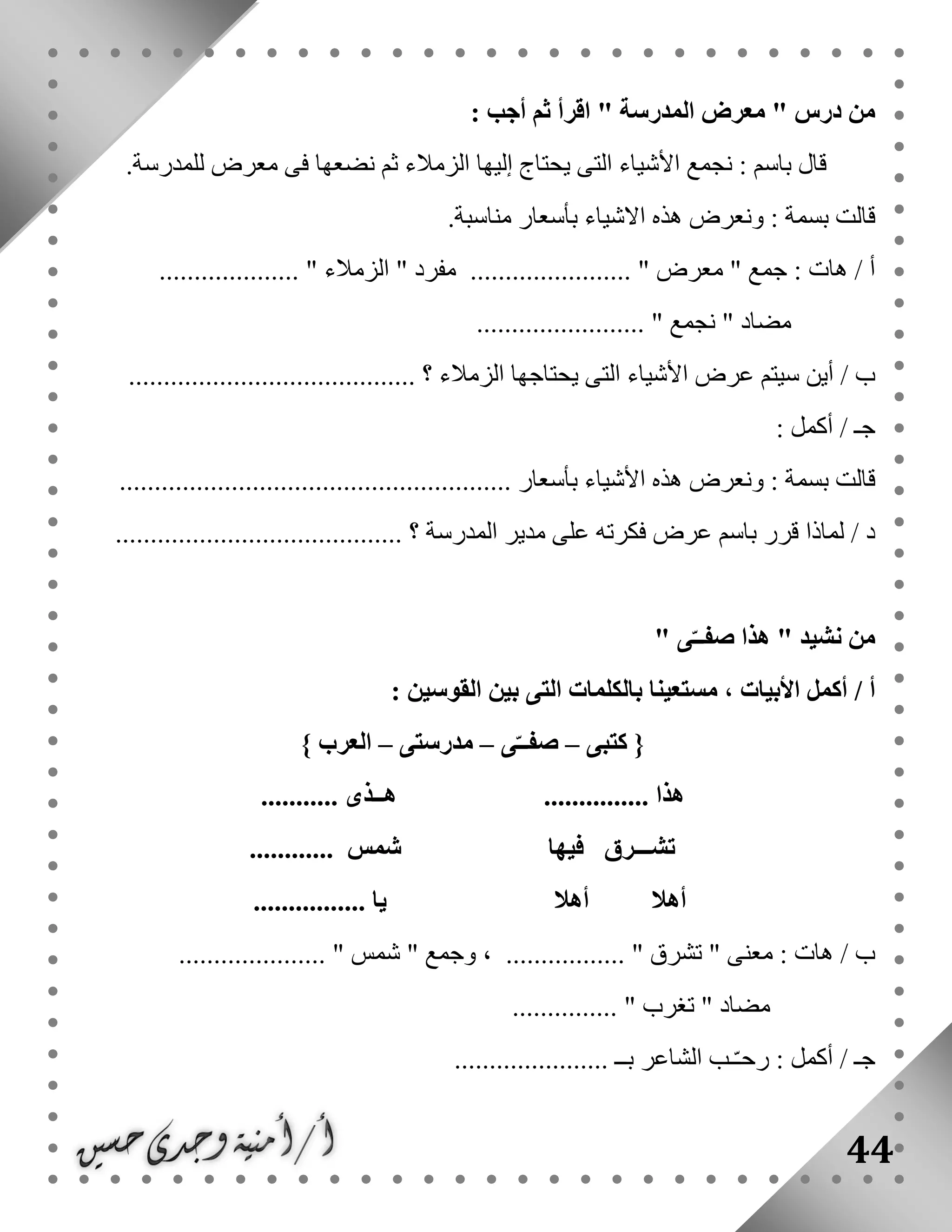44
: ‫أجب‬ ‫ثم‬ ‫اقرأ‬ " ‫المدرسة‬ ‫معرض‬ " ‫درس‬ ‫من‬
‫فى‬ ‫نضعها‬ ‫ثم‬ ‫الزمالء‬ ‫إليها‬ ‫يحتاج‬ ‫التى‬ ‫األشياء‬ ‫نجمع‬ : ‫باسم‬ ‫قال‬‫للمدرسة‬ ‫معرض‬.
.‫مناسبة‬ ‫بأسعار‬ ‫االشياء‬ ‫هذه‬ ‫ونعرض‬ : ‫بسمة‬ ‫قالت‬
.................... " ‫الزمالء‬ " ‫مفرد‬ ....................... " ‫معرض‬ " ‫جمع‬ : ‫هات‬ / ‫أ‬
........................ " ‫نجمع‬ " ‫مضاد‬
.......... ‫؟‬ ‫الزمالء‬ ‫يحتاجها‬ ‫التى‬ ‫األشياء‬ ‫عرض‬ ‫سيتم‬ ‫أين‬ / ‫ب‬...............................
: ‫أكمل‬ / ‫جـ‬
........................................................ ‫بأسعار‬ ‫األشياء‬ ‫هذه‬ ‫ونعرض‬ : ‫بسمة‬ ‫قالت‬
......................................... ‫؟‬ ‫المدرسة‬ ‫مدير‬ ‫على‬ ‫فكرته‬ ‫عرض‬ ‫باسم‬ ‫قرر‬ ‫لماذا‬ / ‫د‬
" ‫ى‬ّ‫صفــ‬ ‫هذا‬ " ‫نشيد‬ ‫من‬
‫أ‬/: ‫القوسين‬ ‫بين‬ ‫التى‬ ‫بالكلمات‬ ‫مستعينا‬ ، ‫األبيات‬ ‫أكمل‬
‫كتبى‬ {–‫ى‬ّ‫صفــ‬–‫مدرستى‬–} ‫العرب‬
............... ‫هذا‬‫هــذى‬...........
‫تشـ‬‫ــرق‬‫فيها‬‫شم‬‫س‬............
‫أهال‬‫أهال‬................ ‫يا‬
..................... " ‫شمس‬ " ‫وجمع‬ ، ................. " ‫تشرق‬ " ‫معنى‬ : ‫هات‬ / ‫ب‬
............... " ‫تغرب‬ " ‫مضاد‬
...................... ‫بــ‬ ‫الشاعر‬ ‫ـب‬ّ‫ـ‬‫رح‬ : ‫أكمل‬ / ‫جـ‬
 