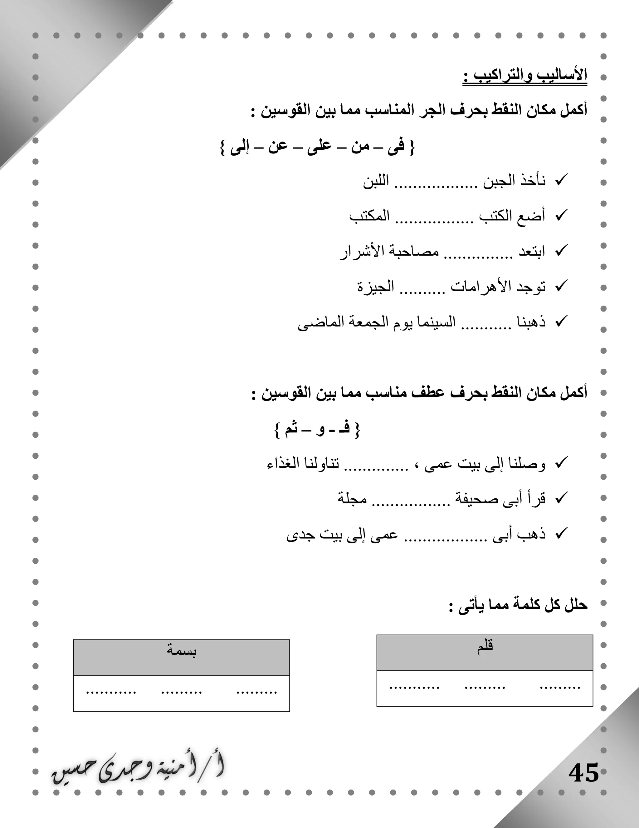 45
: ‫والتراكيب‬ ‫األساليب‬
‫بحر‬ ‫النقط‬ ‫مكان‬ ‫أكمل‬: ‫القوسين‬ ‫بين‬ ‫مما‬ ‫المناسب‬ ‫الجر‬ ‫ف‬
‫فى‬ {–‫من‬–‫على‬–‫عن‬–} ‫إلى‬
‫اللبن‬ .................. ‫الجبن‬ ‫نأخذ‬
‫المكتب‬ ................. ‫الكتب‬ ‫أضع‬
‫األشرار‬ ‫مصاحبة‬ ............... ‫ابتعد‬
‫الجيزة‬ .......... ‫األهرامات‬ ‫توجد‬
‫الماضى‬ ‫الجمعة‬ ‫يوم‬ ‫السينما‬ ........... ‫ذهبنا‬
‫أك‬: ‫القوسين‬ ‫بين‬ ‫مما‬ ‫مناسب‬ ‫عطف‬ ‫بحرف‬ ‫النقط‬ ‫مكان‬ ‫مل‬
‫فـ‬ {-‫و‬–} ‫ثم‬
‫الغذاء‬ ‫تناولنا‬ .............. ، ‫عمى‬ ‫بيت‬ ‫إلى‬ ‫وصلنا‬
‫مجلة‬ ................. ‫صحيفة‬ ‫أبى‬ ‫قرأ‬
‫جدى‬ ‫بيت‬ ‫إلى‬ ‫عمى‬ .................. ‫أبى‬ ‫ذهب‬
‫كلم‬ ‫كل‬ ‫حلل‬‫يأتى‬ ‫مما‬ ‫ة‬:
‫قلم‬
........... ......... .........
‫بسمة‬
........... ......... .........
 