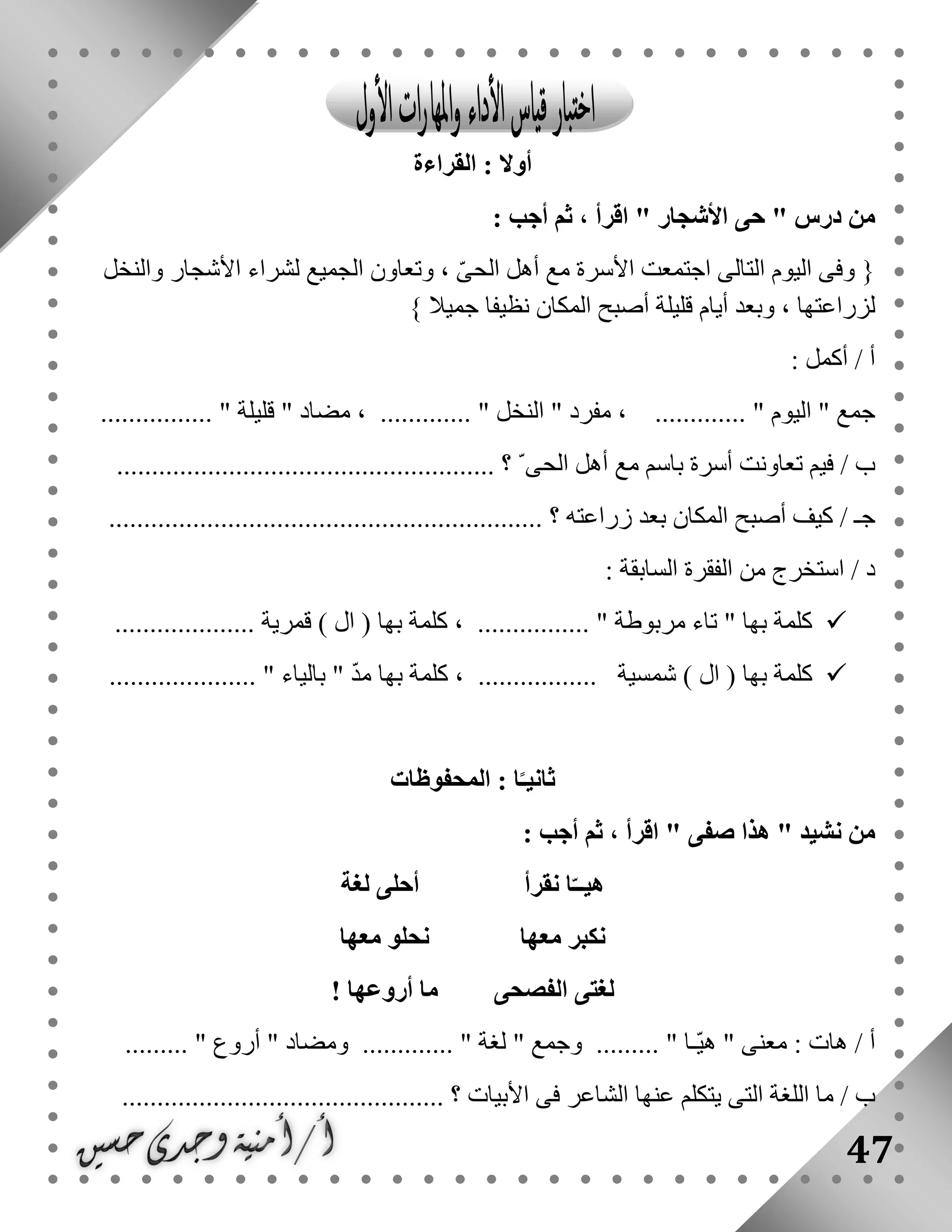 47
‫القراءة‬ : ‫أوال‬
: ‫أجب‬ ‫ثم‬ ، ‫اقرأ‬ " ‫األشجار‬ ‫حى‬ " ‫درس‬ ‫من‬
‫والنخ‬ ‫األشجار‬ ‫لشراء‬ ‫الجميع‬ ‫وتعاون‬ ، ّ‫ى‬‫الح‬ ‫أهل‬ ‫مع‬ ‫األسرة‬ ‫اجتمعت‬ ‫التالى‬ ‫اليوم‬ ‫وفى‬ {‫ل‬
} ‫جميال‬ ‫نظيفا‬ ‫المكان‬ ‫أصبح‬ ‫قليلة‬ ‫أيام‬ ‫وبعد‬ ، ‫لزراعتها‬
: ‫أكمل‬ / ‫أ‬
................ " ‫قليلة‬ " ‫مضاد‬ ، ............. " ‫النخل‬ " ‫مفرد‬ ، ............. " ‫اليوم‬ " ‫جمع‬
.................................................. ‫؟‬ ّ ‫الحى‬ ‫أهل‬ ‫مع‬ ‫باسم‬ ‫أسرة‬ ‫تعاونت‬ ‫فيم‬ / ‫ب‬....
.............................................................. ‫؟‬ ‫زراعته‬ ‫بعد‬ ‫المكان‬ ‫أصبح‬ ‫كيف‬ / ‫جـ‬
: ‫السابقة‬ ‫الفقرة‬ ‫من‬ ‫استخرج‬ / ‫د‬
.................... ‫قمرية‬ ) ‫ال‬ ( ‫بها‬ ‫كلمة‬ ، ................ " ‫مربوطة‬ ‫تاء‬ " ‫بها‬ ‫كلمة‬
........... ‫شمسية‬ ) ‫ال‬ ( ‫بها‬ ‫كلمة‬..................... " ‫بالياء‬ " ّ‫د‬‫م‬ ‫بها‬ ‫كلمة‬ ، ......
‫المحفوظات‬ : ‫ا‬ً‫ثانيـ‬
: ‫أجب‬ ‫ثم‬ ، ‫اقرأ‬ " ‫صفى‬ ‫هذا‬ " ‫نشيد‬ ‫من‬
‫لغة‬ ‫أحلى‬ ‫نقرأ‬ ‫ا‬ّ‫هيــ‬
‫معها‬ ‫نحلو‬ ‫معها‬ ‫نكبر‬
‫أروعها‬ ‫ما‬ ‫الفصحى‬ ‫لغتى‬!
" ‫وجمع‬ ......... " ‫ّـا‬‫ي‬‫ه‬ " ‫معنى‬ : ‫هات‬ / ‫أ‬......... " ‫أروع‬ " ‫ومضاد‬ ............. " ‫لغة‬
.............................................. ‫؟‬ ‫األبيات‬ ‫فى‬ ‫الشاعر‬ ‫عنها‬ ‫يتكلم‬ ‫التى‬ ‫اللغة‬ ‫ما‬ / ‫ب‬
 