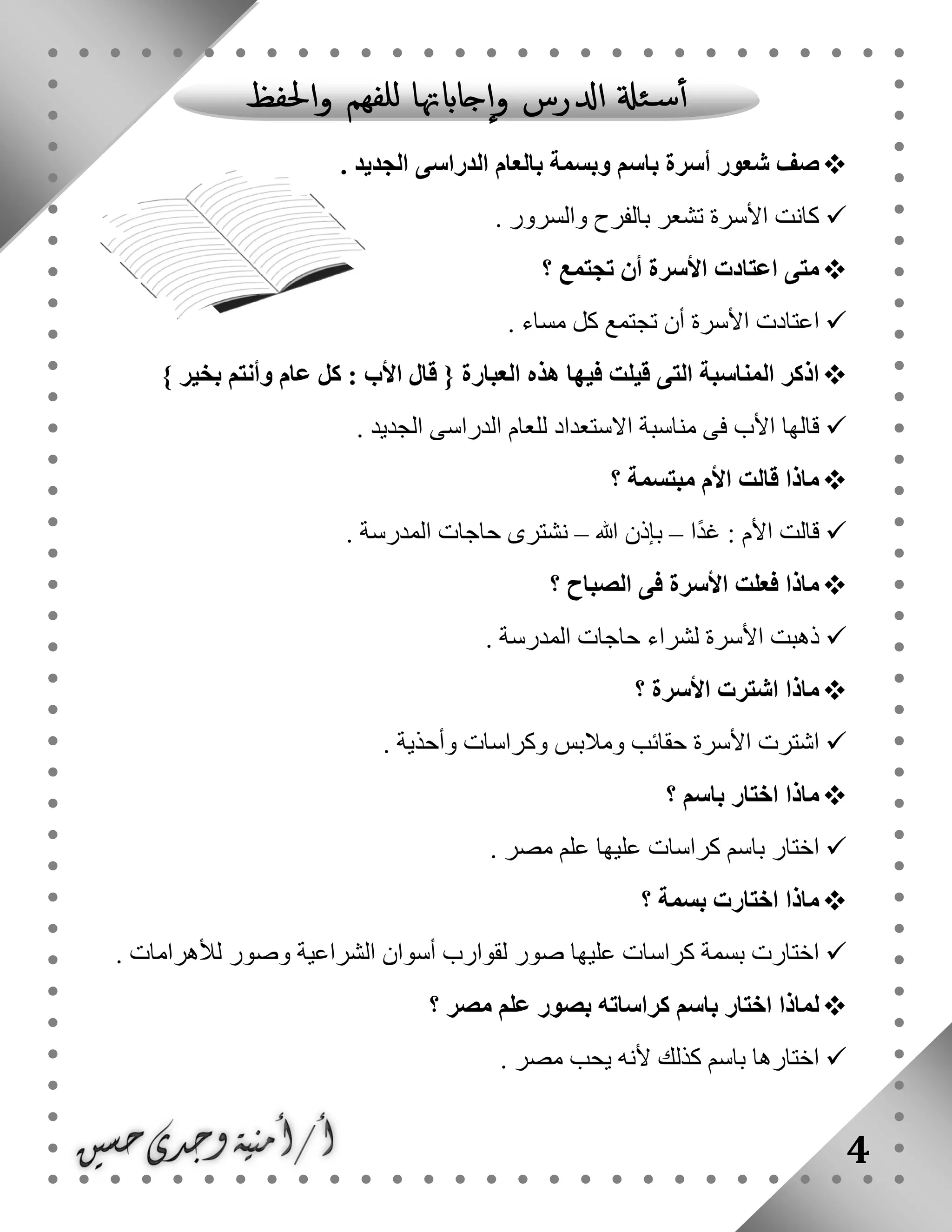 4
. ‫الجديد‬ ‫الدراسى‬ ‫بالعام‬ ‫وبسمة‬ ‫باسم‬ ‫أسرة‬ ‫شعور‬ ‫صف‬
. ‫والسرور‬ ‫بالفرح‬ ‫تشعر‬ ‫األسرة‬ ‫كانت‬
‫تجتمع‬ ‫أن‬ ‫األسرة‬ ‫اعتادت‬ ‫متى‬‫؟‬
‫مساء‬ ‫كل‬ ‫تجتمع‬ ‫أن‬ ‫األسرة‬ ‫اعتادت‬.
} ‫بخير‬ ‫وأنتم‬ ‫عام‬ ‫كل‬ : ‫األب‬ ‫قال‬ { ‫العبارة‬ ‫هذه‬ ‫فيها‬ ‫قيلت‬ ‫التى‬ ‫المناسبة‬ ‫اذكر‬
. ‫الجديد‬ ‫الدراسى‬ ‫للعام‬ ‫االستعداد‬ ‫مناسبة‬ ‫فى‬ ‫األب‬ ‫قالها‬
‫؟‬ ‫مبتسمة‬ ‫األم‬ ‫قالت‬ ‫ماذا‬
‫ا‬ً‫د‬‫غ‬ : ‫األم‬ ‫قالت‬–‫هللا‬ ‫بإذن‬–. ‫المدرسة‬ ‫حاجات‬ ‫نشترى‬
‫؟‬ ‫الصباح‬ ‫فى‬ ‫األسرة‬ ‫فعلت‬ ‫ماذا‬
‫لشراء‬ ‫األسرة‬ ‫ذهبت‬. ‫المدرسة‬ ‫حاجات‬
‫؟‬ ‫األسرة‬ ‫اشترت‬ ‫ماذا‬
. ‫وأحذية‬ ‫وكراسات‬ ‫ومالبس‬ ‫حقائب‬ ‫األسرة‬ ‫اشترت‬
‫؟‬ ‫باسم‬ ‫اختار‬ ‫ماذا‬
. ‫مصر‬ ‫علم‬ ‫عليها‬ ‫كراسات‬ ‫باسم‬ ‫اختار‬
‫؟‬ ‫بسمة‬ ‫اختارت‬ ‫ماذا‬
. ‫لألهرامات‬ ‫وصور‬ ‫الشراعية‬ ‫أسوان‬ ‫لقوارب‬ ‫صور‬ ‫عليها‬ ‫كراسات‬ ‫بسمة‬ ‫اختارت‬
‫مصر‬ ‫علم‬ ‫بصور‬ ‫كراساته‬ ‫باسم‬ ‫اختار‬ ‫لماذا‬‫؟‬
. ‫مصر‬ ‫يحب‬ ‫ألنه‬ ‫كذلك‬ ‫باسم‬ ‫اختارها‬
 