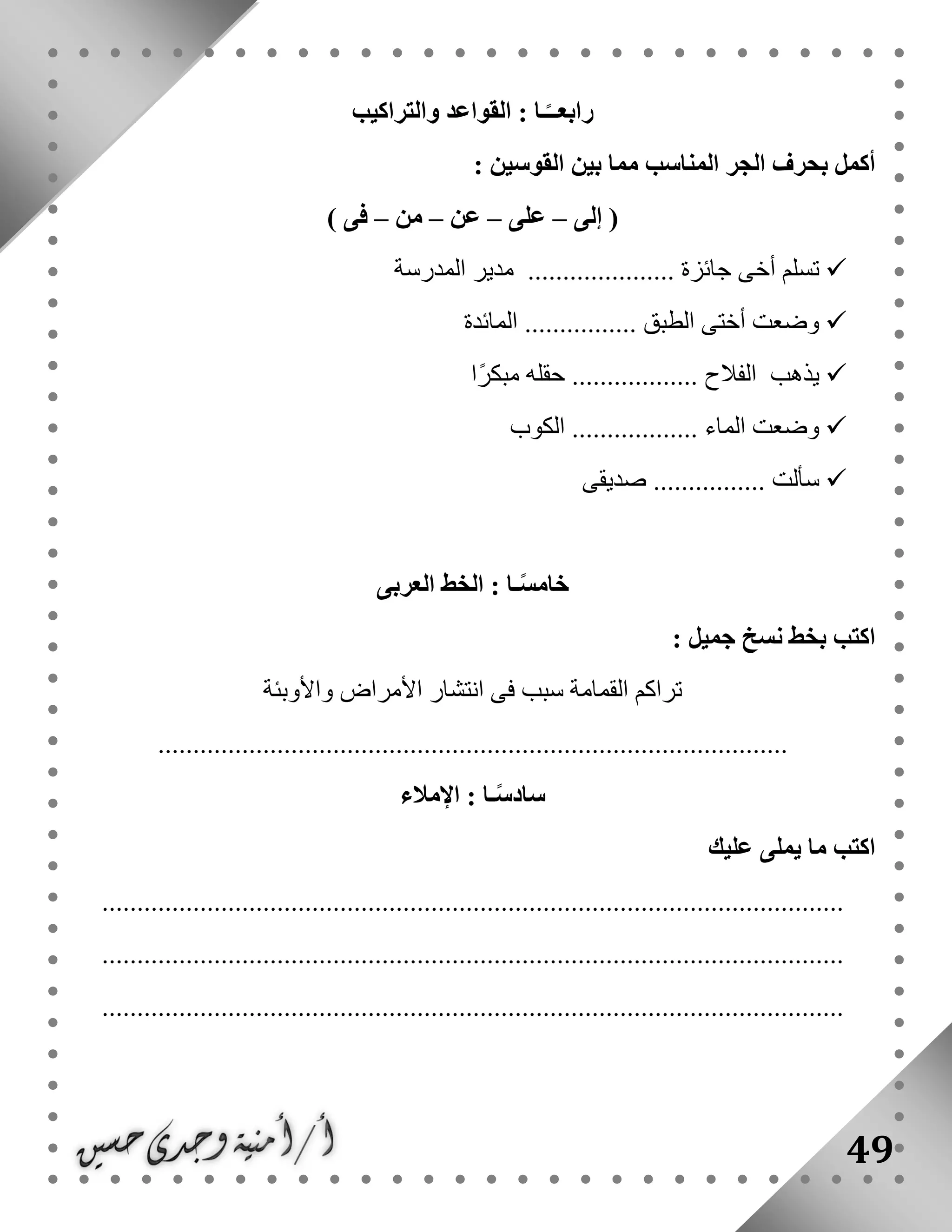 49
‫والتراكيب‬ ‫القواعد‬ : ‫ـا‬ً‫رابعــ‬
‫المناسب‬ ‫الجر‬ ‫بحرف‬ ‫أكمل‬: ‫القوسين‬ ‫بين‬ ‫مما‬
‫إلى‬ (–‫على‬–‫عن‬–‫من‬–) ‫فى‬
‫المدرسة‬ ‫مدير‬ ..................... ‫جائزة‬ ‫أخى‬ ‫تسلم‬
‫المائدة‬ ................ ‫الطبق‬ ‫أختى‬ ‫وضعت‬
‫ًا‬‫ر‬‫مبك‬ ‫حقله‬ .................. ‫الفالح‬ ‫يذهب‬
‫الكوب‬ .................. ‫الماء‬ ‫وضعت‬
‫صديقى‬ ................ ‫سألت‬
‫العر‬ ‫الخط‬ : ‫ـا‬ً‫س‬‫خام‬‫بى‬
: ‫جميل‬ ‫نسخ‬ ‫بخط‬ ‫اكتب‬
‫واألوبئة‬ ‫األمراض‬ ‫انتشار‬ ‫فى‬ ‫سبب‬ ‫القمامة‬ ‫تراكم‬
..........................................................................................
‫اإلمالء‬ : ‫ـا‬ً‫س‬‫ساد‬
‫عليك‬ ‫يملى‬ ‫ما‬ ‫اكتب‬
..........................................................................................................
..........................................................................................................
..........................................................................................................
 