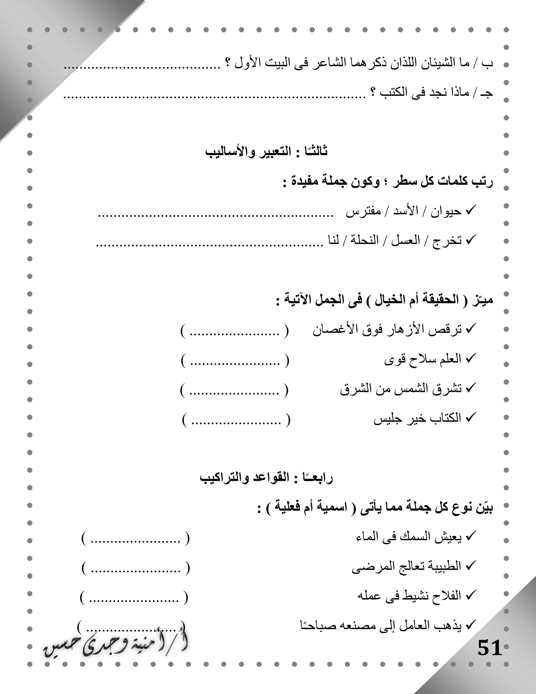 51
‫الشي‬ ‫ما‬ / ‫ب‬........................................ ‫؟‬ ‫األول‬ ‫البيت‬ ‫فى‬ ‫الشاعر‬ ‫ذكرهما‬ ‫اللذان‬ ‫ئان‬
............................................................................. ‫؟‬ ‫الكتب‬ ‫فى‬ ‫نجد‬ ‫ماذا‬ / ‫جـ‬
‫واألساليب‬ ‫التعبير‬ : ‫ا‬ً‫ثالثـ‬
: ‫مفيدة‬ ‫جملة‬ ‫وكون‬ ‫؛‬ ‫سطر‬ ‫كل‬ ‫كلمات‬ ‫رتب‬
‫حيو‬............................................................ ‫مفترس‬ / ‫األسد‬ / ‫ان‬
.......................................................... ‫لنا‬ / ‫النحلة‬ / ‫العسل‬ / ‫تخرج‬
: ‫اآلتية‬ ‫الجمل‬ ‫فى‬ ) ‫الخيال‬ ‫أم‬ ‫الحقيقة‬ ( ‫ز‬ّ‫ميـ‬
‫األغصان‬ ‫فوق‬ ‫األزهار‬ ‫ترقص‬....... () ................
‫قوى‬ ‫سالح‬ ‫العلم‬) ....................... (
‫الشرق‬ ‫من‬ ‫الشمس‬ ‫تشرق‬) ....................... (
‫جليس‬ ‫خير‬ ‫الكتاب‬) ....................... (
‫والتراكيب‬ ‫القواعد‬ : ‫ا‬ً‫رابعــ‬
‫جملة‬ ‫كل‬ ‫نوع‬ ‫ن‬ّ‫ي‬‫ب‬: ) ‫فعلية‬ ‫أم‬ ‫اسمية‬ ( ‫يأتى‬ ‫مما‬
‫الماء‬ ‫فى‬ ‫السمك‬ ‫يعيش‬) ....................... (
‫المرضى‬ ‫تعالج‬ ‫الطبيبة‬) ....................... (
‫عمله‬ ‫فى‬ ‫نشيط‬ ‫الفالح‬) ....................... (
‫ا‬ً‫ـ‬‫صباح‬ ‫مصنعه‬ ‫إلى‬ ‫العامل‬ ‫يذهب‬) ....................... (
 
