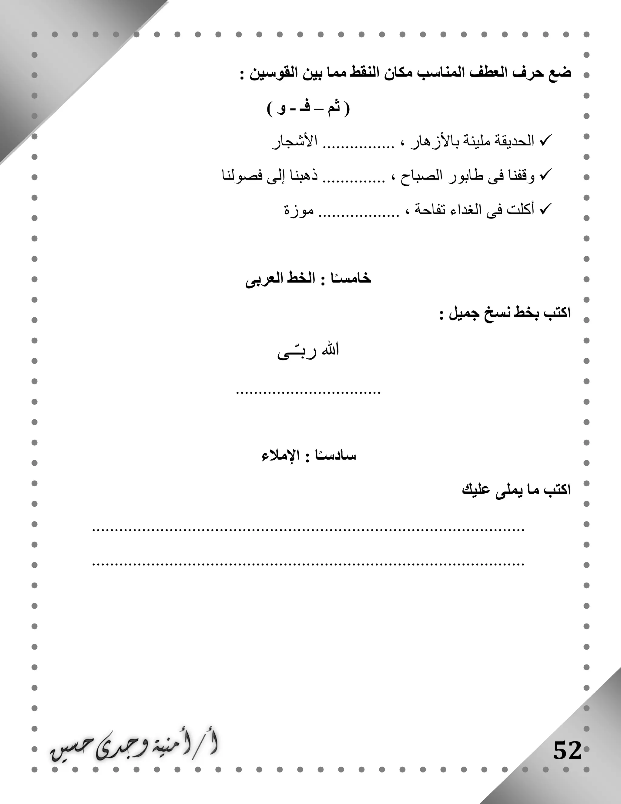 52
: ‫القوسين‬ ‫بين‬ ‫مما‬ ‫النقط‬ ‫مكان‬ ‫المناسب‬ ‫العطف‬ ‫حرف‬ ‫ضع‬
‫ثم‬ (–‫فـ‬-) ‫و‬
‫األشجار‬ ................ ، ‫باألزهار‬ ‫مليئة‬ ‫الحديقة‬
‫فى‬ ‫وقفنا‬‫فصولنا‬ ‫إلى‬ ‫ذهبنا‬ .............. ، ‫الصباح‬ ‫طابور‬
‫موزة‬ .................. ، ‫تفاحة‬ ‫الغداء‬ ‫فى‬ ‫أكلت‬
‫العربى‬ ‫الخط‬ : ‫ا‬ً‫خامسـ‬
: ‫جميل‬ ‫نسخ‬ ‫بخط‬ ‫اكتب‬
‫ـى‬ّ‫ـ‬‫رب‬ ‫هللا‬
................................
‫اإلمالء‬ : ‫ا‬ً‫سادسـ‬
‫عليك‬ ‫يملى‬ ‫ما‬ ‫اكتب‬
...............................................................................................
...............................................................................................
 