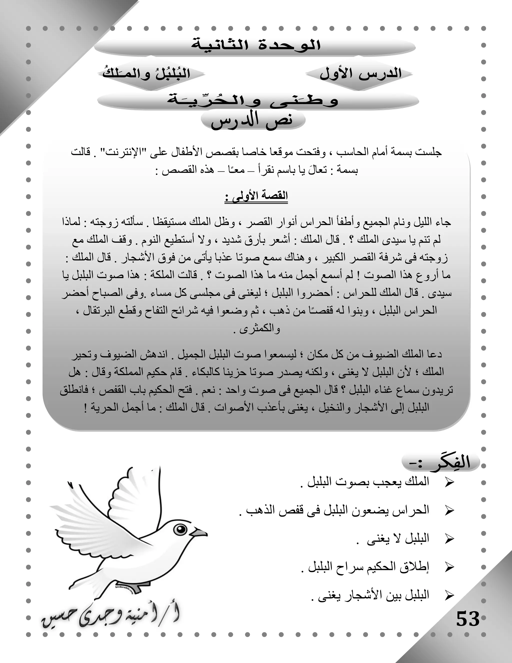 53
‫ا‬‫البلبل‬ ‫بصوت‬ ‫يعجب‬ ‫لملك‬.
‫الذهب‬ ‫قفص‬ ‫فى‬ ‫البلبل‬ ‫يضعون‬ ‫الحراس‬.
‫ال‬ ‫البلبل‬‫يغنى‬.
‫البلبل‬ ‫سراح‬ ‫الحكيم‬ ‫إطالق‬.
‫يغنى‬ ‫األشجار‬ ‫بين‬ ‫البلبل‬.
‫موقعا‬ ‫وفتحت‬ ، ‫الحاسب‬ ‫أمام‬ ‫بسمة‬ ‫جلست‬‫قالت‬ . "‫"اإلنترنت‬ ‫على‬ ‫األطفال‬ ‫بقصص‬ ‫خاصا‬
‫نقرأ‬ ‫باسم‬ ‫يا‬ َ‫ل‬‫تعا‬ : ‫بسمة‬–‫ا‬ً‫ـ‬‫مع‬–: ‫القصص‬ ‫هذه‬
: ‫األولى‬ ‫القصة‬
‫لماذا‬ : ‫زوجته‬ ‫سألته‬ . ‫مستيقظا‬ ‫الملك‬ ‫وظل‬ ، ‫القصر‬ ‫أنوار‬ ‫الحراس‬ ‫وأطفأ‬ ‫الجميع‬ ‫ونام‬ ‫الليل‬ ‫جاء‬
‫أستط‬ ‫وال‬ ، ‫شديد‬ ‫بأرق‬ ‫أشعر‬ : ‫الملك‬ ‫قال‬ . ‫؟‬ ‫الملك‬ ‫سيدى‬ ‫يا‬ ‫تنم‬ ‫لم‬‫مع‬ ‫الملك‬ ‫وقف‬ . ‫النوم‬ ‫يع‬
: ‫الملك‬ ‫قال‬ . ‫األشجار‬ ‫فوق‬ ‫من‬ ‫يأتى‬ ‫عذبا‬ ‫صوتا‬ ‫سمع‬ ‫وهناك‬ ، ‫الكبير‬ ‫القصر‬ ‫شرفة‬ ‫فى‬ ‫زوجته‬
‫يا‬ ‫البلبل‬ ‫صوت‬ ‫هذا‬ : ‫الملكة‬ ‫قالت‬ . ‫؟‬ ‫الصوت‬ ‫هذا‬ ‫ما‬ ‫منه‬ ‫أجمل‬ ‫أسمع‬ ‫لم‬ ! ‫الصوت‬ ‫هذا‬ ‫أروع‬ ‫ما‬
‫مسا‬ ‫كل‬ ‫مجلسى‬ ‫فى‬ ‫ليغنى‬ ‫؛‬ ‫البلبل‬ ‫أحضروا‬ : ‫للحراس‬ ‫الملك‬ ‫قال‬ . ‫سيدى‬‫أحضر‬ ‫الصباح‬ ‫.وفى‬ ‫ء‬
، ‫البرتقال‬ ‫وقطع‬ ‫التفاح‬ ‫شرائح‬ ‫فيه‬ ‫وضعوا‬ ‫ثم‬ ، ‫ذهب‬ ‫من‬ ‫ا‬ً‫ـ‬‫قفص‬ ‫له‬ ‫وبنوا‬ ، ‫البلبل‬ ‫الحراس‬
. ‫والكمثرى‬
‫وتحير‬ ‫الضيوف‬ ‫اندهش‬ . ‫الجميل‬ ‫البلبل‬ ‫صوت‬ ‫ليسمعوا‬ ‫؛‬ ‫مكان‬ ‫كل‬ ‫من‬ ‫الضيوف‬ ‫الملك‬ ‫دعا‬
‫قام‬ . ‫كالبكاء‬ ‫حزينا‬ ‫صوتا‬ ‫يصدر‬ ‫ولكنه‬ ، ‫يغنى‬ ‫ال‬ ‫البلبل‬ ‫ألن‬ ‫؛‬ ‫الملك‬‫هل‬ : ‫وقال‬ ‫المملكة‬ ‫حكيم‬
‫فانطلق‬ ‫؛‬ ‫القفص‬ ‫باب‬ ‫الحكيم‬ ‫فتح‬ . ‫نعم‬ : ‫واحد‬ ‫صوت‬ ‫فى‬ ‫الجميع‬ ‫قال‬ ‫؟‬ ‫البلبل‬ ‫غناء‬ ‫سماع‬ ‫تريدون‬
! ‫الحرية‬ ‫أجمل‬ ‫ما‬ : ‫الملك‬ ‫قال‬ . ‫األصوات‬ ‫بأعذب‬ ‫يغنى‬ ، ‫والنخيل‬ ‫األشجار‬ ‫إلى‬ ‫البلبل‬
 