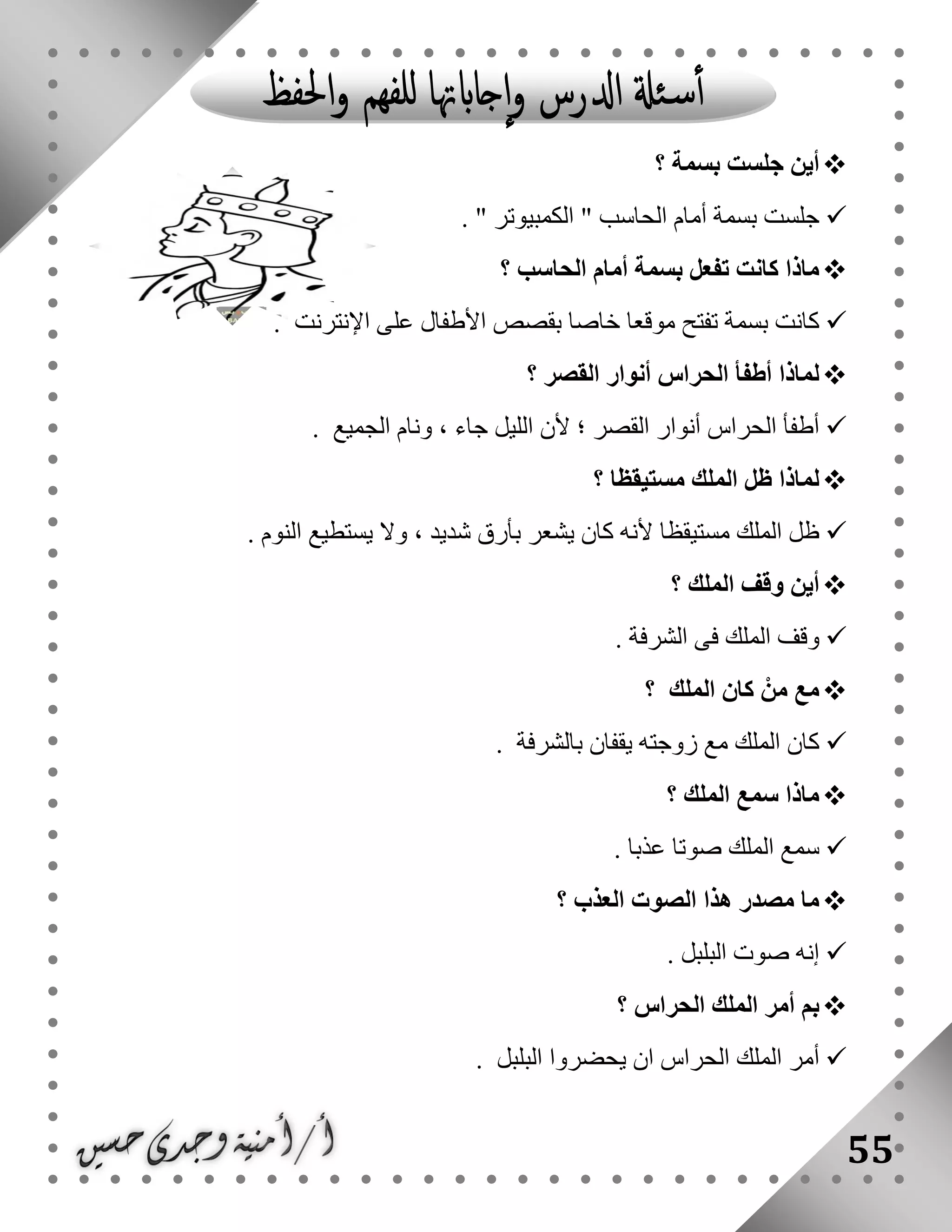 55
‫؟‬ ‫بسمة‬ ‫جلست‬ ‫أين‬
" ‫الكمبيوتر‬ " ‫الحاسب‬ ‫أمام‬ ‫بسمة‬ ‫جلست‬.
‫الحاسب‬ ‫أمام‬ ‫بسمة‬ ‫تفعل‬ ‫كانت‬ ‫ماذا‬‫؟‬
‫اإلنترنت‬ ‫على‬ ‫األطفال‬ ‫بقصص‬ ‫خاصا‬ ‫موقعا‬ ‫تفتح‬ ‫بسمة‬ ‫كانت‬.
‫؟‬ ‫القصر‬ ‫أنوار‬ ‫الحراس‬ ‫أطفأ‬ ‫لماذا‬
‫الجميع‬ ‫ونام‬ ، ‫جاء‬ ‫الليل‬ ‫ألن‬ ‫؛‬ ‫القصر‬ ‫أنوار‬ ‫الحراس‬ ‫أطفأ‬.
‫مستيقظا‬ ‫الملك‬ ‫ظل‬ ‫لماذا‬‫؟‬
‫يستط‬ ‫وال‬ ، ‫شديد‬ ‫بأرق‬ ‫يشعر‬ ‫كان‬ ‫ألنه‬ ‫مستيقظا‬ ‫الملك‬ ‫ظل‬‫النوم‬ ‫يع‬.
‫الملك‬ ‫وقف‬ ‫أين‬‫؟‬
‫الشرفة‬ ‫فى‬ ‫الملك‬ ‫وقف‬.
‫الملك‬ ‫كان‬ ْ‫من‬ ‫مع‬‫؟‬
‫بالشرفة‬ ‫يقفان‬ ‫زوجته‬ ‫مع‬ ‫الملك‬ ‫كان‬.
‫الملك‬ ‫سمع‬ ‫ماذا‬‫؟‬
‫عذبا‬ ‫صوتا‬ ‫الملك‬ ‫سمع‬.
‫العذب‬ ‫الصوت‬ ‫هذا‬ ‫مصدر‬ ‫ما‬‫؟‬
. ‫البلبل‬ ‫صوت‬ ‫إنه‬
‫الحراس‬ ‫الملك‬ ‫أمر‬ ‫بم‬‫؟‬
‫البلبل‬ ‫يحضروا‬ ‫ان‬ ‫الحراس‬ ‫الملك‬ ‫أمر‬.
 