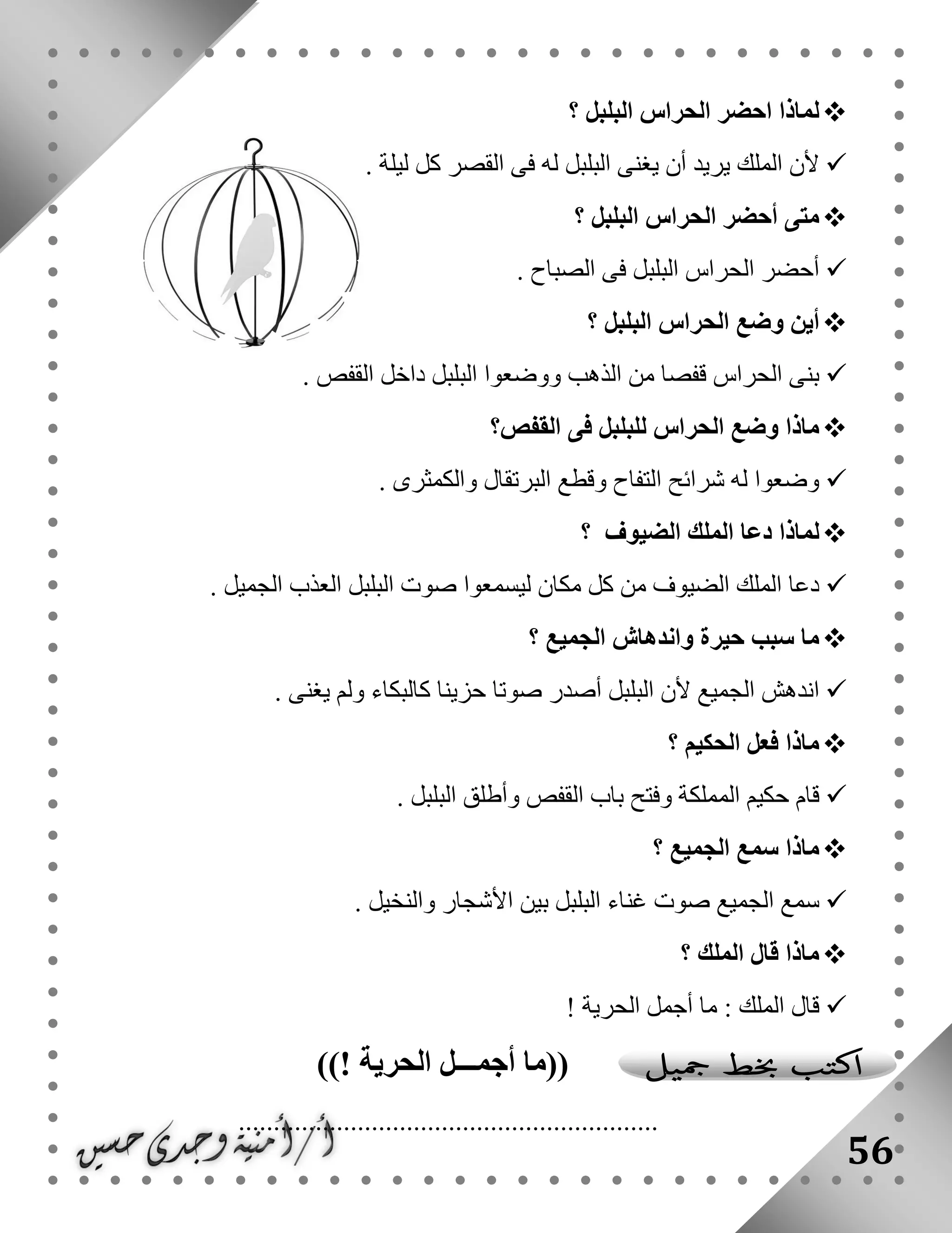 56
‫لماذا‬‫ا‬‫البلبل‬ ‫الحراس‬ ‫حضر‬‫؟‬
‫ليلة‬ ‫كل‬ ‫القصر‬ ‫فى‬ ‫له‬ ‫البلبل‬ ‫يغنى‬ ‫أن‬ ‫يريد‬ ‫الملك‬ ‫ألن‬.
‫البلبل‬ ‫الحراس‬ ‫أحضر‬ ‫متى‬‫؟‬
‫الصباح‬ ‫فى‬ ‫البلبل‬ ‫الحراس‬ ‫أحضر‬.
‫البلبل‬ ‫الحراس‬ ‫وضع‬ ‫أين‬‫؟‬
‫القفص‬ ‫داخل‬ ‫البلبل‬ ‫ووضعوا‬ ‫الذهب‬ ‫من‬ ‫قفصا‬ ‫الحراس‬ ‫بنى‬.
‫القفص‬ ‫فى‬ ‫للبلبل‬ ‫الحراس‬ ‫وضع‬ ‫ماذا‬‫؟‬
‫ا‬ ‫شرائح‬ ‫له‬ ‫وضعوا‬‫والكمثرى‬ ‫البرتقال‬ ‫وقطع‬ ‫لتفاح‬.
‫الضيوف‬ ‫الملك‬ ‫دعا‬ ‫لماذا‬‫؟‬
‫الجميل‬ ‫العذب‬ ‫البلبل‬ ‫صوت‬ ‫ليسمعوا‬ ‫مكان‬ ‫كل‬ ‫من‬ ‫الضيوف‬ ‫الملك‬ ‫دعا‬.
‫الجميع‬ ‫واندهاش‬ ‫حيرة‬ ‫سبب‬ ‫ما‬‫؟‬
‫يغنى‬ ‫ولم‬ ‫كالبكاء‬ ‫حزينا‬ ‫صوتا‬ ‫أصدر‬ ‫البلبل‬ ‫ألن‬ ‫الجميع‬ ‫اندهش‬.
‫؟‬ ‫الحكيم‬ ‫فعل‬ ‫ماذا‬
‫الق‬ ‫باب‬ ‫وفتح‬ ‫المملكة‬ ‫حكيم‬ ‫قام‬. ‫البلبل‬ ‫وأطلق‬ ‫فص‬
‫؟‬ ‫الجميع‬ ‫سمع‬ ‫ماذا‬
. ‫والنخيل‬ ‫األشجار‬ ‫بين‬ ‫البلبل‬ ‫غناء‬ ‫صوت‬ ‫الجميع‬ ‫سمع‬
‫؟‬ ‫الملك‬ ‫قال‬ ‫ماذا‬
! ‫الحرية‬ ‫أجمل‬ ‫ما‬ : ‫الملك‬ ‫قال‬
((! ‫الحرية‬ ‫أجمـــل‬ ‫ما‬))
............................................................
 