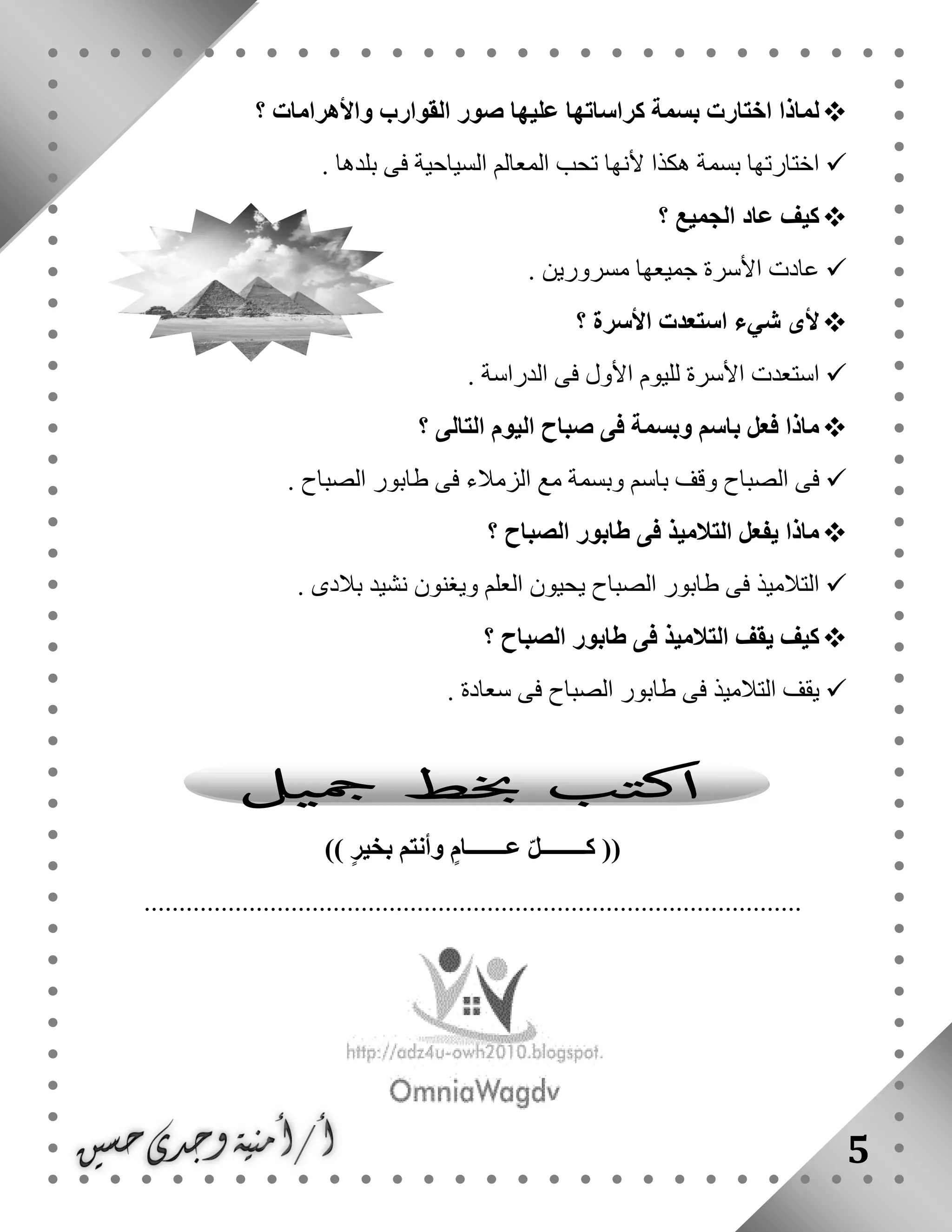 5
‫؟‬ ‫واألهرامات‬ ‫القوارب‬ ‫صور‬ ‫عليها‬ ‫كراساتها‬ ‫بسمة‬ ‫اختارت‬ ‫لماذا‬
. ‫بلدها‬ ‫فى‬ ‫السياحية‬ ‫المعالم‬ ‫تحب‬ ‫ألنها‬ ‫هكذا‬ ‫بسمة‬ ‫اختارتها‬
‫؟‬ ‫الجميع‬ ‫عاد‬ ‫كيف‬
. ‫مسرورين‬ ‫جميعها‬ ‫األسرة‬ ‫عادت‬
‫؟‬ ‫األسرة‬ ‫استعدت‬ ‫شيء‬ ‫ألى‬
‫ال‬ ‫فى‬ ‫األول‬ ‫لليوم‬ ‫األسرة‬ ‫استعدت‬. ‫دراسة‬
‫؟‬ ‫التالى‬ ‫اليوم‬ ‫صباح‬ ‫فى‬ ‫وبسمة‬ ‫باسم‬ ‫فعل‬ ‫ماذا‬
. ‫الصباح‬ ‫طابور‬ ‫فى‬ ‫الزمالء‬ ‫مع‬ ‫وبسمة‬ ‫باسم‬ ‫وقف‬ ‫الصباح‬ ‫فى‬
‫؟‬ ‫الصباح‬ ‫طابور‬ ‫فى‬ ‫التالميذ‬ ‫يفعل‬ ‫ماذا‬
. ‫بالدى‬ ‫نشيد‬ ‫ويغنون‬ ‫العلم‬ ‫يحيون‬ ‫الصباح‬ ‫طابور‬ ‫فى‬ ‫التالميذ‬
‫؟‬ ‫الصباح‬ ‫طابور‬ ‫فى‬ ‫التالميذ‬ ‫يقف‬ ‫كيف‬
‫طابور‬ ‫فى‬ ‫التالميذ‬ ‫يقف‬. ‫سعادة‬ ‫فى‬ ‫الصباح‬
‫عـــــــام‬ ّ‫ل‬‫كــــــــ‬ (()) ‫بخير‬ ‫وأنتم‬
..............................................................................................
 