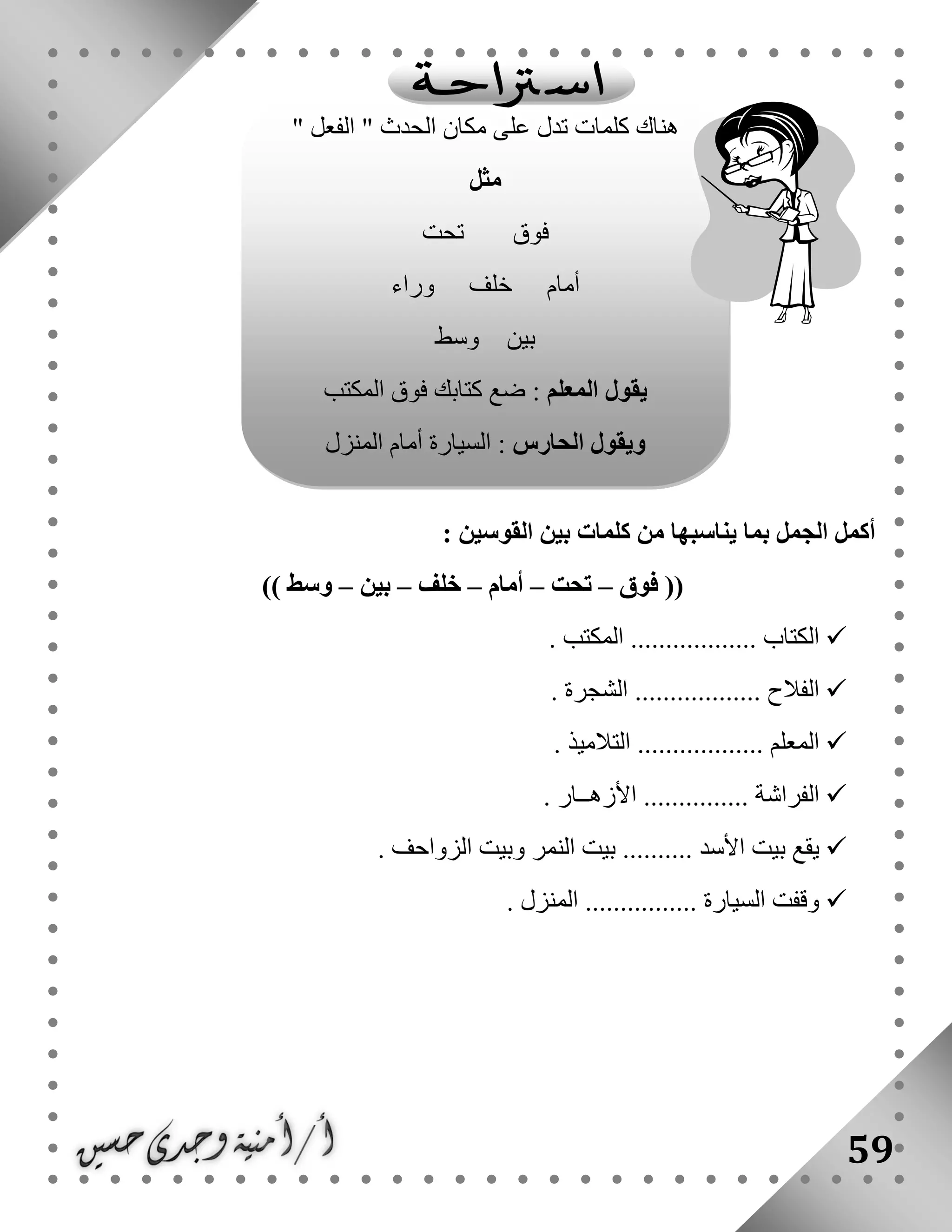 59
‫ينا‬ ‫بما‬ ‫الجمل‬ ‫أكمل‬: ‫القوسين‬ ‫بين‬ ‫كلمات‬ ‫من‬ ‫سبها‬
‫فوق‬ ((–‫تحت‬–‫أمام‬–‫خلف‬–‫بين‬–)) ‫وسط‬
. ‫المكتب‬ .................. ‫الكتاب‬
. ‫الشجرة‬ .................. ‫الفالح‬
. ‫التالميذ‬ .................. ‫المعلم‬
. ‫األزهــار‬ ............... ‫الفراشة‬
‫الز‬ ‫وبيت‬ ‫النمر‬ ‫بيت‬ .......... ‫األسد‬ ‫بيت‬ ‫يقع‬. ‫واحف‬
. ‫المنزل‬ ................ ‫السيارة‬ ‫وقفت‬
‫هناك‬" ‫الفعل‬ " ‫الحدث‬ ‫مكان‬ ‫على‬ ‫تدل‬ ‫كلمات‬
‫مثل‬
‫تحت‬ ‫فوق‬
‫وراء‬ ‫خلف‬ ‫أمام‬
‫وسط‬ ‫بين‬
‫المعلم‬ ‫يقول‬‫المكتب‬ ‫فوق‬ ‫كتابك‬ ‫ضع‬ :
‫الحارس‬ ‫ويقول‬‫السيا‬ :‫المنزل‬ ‫أمام‬ ‫رة‬
 