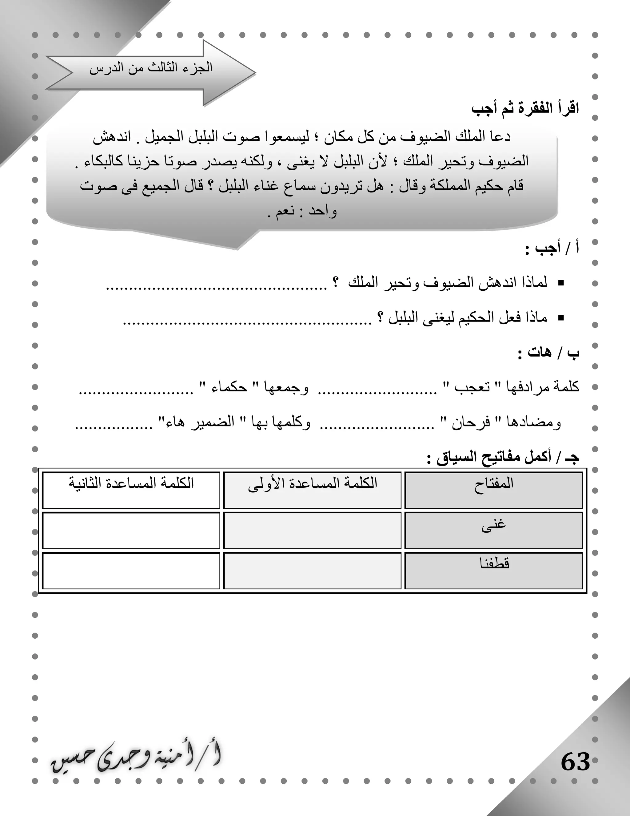 63
‫أجب‬ ‫ثم‬ ‫الفقرة‬ ‫اقرأ‬
: ‫أجب‬ / ‫أ‬
‫لماذا‬‫الملك‬ ‫وتحير‬ ‫الضيوف‬ ‫اندهش‬.......................................... ‫؟‬......
‫ماذا‬‫فع‬‫البلبل‬ ‫ليغنى‬ ‫الحكيم‬ ‫ل‬...................................................... ‫؟‬
/ ‫ب‬‫هات‬:
......................... " ‫حكماء‬ " ‫وجمعها‬ .......................... " ‫تعجب‬ " ‫مرادفها‬ ‫كلمة‬
"‫هاء‬ ‫الضمير‬ " ‫بها‬ ‫وكلمها‬ ......................... " ‫فرحان‬ " ‫ومضادها‬.................
‫أكمل‬ / ‫جـ‬: ‫السياق‬ ‫مفاتيح‬
‫المفتاح‬‫األولى‬ ‫المساعدة‬ ‫الكلمة‬‫الثانية‬ ‫المساعدة‬ ‫الكلمة‬
‫غنى‬
‫قطفنا‬
‫الدرس‬ ‫من‬ ‫الثالث‬ ‫الجزء‬
‫اند‬ . ‫الجميل‬ ‫البلبل‬ ‫صوت‬ ‫ليسمعوا‬ ‫؛‬ ‫مكان‬ ‫كل‬ ‫من‬ ‫الضيوف‬ ‫الملك‬ ‫دعا‬‫هش‬
. ‫كالبكاء‬ ‫حزينا‬ ‫صوتا‬ ‫يصدر‬ ‫ولكنه‬ ، ‫يغنى‬ ‫ال‬ ‫البلبل‬ ‫ألن‬ ‫؛‬ ‫الملك‬ ‫وتحير‬ ‫الضيوف‬
‫صوت‬ ‫فى‬ ‫الجميع‬ ‫قال‬ ‫؟‬ ‫البلبل‬ ‫غناء‬ ‫سماع‬ ‫تريدون‬ ‫هل‬ : ‫وقال‬ ‫المملكة‬ ‫حكيم‬ ‫قام‬
. ‫نعم‬ : ‫واحد‬
 