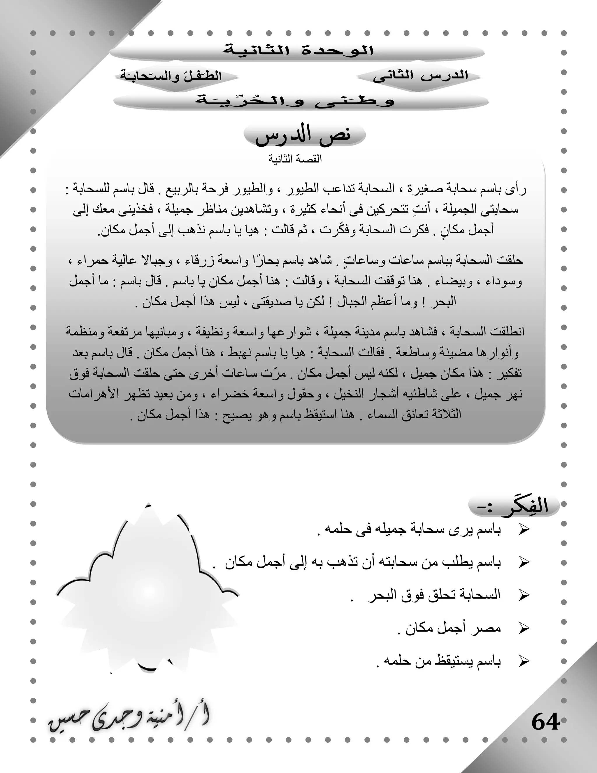 64
‫حلمه‬ ‫فى‬ ‫جميله‬ ‫سحابة‬ ‫يرى‬ ‫باسم‬.
‫مكان‬ ‫أجمل‬ ‫إلى‬ ‫به‬ ‫تذهب‬ ‫أن‬ ‫سحابته‬ ‫من‬ ‫يطلب‬ ‫باسم‬.
‫البحر‬ ‫فوق‬ ‫تحلق‬ ‫السحابة‬.
‫مصر‬‫مكان‬ ‫أجمل‬.
‫حلمه‬ ‫من‬ ‫يستيقظ‬ ‫باسم‬.
‫الثانية‬ ‫القصة‬
‫ل‬ ‫باسم‬ ‫قال‬ . ‫بالربيع‬ ‫فرحة‬ ‫والطيور‬ ، ‫الطيور‬ ‫تداعب‬ ‫السحابة‬ ، ‫صغيرة‬ ‫سحابة‬ ‫باسم‬ ‫رأى‬: ‫لسحابة‬
‫إلى‬ ‫معك‬ ‫فخذينى‬ ، ‫جميلة‬ ‫مناظر‬ ‫وتشاهدين‬ ، ‫كثيرة‬ ‫أنحاء‬ ‫فى‬ ‫تتحركين‬ ِ‫ت‬‫أن‬ ، ‫الجميلة‬ ‫سحابتى‬
.‫مكان‬ ‫أجمل‬ ‫إلى‬ ‫نذهب‬ ‫باسم‬ ‫يا‬ ‫هيا‬ : ‫قالت‬ ‫ثم‬ ، ‫رت‬ّ‫ك‬‫وف‬ ‫السحابة‬ ‫فكرت‬ . ٍ‫مكان‬ ‫أجمل‬
‫حمراء‬ ‫عالية‬ ‫وجباال‬ ، ‫زرقاء‬ ‫واسعة‬ ‫ًا‬‫ر‬‫بحا‬ ‫باسم‬ ‫شاهد‬ . ٍ‫ت‬‫وساعا‬ ‫ساعات‬ ‫بباسم‬ ‫السحابة‬ ‫حلقت‬،
‫أجمل‬ ‫ما‬ : ‫باسم‬ ‫قال‬ . ‫باسم‬ ‫يا‬ ‫مكان‬ ‫أجمل‬ ‫هنا‬ : ‫وقالت‬ ، ‫السحابة‬ ‫توقفت‬ ‫هنا‬ . ‫وبيضاء‬ ، ‫وسوداء‬
. ‫مكان‬ ‫أجمل‬ ‫هذا‬ ‫ليس‬ ، ‫صديقتى‬ ‫يا‬ ‫لكن‬ ! ‫الجبال‬ ‫أعظم‬ ‫وما‬ ! ‫البحر‬
‫ومنظمة‬ ‫مرتفعة‬ ‫ومبانيها‬ ، ‫ونظيفة‬ ‫واسعة‬ ‫شوارعها‬ ، ‫جميلة‬ ‫مدينة‬ ‫باسم‬ ‫فشاهد‬ ، ‫السحابة‬ ‫انطلقت‬
‫مضيئة‬ ‫وأنوارها‬‫بعد‬ ‫باسم‬ ‫قال‬ . ‫مكان‬ ‫أجمل‬ ‫هنا‬ ، ‫نهبط‬ ‫باسم‬ ‫يا‬ ‫هيا‬ : ‫السحابة‬ ‫فقالت‬ . ‫وساطعة‬
‫فوق‬ ‫السحابة‬ ‫حلقت‬ ‫حتى‬ ‫أخرى‬ ‫ساعات‬ ‫ّت‬‫ر‬‫م‬ . ‫مكان‬ ‫أجمل‬ ‫ليس‬ ‫لكنه‬ ، ‫جميل‬ ‫مكان‬ ‫هذا‬ : ‫تفكير‬
‫األهرامات‬ ‫تظهر‬ ‫بعيد‬ ‫ومن‬ ، ‫خضراء‬ ‫واسعة‬ ‫وحقول‬ ، ‫النخيل‬ ‫أشجار‬ ‫شاطئيه‬ ‫على‬ ، ‫جميل‬ ‫نهر‬
‫السماء‬ ‫تعانق‬ ‫الثالثة‬. ‫مكان‬ ‫أجمل‬ ‫هذا‬ : ‫يصيح‬ ‫وهو‬ ‫باسم‬ ‫استيقظ‬ ‫هنا‬ .
 