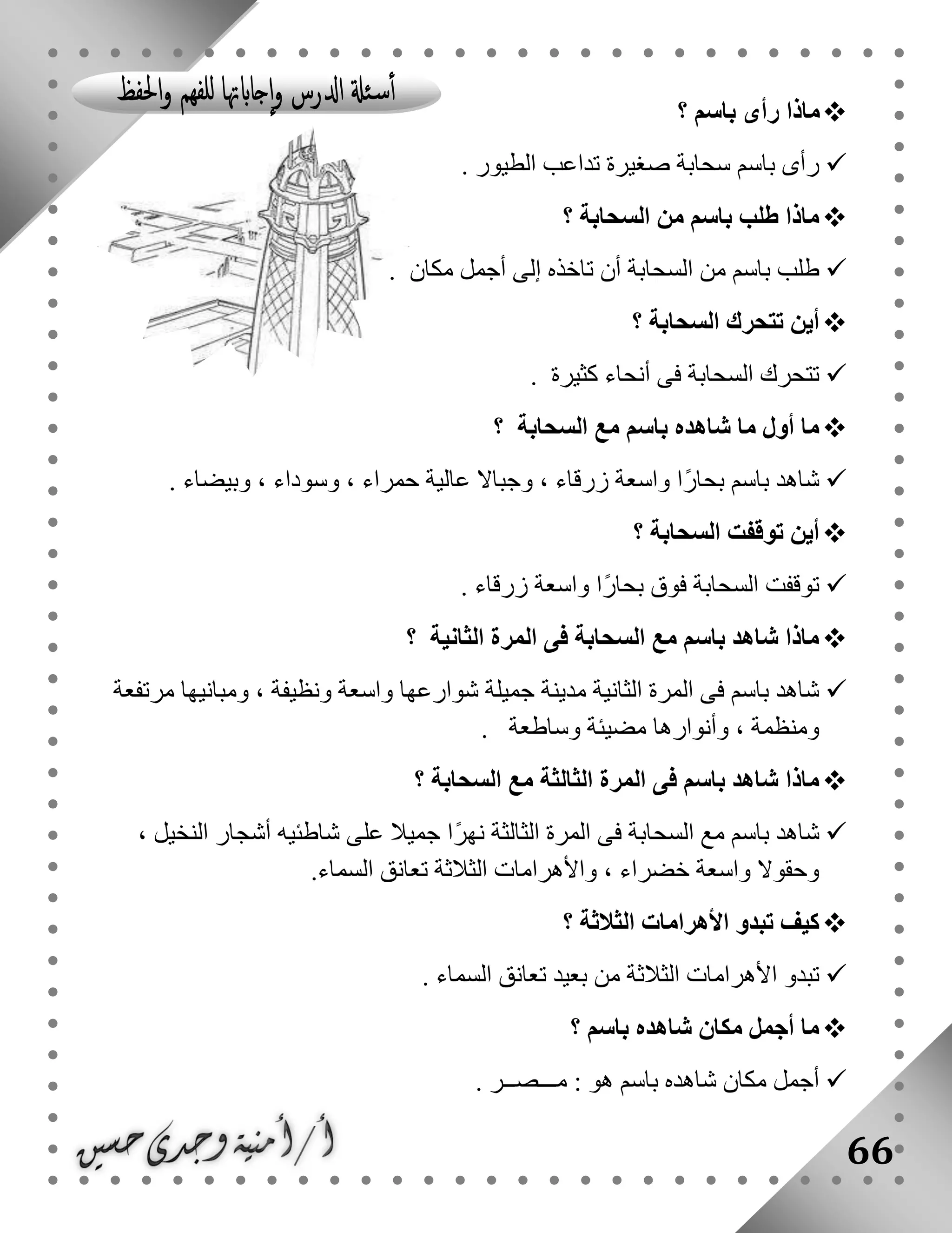 66
‫باسم‬ ‫رأى‬ ‫ماذا‬‫؟‬
‫الطيور‬ ‫تداعب‬ ‫صغيرة‬ ‫سحابة‬ ‫باسم‬ ‫رأى‬.
‫السحابة‬ ‫من‬ ‫باسم‬ ‫طلب‬ ‫ماذا‬‫؟‬
‫مكان‬ ‫أجمل‬ ‫إلى‬ ‫تاخذه‬ ‫أن‬ ‫السحابة‬ ‫من‬ ‫باسم‬ ‫طلب‬.
‫السحابة‬ ‫تتحرك‬ ‫أين‬‫؟‬
‫كثيرة‬ ‫أنحاء‬ ‫فى‬ ‫السحابة‬ ‫تتحرك‬.
‫السحابة‬ ‫مع‬ ‫باسم‬ ‫شاهده‬ ‫ما‬ ‫أول‬ ‫ما‬‫؟‬
‫وبيضاء‬ ، ‫وسوداء‬ ، ‫حمراء‬ ‫عالية‬ ‫وجباال‬ ، ‫زرقاء‬ ‫واسعة‬ ‫ًا‬‫ر‬‫بحا‬ ‫باسم‬ ‫شاهد‬.
‫السحابة‬ ‫توقفت‬ ‫أين‬‫؟‬
‫توقفت‬‫واسعة‬ ‫ًا‬‫ر‬‫بحا‬ ‫فوق‬ ‫السحابة‬‫زرقاء‬.
‫الثانية‬ ‫المرة‬ ‫فى‬ ‫السحابة‬ ‫مع‬ ‫باسم‬ ‫شاهد‬ ‫ماذا‬‫؟‬
‫مرتفعة‬ ‫ومبانيها‬ ، ‫ونظيفة‬ ‫واسعة‬ ‫شوارعها‬ ‫جميلة‬ ‫مدينة‬ ‫الثانية‬ ‫المرة‬ ‫فى‬ ‫باسم‬ ‫شاهد‬
‫وساطعة‬ ‫مضيئة‬ ‫وأنوارها‬ ، ‫ومنظمة‬.
‫ماذا‬‫السحابة‬ ‫مع‬ ‫الثالثة‬ ‫المرة‬ ‫فى‬ ‫باسم‬ ‫شاهد‬‫؟‬
‫السح‬ ‫مع‬ ‫باسم‬ ‫شاهد‬، ‫النخيل‬ ‫أشجار‬ ‫شاطئيه‬ ‫على‬ ‫جميال‬ ‫ًا‬‫ر‬‫نه‬ ‫الثالثة‬ ‫المرة‬ ‫فى‬ ‫ابة‬
‫الثالثة‬ ‫واألهرامات‬ ، ‫خضراء‬ ‫واسعة‬ ‫وحقوال‬‫السماء‬ ‫تعانق‬.
‫الثالثة‬ ‫األهرامات‬ ‫تبدو‬ ‫كيف‬‫؟‬
‫السماء‬ ‫تعانق‬ ‫بعيد‬ ‫من‬ ‫الثالثة‬ ‫األهرامات‬ ‫تبدو‬.
‫باسم‬ ‫شاهده‬ ‫مكان‬ ‫أجمل‬ ‫ما‬‫؟‬
‫مـــصــر‬ : ‫هو‬ ‫باسم‬ ‫شاهده‬ ‫مكان‬ ‫أجمل‬.
 